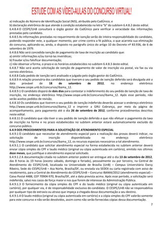 ESTUDE COM AS VÍDEO-AULAS DO CONCURSO VIRTUAL!
a) indicação do Número de Identificação Social (NIS), atribuído pelo CadÚnico; e
b) declaração eletrônica de que atende à condição estabelecida na letra “b” do subitem 6.4.8.2 deste edital.
6.4.8.4 O CESPE/UnB consultará o órgão gestor do CadÚnico para verificar a veracidade das informações
prestadas pelo candidato.
6.4.8.5 As informações prestadas no requerimento de isenção serão de inteira responsabilidade do candidato,
podendo responder este, a qualquer momento, por crime contra a fé pública, o que acarreta sua eliminação
do concurso, aplicando-se, ainda, o disposto no parágrafo único do artigo 10 do Decreto nº 83.936, de 6 de
setembro de 1979.
6.4.8.6 Não será concedida isenção de pagamento de taxa de inscrição ao candidato que:
a) omitir informações e/ou torná-las inverídicas;
b) fraudar e/ou falsificar documentação;
c) não observar a forma, o prazo e os horários estabelecidos no subitem 6.4.8.3 deste edital.
6.4.8.7 Não será aceita solicitação de isenção de pagamento de valor de inscrição via postal, via fax ou via
correio eletrônico.
6.4.8.8 Cada pedido de isenção será analisado e julgado pelo órgão gestor do CadÚnico.
6.4.8.9 A relação provisória dos candidatos que tiveram o seu pedido de isenção deferido será divulgada até a
data       provável      de     18     de     setembro       de      2012,     no     endereço       eletrônico
http://www.cespe.unb.br/concursos/ibama_12.
6.4.8.9.1 O candidato disporá de dois dias para contestar o indeferimento do seu pedido de isenção de taxa de
inscrição, no endereço eletrônico http://www.cespe.unb.br/concursos/ibama_12. Após esse período, não
serão aceitos pedidos de revisão.
6.4.8.10 Os candidatos que tiverem o seu pedido de isenção indeferido deverão acessar o endereço eletrônico
http://www.cespe.unb.br/concursos/ibama_12 e imprimir a GRU Cobrança, por meio da página de
acompanhamento, para pagamento até o dia 26 de setembro de 2012, conforme procedimentos descritos
neste edital.
6.4.8.11 O candidato que não tiver o seu pedido de isenção deferido e que não efetuar o pagamento da taxa
de inscrição na forma e no prazo estabelecidos no subitem anterior estará automaticamente excluído do
concurso público.
6.4.9 DOS PROCEDIMENTOS PARA A SOLICITAÇÃO DE ATENDIMENTO ESPECIAL
6.4.9.1 O candidato que necessitar de atendimento especial para a realização das provas deverá indicar, na
solicitação         de         inscrição        disponibilizada         no        endereço           eletrônico
http://www.cespe.unb.br/concursos/ibama_12, os recursos especiais necessários a tal atendimento.
6.4.9.1.1 O candidato que solicitar atendimento especial na forma estabelecida no subitem anterior deverá
enviar cópia simples do CPF e laudo médico (original ou cópia autenticada em cartório), emitido nos últimos
doze meses, que justifique o atendimento especial solicitado.
6.4.9.1.2 A documentação citada no subitem anterior poderá ser entregue até o dia 13 de setembro de 2012,
das 8 horas às 19 horas (exceto sábado, domingo e feriado), pessoalmente ou por terceiro, na Central de
Atendimento do CESPE/UnB, localizada na Universidade de Brasília (UnB) – Campus Universitário Darcy
Ribeiro, Sede do CESPE/UnB – Asa Norte, Brasília/DF, ou enviada via SEDEX ou carta registrada com aviso de
recebimento, para a Central de Atendimento do CESPE/UnB – Concurso IBAMA/2012 (atendimento especial) –
Caixa Postal 4488, CEP 70904-970, Brasília/DF, até a data prevista acima. Após esse período, a solicitação será
indeferida, salvo nos casos de força maior e nos que forem de interesse da Administração Pública.
6.4.9.1.3 O fornecimento da cópia simples do CPF e do laudo médico (original ou cópia autenticada em
cartório), por qualquer via, é de responsabilidade exclusiva do candidato. O CESPE/UnB não se responsabiliza
por qualquer tipo de extravio ou atraso que impeça a chegada dessa documentação a seu destino.
6.4.9.1.4 O laudo médico (original ou cópia autenticada em cartório) e a cópia simples do CPF valerão somente
para este concurso e não serão devolvidos, assim como não serão fornecidas cópias dessa documentação.
                                                                                                              7
 