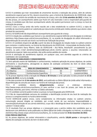 ESTUDE COM AS VÍDEO-AULAS DO CONCURSO VIRTUAL!
6.4.9.2 A candidata que tiver necessidade de amamentar durante a realização das provas, além de solicitar
atendimento especial para tal fim, deverá encaminhar, para a Central de Atendimento do CESPE/UnB, cópia
autenticada em cartório da certidão de nascimento da criança, até o dia 13 de setembro de 2012, e levar, no
dia das provas, um acompanhante adulto que ficará em sala reservada e será o responsável pela guarda da
criança. A candidata que não levar acompanhante adulto não poderá permanecer com a criança no local de
realização das provas.
6.4.9.2.1 Caso a criança ainda não tenha nascido até a data estabelecida no subitem 6.4.9.2, a cópia da
certidão de nascimento poderá ser substituída por documento emitido pelo médico obstetra que ateste a data
provável do nascimento.
6.4.9.2.2 O CESPE/UnB não disponibilizará acompanhante para guarda de criança.
6.4.9.3 A relação dos candidatos que tiveram o seu atendimento especial deferido será divulgada no endereço
eletrônico http://www.cespe.unb.br/concursos/ibama_12, na ocasião da divulgação do edital informando a
disponibilização da consulta aos locais e ao horário de realização das provas.
6.4.9.3.1 O candidato disporá de um dia a partir da data de divulgação da relação citada no subitem anterior
para contestar o indeferimento, na Central de Atendimento do CESPE/UnB – Universidade de Brasília (UnB) –
Campus Universitário Darcy Ribeiro, Sede do CESPE/UnB – Asa Norte, Brasília/DF; pessoalmente ou por
terceiro, ou pelo e-mail atendimentoespecial@cespe.unb.br, restrito apenas a assuntos relacionados ao
atendimento especial. Após esse período, não serão aceitos pedidos de revisão.
6.4.9.4 A solicitação de atendimento especial, em qualquer caso, será atendida segundo os critérios de
viabilidade e de razoabilidade.
7 DO EXAME DE HABILIDADES E CONHECIMENTOS
7.1 Será aplicado exame de habilidades e conhecimentos, mediante aplicação de provas objetivas, de caráter
eliminatório e classificatório, abrangendo os objetos de avaliação constantes do item 12 deste edital,
conforme o quadro a seguir.
        PROVA/TIPO           ÁREA DE CONHECIMENTO               NÚMERO DE ITENS            CARÁTER
 (P1) Objetiva              Conhecimentos Básicos                       50              ELIMINATÓRIO E
 (P2) Objetiva              Conhecimentos Específicos                   70             CLASSIFICATÓRIO
7.2 As provas objetivas terão a duração de 3 horas e 30 minutos e serão aplicadas na data provável de 21 de
outubro de 2012, no turno da tarde.
7.3 Na data provável de 11 de outubro de 2012, será publicado no Diário Oficial da União edital informando a
disponibilização da consulta aos locais e ao horário de realização das provas.
7.3.1      O     candidato      deverá,      obrigatoriamente,       acessar   o     endereço       eletrônico
http://www.cespe.unb.br/concursos/ibama_12 para verificar o seu local de provas, por meio de busca
individual, devendo, para tanto, informar os dados solicitados.
7.3.2 O candidato somente poderá realizar as provas no local designado pelo CESPE/UnB.
7.3.3 São de responsabilidade exclusiva do candidato a identificação correta de seu local de realização das
provas e o comparecimento no horário determinado.
7.3.4 O CESPE/UnB poderá enviar, como complemento às informações citadas no subitem anterior,
comunicação pessoal dirigida ao candidato, por e-mail, sendo de sua exclusiva responsabilidade a
manutenção/atualização de seu correio eletrônico, o que não o desobriga do dever de observar o disposto no
subitem 7.3 deste edital.
7.4 O resultado final nas provas objetivas e a convocação para a perícia médica dos candidatos que se
declararam com deficiência serão publicados no Diário Oficial da União e divulgados na Internet, no endereço
eletrônico http://www.cespe.unb.br/concursos/ibama_12, na data provável de 19 de novembro de 2012.
8 DAS PROVAS OBJETIVAS
8.1 As provas objetivas, de caráter eliminatório e classificatório, valerão 120,00 pontos e abrangerão os
objetos de avaliação constantes do item 12 deste edital.
                                                                                                             8
 