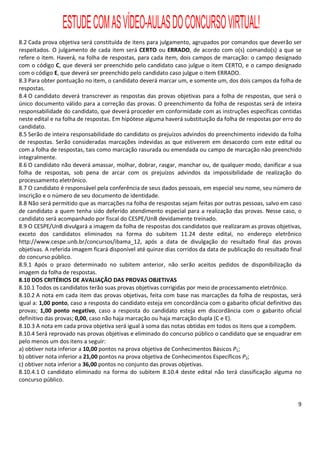 ESTUDE COM AS VÍDEO-AULAS DO CONCURSO VIRTUAL!
8.2 Cada prova objetiva será constituída de itens para julgamento, agrupados por comandos que deverão ser
respeitados. O julgamento de cada item será CERTO ou ERRADO, de acordo com o(s) comando(s) a que se
refere o item. Haverá, na folha de respostas, para cada item, dois campos de marcação: o campo designado
com o código C, que deverá ser preenchido pelo candidato caso julgue o item CERTO, e o campo designado
com o código E, que deverá ser preenchido pelo candidato caso julgue o item ERRADO.
8.3 Para obter pontuação no item, o candidato deverá marcar um, e somente um, dos dois campos da folha de
respostas.
8.4 O candidato deverá transcrever as respostas das provas objetivas para a folha de respostas, que será o
único documento válido para a correção das provas. O preenchimento da folha de respostas será de inteira
responsabilidade do candidato, que deverá proceder em conformidade com as instruções específicas contidas
neste edital e na folha de respostas. Em hipótese alguma haverá substituição da folha de respostas por erro do
candidato.
8.5 Serão de inteira responsabilidade do candidato os prejuízos advindos do preenchimento indevido da folha
de respostas. Serão consideradas marcações indevidas as que estiverem em desacordo com este edital ou
com a folha de respostas, tais como marcação rasurada ou emendada ou campo de marcação não preenchido
integralmente.
8.6 O candidato não deverá amassar, molhar, dobrar, rasgar, manchar ou, de qualquer modo, danificar a sua
folha de respostas, sob pena de arcar com os prejuízos advindos da impossibilidade de realização do
processamento eletrônico.
8.7 O candidato é responsável pela conferência de seus dados pessoais, em especial seu nome, seu número de
inscrição e o número de seu documento de identidade.
8.8 Não será permitido que as marcações na folha de respostas sejam feitas por outras pessoas, salvo em caso
de candidato a quem tenha sido deferido atendimento especial para a realização das provas. Nesse caso, o
candidato será acompanhado por fiscal do CESPE/UnB devidamente treinado.
8.9 O CESPE/UnB divulgará a imagem da folha de respostas dos candidatos que realizaram as provas objetivas,
exceto dos candidatos eliminados na forma do subitem 11.24 deste edital, no endereço eletrônico
http://www.cespe.unb.br/concursos/ibama_12, após a data de divulgação do resultado final das provas
objetivas. A referida imagem ficará disponível até quinze dias corridos da data de publicação do resultado final
do concurso público.
8.9.1 Após o prazo determinado no subitem anterior, não serão aceitos pedidos de disponibilização da
imagem da folha de respostas.
8.10 DOS CRITÉRIOS DE AVALIAÇÃO DAS PROVAS OBJETIVAS
8.10.1 Todos os candidatos terão suas provas objetivas corrigidas por meio de processamento eletrônico.
8.10.2 A nota em cada item das provas objetivas, feita com base nas marcações da folha de respostas, será
igual a: 1,00 ponto, caso a resposta do candidato esteja em concordância com o gabarito oficial definitivo das
provas; 1,00 ponto negativo, caso a resposta do candidato esteja em discordância com o gabarito oficial
definitivo das provas; 0,00, caso não haja marcação ou haja marcação dupla (C e E).
8.10.3 A nota em cada prova objetiva será igual à soma das notas obtidas em todos os itens que a compõem.
8.10.4 Será reprovado nas provas objetivas e eliminado do concurso público o candidato que se enquadrar em
pelo menos um dos itens a seguir:
a) obtiver nota inferior a 10,00 pontos na prova objetiva de Conhecimentos Básicos P1;
b) obtiver nota inferior a 21,00 pontos na prova objetiva de Conhecimentos Específicos P2;
c) obtiver nota inferior a 36,00 pontos no conjunto das provas objetivas.
8.10.4.1 O candidato eliminado na forma do subitem 8.10.4 deste edital não terá classificação alguma no
concurso público.


                                                                                                              9
 