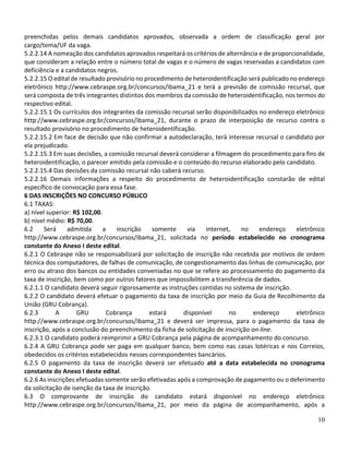 10
preenchidas pelos demais candidatos aprovados, observada a ordem de classificação geral por
cargo/tema/UF da vaga.
5.2.2.14 A nomeação dos candidatos aprovados respeitará os critérios de alternância e de proporcionalidade,
que consideram a relação entre o número total de vagas e o número de vagas reservadas a candidatos com
deficiência e a candidatos negros.
5.2.2.15 O edital de resultado provisório no procedimento de heteroidentificação será publicado no endereço
eletrônico http://www.cebraspe.org.br/concursos/ibama_21 e terá a previsão de comissão recursal, que
será composta de três integrantes distintos dos membros da comissão de heteroidentificação, nos termos do
respectivo edital.
5.2.2.15.1 Os currículos dos integrantes da comissão recursal serão disponibilizados no endereço eletrônico
http://www.cebraspe.org.br/concursos/ibama_21, durante o prazo de interposição de recurso contra o
resultado provisório no procedimento de heteroidentificação.
5.2.2.15.2 Em face de decisão que não confirmar a autodeclaração, terá interesse recursal o candidato por
ela prejudicado.
5.2.2.15.3 Em suas decisões, a comissão recursal deverá considerar a filmagem do procedimento para fins de
heteroidentificação, o parecer emitido pela comissão e o conteúdo do recurso elaborado pelo candidato.
5.2.2.15.4 Das decisões da comissão recursal não caberá recurso.
5.2.2.16 Demais informações a respeito do procedimento de heteroidentificação constarão de edital
específico de convocação para essa fase.
6 DAS INSCRIÇÕES NO CONCURSO PÚBLICO
6.1 TAXAS:
a) nível superior: R$ 102,00.
b) nível médio: R$ 70,00.
6.2 Será admitida a inscrição somente via internet, no endereço eletrônico
http://www.cebraspe.org.br/concursos/ibama_21, solicitada no período estabelecido no cronograma
constante do Anexo I deste edital.
6.2.1 O Cebraspe não se responsabilizará por solicitação de inscrição não recebida por motivos de ordem
técnica dos computadores, de falhas de comunicação, de congestionamento das linhas de comunicação, por
erro ou atraso dos bancos ou entidades conveniadas no que se refere ao processamento do pagamento da
taxa de inscrição, bem como por outros fatores que impossibilitem a transferência de dados.
6.2.1.1 O candidato deverá seguir rigorosamente as instruções contidas no sistema de inscrição.
6.2.2 O candidato deverá efetuar o pagamento da taxa de inscrição por meio da Guia de Recolhimento da
União (GRU Cobrança).
6.2.3 A GRU Cobrança estará disponível no endereço eletrônico
http://www.cebraspe.org.br/concursos/ibama_21 e deverá ser impressa, para o pagamento da taxa de
inscrição, após a conclusão do preenchimento da ficha de solicitação de inscrição on-line.
6.2.3.1 O candidato poderá reimprimir a GRU Cobrança pela página de acompanhamento do concurso.
6.2.4 A GRU Cobrança pode ser paga em qualquer banco, bem como nas casas lotéricas e nos Correios,
obedecidos os critérios estabelecidos nesses correspondentes bancários.
6.2.5 O pagamento da taxa de inscrição deverá ser efetuado até a data estabelecida no cronograma
constante do Anexo I deste edital.
6.2.6 As inscrições efetuadas somente serão efetivadas após a comprovação de pagamento ou o deferimento
da solicitação de isenção da taxa de inscrição.
6.3 O comprovante de inscrição do candidato estará disponível no endereço eletrônico
http://www.cebraspe.org.br/concursos/ibama_21, por meio da página de acompanhamento, após a
 
