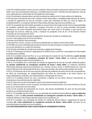 13
6.4.8.4 O candidato deverá manter aos seus cuidados a documentação constante do subitem 6.4.8.2.2 deste
edital. Caso seja solicitada pelo Cebraspe, o candidato deverá enviar a referida documentação por meio de
carta registrada para confirmação da veracidade das informações.
6.4.8.5 A solicitação realizada após o período constante do subitem 6.4.8.2 deste edital será indeferida.
6.4.8.6 Durante o período de que trata o subitem 6.4.8.2 deste edital, o candidato poderá desistir de solicitar
a isenção do pagamento da taxa de inscrição e optar pela impressão da GRU, por meio da página de
acompanhamento, no endereço eletrônico http://www.cebraspe.org.br/concursos/ibama_21.
6.4.8.7 A veracidade das informações prestadas no requerimento de isenção será de inteira responsabilidade
do candidato, podendo este responder, a qualquer momento, no caso de serem prestadas informações
inverídicas ou de serem utilizados documentos falsos, por crime contra a fé pública, o que acarreta sua
eliminação do concurso. Aplica-se, ainda, o disposto no parágrafo único do art. 10 do Decreto Federal
nº 83.936, de 6 de setembro de 1979.
6.4.8.8 Não será concedida isenção de pagamento de taxa de inscrição ao candidato que:
a) omitir informações e(ou) torná-las inverídicas;
b) fraudar e(ou) falsificar documentação;
c) não observar a forma, o prazo e os horários estabelecidos no subitem 6.4.8.2 deste edital.
6.4.8.9 Não será aceita solicitação de isenção de taxa de inscrição via postal, via requerimento administrativo,
via correio eletrônico, ou, ainda, fora do prazo.
6.4.8.10 Cada solicitação de isenção será analisada e julgada pelo Cebraspe.
6.4.8.10.1 O Cebraspe consultará o órgão gestor do CadÚnico para confirmar a veracidade das informações
prestadas pelo candidato.
6.4.8.11 O candidato deverá verificar se a sua solicitação de isenção de taxa foi deferida a partir da data
provável estabelecida no cronograma constante do Anexo I deste edital, no endereço eletrônico
http://www.cebraspe.org.br/concursos/ibama_21.
6.4.8.11.1 O candidato com a solicitação de isenção do pagamento da taxa de inscrição indeferida poderá,
no período estabelecido no cronograma constante do Anexo I deste edital, no endereço eletrônico
http://www.cebraspe.org.br/concursos/ibama_21, interpor recurso contra o indeferimento por meio do
Sistema Eletrônico de Interposição de Recurso. Após esse período, não serão aceitos pedidos de revisão.
6.4.8.11.2 O Cebraspe não arcará com prejuízos advindos de problemas de ordem técnica dos computadores,
de falhas de comunicação, de congestionamento das linhas de comunicação e de outros fatores, de
responsabilidade do candidato, que impossibilitem a interposição de recurso.
6.4.8.11.3 O candidato deverá ser claro, consistente e objetivo em seu pleito. Recurso inconsistente ou
intempestivo será preliminarmente indeferido.
6.4.8.11.4 Recurso cujo teor desrespeite a banca será preliminarmente indeferido.
6.4.8.11.5 Não será aceito recurso via postal, via requerimento administrativo, via correio eletrônico, fora do
prazo ou em desacordo com este edital.
6.4.8.11.6 No período de interposição de recurso, não haverá possibilidade de envio de documentação
pendente ou complementação desta.
6.4.8.11.7 O candidato deverá verificar se a sua solicitação de isenção de taxa foi deferida, após a análise dos
recursos, a partir da data provável estabelecida no cronograma constante do Anexo I deste edital, no
endereço eletrônico http://www.cebraspe.org.br/concursos/ibama_21.
6.4.8.12 O candidato cuja solicitação de isenção for indeferida deverá efetuar o pagamento da taxa de
inscrição até a data estabelecida no cronograma constante do Anexo I deste edital, sob pena de ser
automaticamente excluído do concurso público.
6.4.9 DOS PROCEDIMENTOS PARA A SOLICITAÇÃO DE ATENDIMENTO ESPECIAL
 