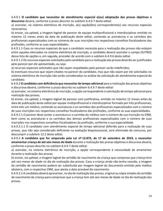 14
6.4.9.1 O candidato que necessitar de atendimento especial e(ou) adaptação das provas objetivas e
discursiva deverá, conforme o prazo descrito no subitem 6.4.9.7 deste edital:
a) assinalar, no sistema eletrônico de inscrição, a(s) opção(ões) correspondente(s) aos recursos especiais
necessários;
b) enviar, via upload, a imagem legível de parecer de equipe multiprofissional e interdisciplinar emitido no
máximo 12 meses antes da data de publicação deste edital, contendo as assinaturas e os carimbos dos
profissionais especializados com os números de suas inscrições nos respectivos conselhos fiscalizadores das
profissões, conforme as suas especialidades.
6.4.9.1.1 Caso os recursos especiais de que o candidato necessite para a realização das provas não estejam
entre aqueles elencados no sistema eletrônico de inscrição, o candidato deverá assinalar o campo OUTROS
dessa lista de opções e, em seguida, proceder de acordo com o subitem 6.4.9.6 deste edital.
6.4.9.1.2 Os recursos especiais solicitados pelo candidato para a realização das provas deverão ser justificados
pelo parecer por ele apresentado, ou seja:
a) recursos especiais solicitados que não sejam respaldados pelo parecer serão indeferidos;
b) eventuais recursos que sejam citados no parecer do candidato, mas que não sejam por ele solicitados no
sistema eletrônico de inscrição não serão considerados na análise da solicitação de atendimento especial do
candidato.
6.4.9.2 O candidato com deficiência que necessitar de tempo adicional para a realização das provas objetivas
e discursiva deverá, conforme o prazo descrito no subitem 6.4.9.7 deste edital:
a) assinalar, no sistema eletrônico de inscrição, a opção correspondente à solicitação de tempo adicional para
realização das provas;
b) enviar, via upload, a imagem legível de parecer com justificativa, emitido no máximo 12 meses antes da
data de publicação deste edital por equipe multiprofissional e interdisciplinar formada por três profissionais,
entre eles um médico, contendo as assinaturas e os carimbos dos profissionais especializados com o número
de suas inscrições nos respectivos conselhos fiscalizadores das profissões, conforme as suas especialidades.
6.4.9.2.1 O parecer deve conter a assinatura e o carimbo do médico com o número de sua inscrição no CRM,
bem como as assinaturas e os carimbos dos demais profissionais especializados com o número de suas
inscrições nos respectivos conselhos fiscalizadores da profissão, conforme a sua especialidade.
6.4.9.2.1.1 O candidato com atendimento especial de tempo adicional deferido para a realização de suas
provas, que não seja considerado deficiente na avaliação biopsicossocial, será eliminado do concurso, por
descumprir o subitem 12.2 deste edital.
6.4.9.3 A candidata que for amparada pela Lei nº 13.872, de 17 de setembro de 2019, e necessitar
amamentar criança de até seis meses de idade durante a realização das provas objetivas e discursiva deverá,
conforme o prazo descrito no subitem 6.4.9.7 deste edital:
a) assinalar, no sistema eletrônico de inscrição, a opção correspondente à necessidade de amamentar
durante a realização das provas;
b) enviar, via upload, a imagem legível da certidão de nascimento da criança que comprove que criança terá
até seis meses de idade no dia de realização das provas. Caso a criança ainda não tenha nascido, a imagem
da certidão de nascimento poderá ser substituída por imagem legível do documento emitido pelo médico
obstetra, com o respectivo CRM, que ateste a data provável do nascimento.
6.4.9.3.1 A candidata deverá apresentar, no dia de realização das provas, original ou cópia simples da certidão
de nascimento da criança para comprovar que a criança tem até seis meses de idade no dia de realização das
provas.
 