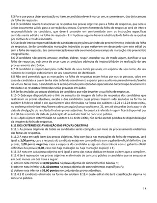 18
8.3 Para que possa obter pontuação no item, o candidato deverá marcar um, e somente um, dos dois campos
da folha de respostas.
8.4 O candidato deverá transcrever as respostas das provas objetivas para a folha de respostas, que será o
único documento válido para a correção das provas. O preenchimento da folha de respostas será de inteira
responsabilidade do candidato, que deverá proceder em conformidade com as instruções específicas
contidas neste edital e na folha de respostas. Em hipótese alguma haverá substituição da folha de respostas
por motivo de erro do candidato.
8.5 Serão de inteira responsabilidade do candidato os prejuízos advindos do preenchimento indevido da folha
de respostas. Serão consideradas marcações indevidas as que estiverem em desacordo com este edital ou
com a folha de respostas, tais como marcação rasurada ou emendada ou campo de marcação não preenchido
integralmente.
8.6 O candidato não poderá amassar, molhar, dobrar, rasgar, manchar ou, de modo algum, danificar a sua
folha de respostas, sob pena de arcar com os prejuízos advindos da impossibilidade de realização do seu
processamento eletrônico.
8.7 O candidato é responsável pela conferência de seus dados pessoais, em especial de seu nome, do seu
número de inscrição e do número de seu documento de identidade.
8.8 Não será permitido que as marcações na folha de respostas sejam feitas por outras pessoas, salvo em
caso de candidato a quem tenha sido deferido atendimento especial para auxílio no preenchimento/auxílio
na leitura. Nesse caso, o candidato será acompanhado pelo aplicador especializado do Cebraspe devidamente
treinado e as respostas fornecidas serão gravadas em áudio.
8.9 Serão anuladas as provas objetivas do candidato que não devolver a sua folha de respostas.
8.10 O Cebraspe disponibilizará o link de consulta da imagem da folha de respostas dos candidatos que
realizaram as provas objetivas, exceto a dos candidatos cujas provas tiverem sido anuladas na forma do
subitem 8.9 deste edital e dos que tiverem sido eliminados na forma dos subitens 12.22 e 12.24 deste edital,
no endereço eletrônico http://www.cebraspe.org.br/concursos/ibama_21, em até cinco dias úteis a partir da
data de divulgação do resultado final nas provas objetivas. A consulta à referida imagem ficará disponível por
até 60 dias corridos da data de publicação do resultado final no concurso público.
8.10.1 Após o prazo determinado no subitem 8.10 deste edital, não serão aceitos pedidos de disponibilização
da imagem da folha de respostas.
8.11 DOS CRITÉRIOS DE AVALIAÇÃO DAS PROVAS OBJETIVAS
8.11.1 As provas objetivas de todos os candidatos serão corrigidas por meio de processamento eletrônico
das folhas de respostas.
8.11.2 A nota em cada item das provas objetivas, feita com base nas marcações da folha de respostas, será
igual a: 1,00 ponto, caso a resposta do candidato esteja em concordância com o gabarito oficial definitivo das
provas; 1,00 ponto negativo, caso a resposta do candidato esteja em discordância com o gabarito oficial
definitivo das provas; 0,00, caso não haja marcação ou haja marcação dupla (C e E).
8.11.3 A nota em cada prova objetiva será igual à soma das notas obtidas em todos os itens que a compõem.
8.11.4 Será reprovado nas provas objetivas e eliminado do concurso público o candidato que se enquadrar
em pelo menos um dos itens a seguir:
a) obtiver nota inferior a 10,00 pontos na prova objetiva de conhecimentos básicos P1;
b) obtiver nota inferior a 21,00 pontos na prova objetiva de conhecimentos específicos P2;
c) obtiver nota inferior a 36,00 pontos no conjunto das provas objetivas.
8.11.4.1 O candidato eliminado na forma do subitem 8.11.4 deste edital não terá classificação alguma no
concurso público.
 