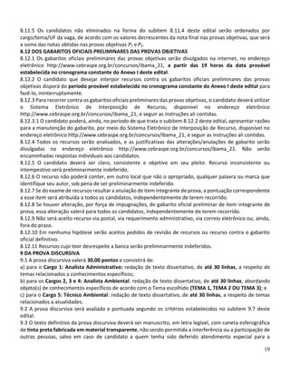 19
8.11.5 Os candidatos não eliminados na forma do subitem 8.11.4 deste edital serão ordenados por
cargo/tema/UF da vaga, de acordo com os valores decrescentes da nota final nas provas objetivas, que será
a soma das notas obtidas nas provas objetivas P1 e P2.
8.12 DOS GABARITOS OFICIAIS PRELIMINARES DAS PROVAS OBJETIVAS
8.12.1 Os gabaritos oficiais preliminares das provas objetivas serão divulgados na internet, no endereço
eletrônico http://www.cebraspe.org.br/concursos/ibama_21, a partir das 19 horas da data provável
estabelecida no cronograma constante do Anexo I deste edital.
8.12.2 O candidato que desejar interpor recursos contra os gabaritos oficiais preliminares das provas
objetivas disporá do período provável estabelecido no cronograma constante do Anexo I deste edital para
fazê-lo, ininterruptamente.
8.12.3 Para recorrer contra os gabaritos oficiais preliminares das provas objetivas, o candidato deverá utilizar
o Sistema Eletrônico de Interposição de Recurso, disponível no endereço eletrônico
http://www.cebraspe.org.br/concursos/ibama_21, e seguir as instruções ali contidas.
8.12.3.1 O candidato poderá, ainda, no período de que trata o subitem 8.12.2 deste edital, apresentar razões
para a manutenção do gabarito, por meio do Sistema Eletrônico de Interposição de Recurso, disponível no
endereço eletrônico http://www.cebraspe.org.br/concursos/ibama_21, e seguir as instruções ali contidas.
8.12.4 Todos os recursos serão analisados, e as justificativas das alterações/anulações de gabarito serão
divulgadas no endereço eletrônico http://www.cebraspe.org.br/concursos/ibama_21. Não serão
encaminhadas respostas individuais aos candidatos.
8.12.5 O candidato deverá ser claro, consistente e objetivo em seu pleito. Recurso inconsistente ou
intempestivo será preliminarmente indeferido.
8.12.6 O recurso não poderá conter, em outro local que não o apropriado, qualquer palavra ou marca que
identifique seu autor, sob pena de ser preliminarmente indeferido.
8.12.7 Se do exame de recursos resultar a anulação de item integrante de prova, a pontuação correspondente
a esse item será atribuída a todos os candidatos, independentemente de terem recorrido.
8.12.8 Se houver alteração, por força de impugnações, de gabarito oficial preliminar de item integrante de
prova, essa alteração valerá para todos os candidatos, independentemente de terem recorrido.
8.12.9 Não será aceito recurso via postal, via requerimento administrativo, via correio eletrônico ou, ainda,
fora do prazo.
8.12.10 Em nenhuma hipótese serão aceitos pedidos de revisão de recursos ou recurso contra o gabarito
oficial definitivo.
8.12.11 Recursos cujo teor desrespeite a banca serão preliminarmente indeferidos.
9 DA PROVA DISCURSIVA
9.1 A prova discursiva valerá 30,00 pontos e consistirá de:
a) para o Cargo 1: Analista Administrativo: redação de texto dissertativo, de até 30 linhas, a respeito de
temas relacionados a conhecimentos específicos;
b) para os Cargos 2, 3 e 4: Analista Ambiental: redação de texto dissertativo, de até 30 linhas, abordando
objeto(s) de conhecimentos específicos de acordo com o Tema escolhido (TEMA 1, TEMA 2 OU TEMA 3); e
c) para o Cargo 5: Técnico Ambiental: redação de texto dissertativo, de até 30 linhas, a respeito de temas
relacionados a atualidades.
9.2 A prova discursiva será avaliada e pontuada segundo os critérios estabelecidos no subitem 9.7 deste
edital.
9.3 O texto definitivo da prova discursiva deverá ser manuscrito, em letra legível, com caneta esferográfica
de tinta preta fabricada em material transparente, não sendo permitida a interferência ou a participação de
outras pessoas, salvo em caso de candidato a quem tenha sido deferido atendimento especial para a
 