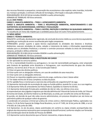 2
dos recursos florestais e pesqueiros; conservação dos ecossistemas e das espécies neles inseridas, incluindo
seu manejo e proteção; e estímulo e difusão de tecnologias, informação e educação ambientais.
REMUNERAÇÃO: R$ 8.547,64 (já incluídos GDAEM e auxílio-alimentação).
JORNADA DE TRABALHO: 40 horas semanais.
2.1.2.1 DOS TEMAS
CARGO 2: ANALISTA AMBIENTAL – TEMA 1: LICENCIAMENTO AMBIENTAL
CARGO 3: ANALISTA AMBIENTAL – TEMA 2: RECUPERAÇÃO AMBIENTAL, MONITORAMENTO E USO
SUSTENTÁVEL DA BIODIVERSIDADE, CONTROLE E FISCALIZAÇÃO
CARGO 4: ANALISTA AMBIENTAL – TEMA 3: GESTÃO, PROTEÇÃO E CONTROLE DA QUALIDADE AMBIENTAL
* A escolha de um Tema não impede que o candidato possa atuar em outro Tema posteriormente.
2.2 NÍVEL MÉDIO
CARGO 5: TÉCNICO AMBIENTAL
REQUISITO: certificado, devidamente registrado, de conclusão de ensino médio ou curso técnico equivalente,
expedido por instituição de ensino reconhecida pelo órgão competente.
ATRIBUIÇÕES: prestar suporte e apoio técnico especializado às atividades dos Gestores e Analistas
Ambientais; executar atividades de coleta, seleção e tratamento de dados e informações especializadas
voltadas para as atividades finalísticas; e orientar e controlar processos voltados às áreas de conservação,
pesquisa, proteção e defesa ambiental.
REMUNERAÇÃO: R$ 4.063,34 (já incluídos GDAEM e auxílio-alimentação).
JORNADA DE TRABALHO: 40 horas semanais.
3 DOS REQUISITOS BÁSICOS PARA A INVESTIDURA NO CARGO
3.1 Ser aprovado no concurso público.
3.2 Ter a nacionalidade brasileira ou portuguesa e, no caso de nacionalidade portuguesa, estar amparado
pelo Estatuto de Igualdade entre Brasileiros e Portugueses, com reconhecimento do gozo dos direitos
políticos, nos termos do § 1º do art. 12 da Constituição Federal.
3.3 Estar em gozo dos direitos políticos.
3.4 Estar quite com as obrigações militares, em caso de candidato do sexo masculino.
3.5 Estar quite com as obrigações eleitorais.
3.6 Possuir os requisitos exigidos para o exercício do cargo, conforme o item 2 deste edital.
3.7 Ter idade mínima de 18 anos completos na data da posse.
3.8 Ter aptidão física e mental para o exercício das atribuições do cargo/tema/UF da vaga.
3.9 Apresentar declaração de acumulação de cargo ou função pública, quando for o caso, ou a sua negativa.
3.10 Apresentar folha de antecedentes da Polícia Federal, expedida no máximo há 30 dias.
3.11 Apresentar declaração firmada pelo candidato de não ter sido, nos últimos cinco anos:
a) responsável por atos julgados irregulares por decisão definitiva do Tribunal de Contas da União, do Tribunal
de Contas de Estado, do Distrito Federal ou de Município, ou ainda, por conselho de contas de Município;
b) punido, em decisão da qual não caiba recurso administrativo, em processo disciplinar por ato lesivo ao
patrimônio público de qualquer esfera de governo;
c) condenado em processo criminal por prática de crimes contra a Administração Pública, capitulados nos
Títulos II e XI da Parte Especial do Código Penal Brasileiro, na Lei nº 7.492, de 16 de junho de 1986, e na Lei
nº 8.429, de 2 de junho de 1992.
3.12 Apresentar, no ato da posse, cópias autenticadas em cartório ou cópias simples acompanhadas dos
originais dos documentos necessários para composição do dossiê funcional, conforme relação a ser fornecida
pela Coordenação-Geral de Gestão de Pessoas do IBAMA.
3.13 Apresentar outros documentos que se fizerem necessários, à época da posse.
 