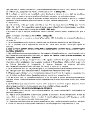 22
a) A apresentação e a estrutura textuais e o desenvolvimento do tema totalizarão a nota relativa ao domínio
do conteúdo (NC), cuja pontuação máxima será limitada ao valor de 30,00 pontos.
b) A avaliação do domínio da modalidade escrita totalizará o número de erros (NE) do candidato,
considerando-se aspectos tais como: grafia, morfossintaxe, pontuação e propriedade vocabular;
c) Será desconsiderado, para efeito de avaliação, qualquer fragmento de texto que for escrito fora do local
apropriado ou que ultrapassar a extensão máxima de linhas estabelecida nas alíneas “a “ e “b” do subitem
9.1 deste edital.
d) Será calculada, então, para cada candidato, a nota final na prova discursiva (NFPD), pela fórmula
NFPD = NC – 6 x NE ÷ TL, em que TL corresponde ao número de linhas efetivamente escritas pelo candidato.
e) Será atribuída nota zero ao texto que obtiver NFPD < 0,00 ponto.
f) Nos casos de fuga ao tema, ou de não haver texto, o candidato receberá nota na prova discursiva igual a
zero.
g) Será eliminado o candidato que obtiver NFPD < 12,00 pontos.
9.7.6 O candidato que se enquadrar na alínea “g” do subitem 9.7.5 deste edital não terá classificação alguma
no concurso.
9.7.7 Será anulada a prova discursiva do candidato que não devolver o documento de texto definitivo.
9.7.7.1 O candidato que se enquadrar no subitem 9.7.7 deste edital não terá classificação alguma no
concurso.
9.8 DOS RECURSOS CONTRA O PADRÃO PRELIMINAR DE RESPOSTA E CONTRA O RESULTADO PROVISÓRIO
NA PROVA DISCURSIVA
9.8.1 O padrão preliminar de resposta da prova discursiva será divulgado na internet, no endereço eletrônico
http://www.cebraspe.org.br/concursos/ibama_21, a partir das 19 horas da data provável estabelecida no
cronograma constante do Anexo I deste edital.
9.8.2 O candidato que desejar interpor recursos contra o padrão preliminar de resposta da prova discursiva
disporá do período estabelecido no cronograma constante do Anexo I deste edital para fazê-lo, por meio
do Sistema Eletrônico de Interposição de Recurso, disponível no endereço eletrônico
http://www.cebraspe.org.br/concursos/ibama_21, e seguir as instruções ali contidas.
9.8.3 Se houver alteração, por força de impugnação, do padrão preliminar de resposta da prova discursiva,
essa alteração valerá para todos os candidatos, independentemente de terem recorrido.
9.8.4 Após o julgamento dos recursos interpostos contra o padrão preliminar de resposta da prova discursiva,
será definido o padrão definitivo e divulgado o resultado provisório na prova discursiva.
9.8.5 No recurso contra o resultado provisório na prova discursiva, é vedado ao candidato novamente
impugnar em tese o padrão de resposta, estando limitado à correção de sua resposta de acordo com o padrão
definitivo.
9.8.6 O candidato que desejar interpor recursos contra o resultado provisório na prova discursiva deverá
observar os procedimentos disciplinados no respectivo edital de resultado provisório.
10 DA NOTA FINAL E DA CLASSIFICAÇÃO FINAL NO CONCURSO
10.1 A nota final no concurso será o somatório da nota final nas provas objetivas (NFPO) e da nota final na
prova discursiva (NFPD).
10.2 Após o cálculo da nota final no concurso e aplicados os critérios de desempate constantes do item 11
deste edital, os candidatos serão listados em ordem de classificação por cargo/tema/UF da vaga, de acordo
com os valores decrescentes das notas finais no concurso.
10.3 O candidato que for considerado pessoa com deficiência, após a avaliação biopsicossocial, terá seu nome
e a respectiva pontuação publicados em lista única de classificação geral por cargo/tema/UF da vaga.
 