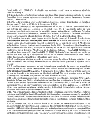 26
Postal 4488, CEP 70842-970, Brasília/DF, ou enviando e-mail para o endereço eletrônico
sac@cebraspe.org.br.
12.6 Não serão dadas por telefone informações a respeito de datas, locais e horários de realização das provas.
O candidato deverá observar rigorosamente os editais e os comunicados a serem divulgados na forma do
subitem 12.3 deste edital.
12.6.1 Não serão fornecidos a terceiros informações e documentos pessoais de candidatos, em atenção ao
disposto no art. 31 da Lei nº 12.527, de 18 de novembro de 2011.
12.7 O candidato poderá protocolar requerimento relativo ao concurso, por meio de correspondência ou e-
mail instruído com cópia do documento de identidade e do CPF. O requerimento poderá ser feito
pessoalmente mediante preenchimento de formulário próprio, à disposição do candidato na Central de
Atendimento ao Candidato do Cebraspe, no horário das 8 horas e 30 minutos às 18 horas e 30 minutos,
ininterruptamente, exceto sábados, domingos e feriados, observado o subitem 12.5 deste edital.
12.8 O candidato que desejar corrigir o nome fornecido durante o processo de inscrição deverá entregar
requerimento de solicitação de alteração de dados cadastrais das 8 horas e 30 minutos às 18 horas e 30
minutos (exceto sábados, domingos e feriados), pessoalmente ou por terceiro, na Central de Atendimento
ao Candidato do Cebraspe, localizada na Universidade de Brasília (UnB) – Campus Universitário Darcy Ribeiro,
Sede do Cebraspe – Asa Norte, Brasília/DF, ou enviá-lo, via SEDEX ou carta registrada com aviso de
recebimento, para a Central de Atendimento ao Candidato do Cebraspe – IBAMA/2021 (Solicitação de
alteração de dados cadastrais) – Caixa Postal 4488, CEP 70842-970, Brasília/DF, ou via e-mail, para o endereço
eletrônico sac@cebraspe.org.br, acompanhado de cópia dos documentos que contenham os dados corretos
e cópia da sentença homologatória de retificação do registro civil.
12.8.1 O candidato que solicitar a alteração de nome, nos termos do subitem 12.8 deste edital, terá o seu
nome atualizado na base de dados do Cebraspe para os eventos com inscrições abertas e para os futuros
eventos.
12.9 O candidato deverá comparecer ao local designado para a realização das provas com antecedência
mínima de uma hora do horário fixado para seu início, munido somente de caneta esferográfica de tinta
preta fabricada em material transparente, do comprovante de inscrição ou do comprovante de pagamento
da taxa de inscrição e do documento de identidade original. Não será permitido o uso de lápis,
lapiseira/grafite, marca-texto e(ou) borracha durante a realização das provas.
12.10 Serão considerados documentos de identidade: carteiras expedidas pelos Comandos Militares, pelas
Secretarias de Segurança Pública, pelos Institutos de Identificação e pelos Corpos de Bombeiros Militares;
carteiras expedidas pelos órgãos fiscalizadores de exercício profissional (ordens, conselhos etc.); passaporte
brasileiro; certificado de reservista; carteiras funcionais expedidas por órgão público que, por lei federal,
valham como identidade; carteiras de trabalho; carteiras de identidade do trabalhador; carteiras nacionais
de habilitação em papel (somente o modelo com foto).
12.10.1 Não serão aceitos como documentos de identidade: certidões de nascimento; CPF; títulos eleitorais;
carteira nacional de habilitação digital (modelo eletrônico) ou qualquer outro documento em formato digital;
carteiras de estudante; carteiras funcionais sem valor de identidade; documentos ilegíveis, não identificáveis
e(ou) danificados, cópia do documento de identidade, ainda que autenticada ou protocolo do documento de
identidade.
12.11 O candidato que, por ocasião da realização das provas, da avaliação biopsicossocial ou do
procedimento de heteroidentificação, não apresentar o documento de identidade original, na forma definida
no subitem 14.10 deste edital, não poderá realizá-los e será automaticamente eliminado do concurso público.
12.12 Caso o candidato esteja impossibilitado de apresentar, no dia de realização das provas, documento de
identidade original, por motivo de perda, roubo ou furto, deverá entregar à equipe de aplicação documento
 