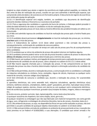 27
(original ou cópia simples) que ateste o registro da ocorrência em órgão policial expedido, no máximo, 90
dias antes da data de realização das provas, ocasião em que será submetido à identificação especial, que
compreende coleta de dados e de assinaturas em formulário próprio. O documento de registro da ocorrência
será retido pela equipe de aplicação.
12.12.1 A identificação especial será exigida, também, ao candidato cujo documento de identificação
apresente dúvidas relativas à fisionomia ou à assinatura do portador.
12.12.2 Para a segurança dos candidatos e a garantia da lisura do certame, o Cebraspe poderá proceder à
coleta de dado biométrico de todos os candidatos no dia de realização das provas.
12.13 Não serão aplicadas provas em local, data ou horário diferentes dos predeterminados em edital ou em
comunicado.
12.14 Não será admitido ingresso de candidato no local de realização das provas após o horário fixado para
seu início.
12.15 O candidato deverá permanecer obrigatoriamente no local de realização das provas por, no mínimo,
uma hora após o início das provas.
12.15.1 A inobservância do subitem 12.15 deste edital acarretará a não correção das provas e,
consequentemente, a eliminação do candidato do concurso público.
12.16 O Cebraspe manterá um marcador de tempo em cada sala de provas para fins de acompanhamento
pelos candidatos.
12.17 O candidato que se retirar do ambiente de provas não poderá retornar em hipótese alguma.
12.18 O candidato somente poderá retirar-se da sala de provas levando o caderno de provas no decurso dos
últimos 15 minutos anteriores ao horário determinado para o término das provas.
12.19 Não haverá, por qualquer motivo, prorrogação do tempo previsto para a aplicação das provas em razão
do afastamento de candidato da sala de provas, salvo o disposto no subitem 6.4.9.3.2.2.1 deste edital.
12.20 Não haverá segunda chamada para a realização das provas. O não comparecimento ao local de
realização das provas nos dias e horários determinados implicará a eliminação automática do candidato do
concurso.
12.21 Não serão permitidas, durante a realização das provas, a comunicação entre os candidatos e a utilização
de máquinas calculadoras ou similares, livros, anotações, réguas de cálculo, impressos ou qualquer outro
material de consulta, inclusive códigos e(ou) legislação.
12.22 Será eliminado do concurso o candidato que, durante a realização das provas, for surpreendido
portando:
a) aparelhos eletrônicos, tais como wearable tech, máquinas calculadoras, agendas eletrônicas e(ou)
similares, telefones celulares, smartphones, tablets, ipods®, gravadores, pen drive, mp3 player e(ou) similar,
relógio de qualquer espécie, alarmes, chaves com alarme ou com qualquer outro componente eletrônico,
fones de ouvido e(ou) qualquer transmissor, gravador e(ou) receptor de dados, imagens, vídeos e mensagens
etc.;
b) óculos escuros, protetor auricular, lápis, lapiseira/grafite, marca-texto e(ou) borracha;
c) quaisquer acessórios de chapelaria, tais como chapéu, boné, gorro etc.;
d) qualquer recipiente ou embalagem que não seja fabricado com material transparente, tais como garrafa
de água, suco, refrigerante e embalagem de alimentos (biscoitos, barras de cereais, chocolate, balas etc.).
12.22.1 No ambiente de provas, ou seja, nas dependências físicas em que serão realizadas as provas, não será
permitido o uso pelo candidato de quaisquer objetos relacionados no subitem 12.22 deste edital.
12.22.1.1 Não será permitida a entrada de candidatos no ambiente de provas portando armas, à exceção dos
casos previstos na Lei Federal nº 10.826/2003, e suas alterações. O candidato que estiver armado e for
 