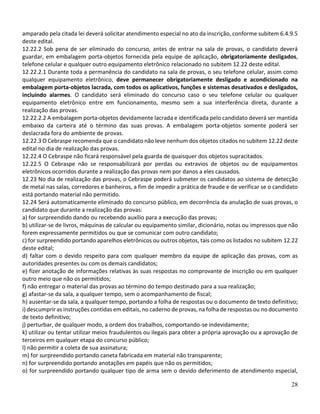 28
amparado pela citada lei deverá solicitar atendimento especial no ato da inscrição, conforme subitem 6.4.9.5
deste edital.
12.22.2 Sob pena de ser eliminado do concurso, antes de entrar na sala de provas, o candidato deverá
guardar, em embalagem porta-objetos fornecida pela equipe de aplicação, obrigatoriamente desligados,
telefone celular e qualquer outro equipamento eletrônico relacionado no subitem 12.22 deste edital.
12.22.2.1 Durante toda a permanência do candidato na sala de provas, o seu telefone celular, assim como
qualquer equipamento eletrônico, deve permanecer obrigatoriamente desligado e acondicionado na
embalagem porta-objetos lacrada, com todos os aplicativos, funções e sistemas desativados e desligados,
incluindo alarmes. O candidato será eliminado do concurso caso o seu telefone celular ou qualquer
equipamento eletrônico entre em funcionamento, mesmo sem a sua interferência direta, durante a
realização das provas.
12.22.2.2 A embalagem porta-objetos devidamente lacrada e identificada pelo candidato deverá ser mantida
embaixo da carteira até o término das suas provas. A embalagem porta-objetos somente poderá ser
deslacrada fora do ambiente de provas.
12.22.3 O Cebraspe recomenda que o candidato não leve nenhum dos objetos citados no subitem 12.22 deste
edital no dia de realização das provas.
12.22.4 O Cebraspe não ficará responsável pela guarda de quaisquer dos objetos supracitados.
12.22.5 O Cebraspe não se responsabilizará por perdas ou extravios de objetos ou de equipamentos
eletrônicos ocorridos durante a realização das provas nem por danos a eles causados.
12.23 No dia de realização das provas, o Cebraspe poderá submeter os candidatos ao sistema de detecção
de metal nas salas, corredores e banheiros, a fim de impedir a prática de fraude e de verificar se o candidato
está portando material não permitido.
12.24 Será automaticamente eliminado do concurso público, em decorrência da anulação de suas provas, o
candidato que durante a realização das provas:
a) for surpreendido dando ou recebendo auxílio para a execução das provas;
b) utilizar-se de livros, máquinas de calcular ou equipamento similar, dicionário, notas ou impressos que não
forem expressamente permitidos ou que se comunicar com outro candidato;
c) for surpreendido portando aparelhos eletrônicos ou outros objetos, tais como os listados no subitem 12.22
deste edital;
d) faltar com o devido respeito para com qualquer membro da equipe de aplicação das provas, com as
autoridades presentes ou com os demais candidatos;
e) fizer anotação de informações relativas às suas respostas no comprovante de inscrição ou em qualquer
outro meio que não os permitidos;
f) não entregar o material das provas ao término do tempo destinado para a sua realização;
g) afastar-se da sala, a qualquer tempo, sem o acompanhamento de fiscal;
h) ausentar-se da sala, a qualquer tempo, portando a folha de respostas ou o documento de texto definitivo;
i) descumprir as instruções contidas em editais, no caderno de provas, na folha de respostas ou no documento
de texto definitivo;
j) perturbar, de qualquer modo, a ordem dos trabalhos, comportando-se indevidamente;
k) utilizar ou tentar utilizar meios fraudulentos ou ilegais para obter a própria aprovação ou a aprovação de
terceiros em qualquer etapa do concurso público;
l) não permitir a coleta de sua assinatura;
m) for surpreendido portando caneta fabricada em material não transparente;
n) for surpreendido portando anotações em papéis que não os permitidos;
o) for surpreendido portando qualquer tipo de arma sem o devido deferimento de atendimento especial,
 