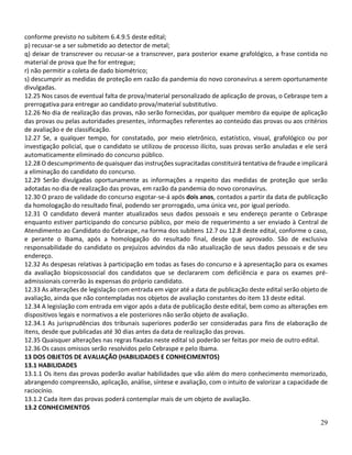 29
conforme previsto no subitem 6.4.9.5 deste edital;
p) recusar-se a ser submetido ao detector de metal;
q) deixar de transcrever ou recusar-se a transcrever, para posterior exame grafológico, a frase contida no
material de prova que lhe for entregue;
r) não permitir a coleta de dado biométrico;
s) descumprir as medidas de proteção em razão da pandemia do novo coronavírus a serem oportunamente
divulgadas.
12.25 Nos casos de eventual falta de prova/material personalizado de aplicação de provas, o Cebraspe tem a
prerrogativa para entregar ao candidato prova/material substitutivo.
12.26 No dia de realização das provas, não serão fornecidas, por qualquer membro da equipe de aplicação
das provas ou pelas autoridades presentes, informações referentes ao conteúdo das provas ou aos critérios
de avaliação e de classificação.
12.27 Se, a qualquer tempo, for constatado, por meio eletrônico, estatístico, visual, grafológico ou por
investigação policial, que o candidato se utilizou de processo ilícito, suas provas serão anuladas e ele será
automaticamente eliminado do concurso público.
12.28 O descumprimento de quaisquer das instruções supracitadas constituirá tentativa de fraude e implicará
a eliminação do candidato do concurso.
12.29 Serão divulgadas oportunamente as informações a respeito das medidas de proteção que serão
adotadas no dia de realização das provas, em razão da pandemia do novo coronavírus.
12.30 O prazo de validade do concurso esgotar-se-á após dois anos, contados a partir da data de publicação
da homologação do resultado final, podendo ser prorrogado, uma única vez, por igual período.
12.31 O candidato deverá manter atualizados seus dados pessoais e seu endereço perante o Cebraspe
enquanto estiver participando do concurso público, por meio de requerimento a ser enviado à Central de
Atendimento ao Candidato do Cebraspe, na forma dos subitens 12.7 ou 12.8 deste edital, conforme o caso,
e perante o Ibama, após a homologação do resultado final, desde que aprovado. São de exclusiva
responsabilidade do candidato os prejuízos advindos da não atualização de seus dados pessoais e de seu
endereço.
12.32 As despesas relativas à participação em todas as fases do concurso e à apresentação para os exames
da avaliação biopsicossocial dos candidatos que se declararem com deficiência e para os exames pré-
admissionais correrão às expensas do próprio candidato.
12.33 As alterações de legislação com entrada em vigor até a data de publicação deste edital serão objeto de
avaliação, ainda que não contempladas nos objetos de avaliação constantes do item 13 deste edital.
12.34 A legislação com entrada em vigor após a data de publicação deste edital, bem como as alterações em
dispositivos legais e normativos a ele posteriores não serão objeto de avaliação.
12.34.1 As jurisprudências dos tribunais superiores poderão ser consideradas para fins de elaboração de
itens, desde que publicadas até 30 dias antes da data de realização das provas.
12.35 Quaisquer alterações nas regras fixadas neste edital só poderão ser feitas por meio de outro edital.
12.36 Os casos omissos serão resolvidos pelo Cebraspe e pelo Ibama.
13 DOS OBJETOS DE AVALIAÇÃO (HABILIDADES E CONHECIMENTOS)
13.1 HABILIDADES
13.1.1 Os itens das provas poderão avaliar habilidades que vão além do mero conhecimento memorizado,
abrangendo compreensão, aplicação, análise, síntese e avaliação, com o intuito de valorizar a capacidade de
raciocínio.
13.1.2 Cada item das provas poderá contemplar mais de um objeto de avaliação.
13.2 CONHECIMENTOS
 