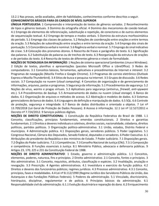 30
13.2.1 Nas provas, serão avaliados, além de habilidades, conhecimentos conforme descritos a seguir.
CONHECIMENTOS BÁSICOS PARA OS CARGOS DE NÍVEL SUPERIOR
LÍNGUA PORTUGUESA: 1 Compreensão e interpretação de textos de gêneros variados. 2 Reconhecimento
de tipos e gêneros textuais. 3 Domínio da ortografia oficial. 4 Domínio dos mecanismos de coesão textual.
4.1 Emprego de elementos de referenciação, substituição e repetição, de conectores e de outros elementos
de sequenciação textual. 4.2 Emprego de tempos e modos verbais. 5 Domínio da estrutura morfossintática
do período. 5.1 Emprego das classes de palavras. 5.2 Relações de coordenação entre orações e entre termos
da oração. 5.3 Relações de subordinação entre orações e entre termos da oração. 5.4 Emprego dos sinais de
pontuação. 5.5 Concordância verbal e nominal. 5.6 Regência verbal e nominal. 5.7 Emprego do sinal indicativo
de crase. 5.8 Colocação dos pronomes átonos. 6 Reescrita de frases e parágrafos do texto. 6.1 Significação
das palavras. 6.2 Substituição de palavras ou de trechos de texto. 6.3 Reorganização da estrutura de orações
e de períodos do texto. 6.4 Reescrita de textos de diferentes gêneros e níveis de formalidade.
NOÇÕES DE TECNOLOGIA DA INFORMAÇÃO: 1 Noções de sistema operacional (ambientes Linux e Windows).
2 Edição de textos, planilhas e apresentações (pacotes Microsoft Office e LibreOffice). 3 Redes de
computadores. 3.1 Conceitos básicos, ferramentas, aplicativos e procedimentos de Internet e intranet. 3.2
Programas de navegação (Mozilla Firefox e Google Chrome). 3.3 Programas de correio eletrônico (Outlook
Express e Mozilla Thunderbird). 3.4 Sítios de busca e pesquisa na Internet. 3.5 Grupos de discussão. 3.6 Redes
sociais. 3.7 Computação na nuvem (cloud computing). 4 Conceitos de organização e de gerenciamento de
informações, arquivos, pastas e programas. 5 Segurança da informação. 5.1 Procedimentos de segurança. 5.2
Noções de vírus, worms e pragas virtuais. 5.3 Aplicativos para segurança (antivírus, firewall, anti-spyware
etc.). 5.4 Procedimentos de backup. 5.5 Armazenamento de dados na nuvem (cloud storage). 6 Banco de
dados. 6.1 Organização de arquivos e métodos de acesso. 6.2 Abstração e modelos de dados. 6.3 Sistemas
gerenciadores de banco de dados. 6.4 Linguagens de definição e manipulação de dados. 6.5 SQL. 6.6 Controle
de proteção, segurança e integridade. 6.7 Banco de dados distribuídos e orientado a objetos. 7 Lei nº
13.709/2018 (Lei Geral de Proteção de Dados Pessoais). 8 Acesso à informação. 12.1 Lei nº 12.527/2011 e
Decreto nº 7.724/2012. 9 Serviços públicos digitais.
NOÇÕES DE DIREITO CONSTITUCIONAL: 1 Constituição da República Federativa do Brasil de 1988. 1.1
Conceito, classificações, princípios fundamentais, emendas constitucionais. 2 Direitos e garantias
fundamentais. 2.1 Direitos e deveres individuais e coletivos, direitos sociais, nacionalidade, cidadania, direitos
políticos, partidos políticos. 3 Organização político-administrativa. 3.1 União, estados, Distrito Federal e
municípios. 4 Administração pública. 4.1 Disposições gerais, servidores públicos. 5 Poder Legislativo. 5.1
Congresso Nacional, Câmara dos Deputados, Senado Federal, deputados e senadores. 6 Poder Executivo. 6.1
Atribuições do presidente da República e dos ministros de Estado. 7 Poder Judiciário. 7.1 Disposições gerais.
7.2 Órgãos do Poder Judiciário. 7.2.1 Competências. 7.3 Conselho Nacional de Justiça (CNJ). 7.3.1 Composição
e competência. 8 Funções essenciais à Justiça. 8.1 Ministério Público, advocacia e defensoria públicas. 9
Artigos 23, 170, 225 e 231 da Constituição Federal de 1988.
NOÇÕES DE DIREITO ADMINISTRATIVO: 1 Estado, governo e administração pública. 1.1 Conceitos,
elementos, poderes, natureza, fins e princípios. 2 Direito administrativo. 2.1 Conceito, fontes e princípios. 3
Ato administrativo. 3.1 Conceito, requisitos, atributos, classificação e espécies. 3.2 Invalidação, anulação e
revogação. 3.3 Prescrição. 4 Agentes administrativos. 4.1 Investidura e exercício da função pública. 4.2
Direitos e deveres dos funcionários públicos; regimes jurídicos. 4.3 Processo administrativo. 4.3.1 Conceito,
princípios, fases e modalidades. 4.4 Lei nº 8.112/1990 (Regime Jurídico dos Servidores Públicos da União, das
Autarquias e das Fundações Públicas Federais). 5 Poderes da administração. 5.1 Vinculado, discricionário,
hierárquico, disciplinar, regulamentar e de polícia. 6 Princípios básicos da administração. 6.1
Responsabilidade civil da administração. 6.1.1 Evolução doutrinária e reparação do dano. 6.2 Enriquecimento
 