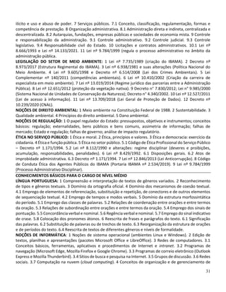 31
ilícito e uso e abuso de poder. 7 Serviços públicos. 7.1 Conceito, classificação, regulamentação, formas e
competência de prestação. 8 Organização administrativa. 8.1 Administração direta e indireta, centralizada e
descentralizada. 8.2 Autarquias, fundações, empresas públicas e sociedades de economia mista. 9 Controle
e responsabilização da administração. 9.1 Controle administrativo. 9.2 Controle judicial. 9.3 Controle
legislativo. 9.4 Responsabilidade civil do Estado. 10 Licitações e contratos administrativos. 10.1 Lei nº
8.666/1993 e Lei nº 14.133/2021. 11 Lei nº 9.784/1999 (regula o processo administrativo no âmbito da
administração pública.
LEGISLAÇÃO DO SETOR DE MEIO AMBIENTE: 1 Lei nº 7.735/1989 (criação do IBAMA). 2 Decreto nº
8.973/2017 (Estrutura Regimental do IBAMA). 3 Lei nº 6.938/1981 e suas alterações (Política Nacional do
Meio Ambiente. 4 Lei nº 9.605/1998 e Decreto nº 6.514/2008 (Lei dos Crimes Ambientais). 5 Lei
Complementar nº 140/2011 (competências ambientais). 6 Lei nº 10.410/2002 (Criação da carreira de
especialista em meio ambiente). 7 Lei nº 13.019/2014 (Regime jurídico das parcerias entre a Administração
Pública). 8 Lei nº 12.651/2012 (proteção da vegetação nativa). 9 Decreto n° 7.830/2012; Lei n° 9.985/2000
(Sistema Nacional de Unidades de Conservação da Natureza); Decreto n° 4.340/2002. 10 Lei nº 12.527/2011
(Lei de acesso à informação). 11 Lei nº 13.709/2018 (Lei Geral de Proteção de Dados). 12 Decreto nº
10.239/2020 (CNAL).
NOÇÕES DE DIREITO AMBIENTAL: 1 Meio ambiente na Constituição Federal de 1988. 2 Sustentabilidade. 3
Qualidade ambiental. 4 Princípios do direito ambiental. 5 Dano ambiental.
NOÇÕES DE REGULAÇÃO: 1 O papel regulador do Estado: pressupostos, objetivos e instrumentos; conceitos
básicos: regulação; externalidades, bens públicos e bens comuns, assimetria de informação; falhas de
mercado; Estado e regulação; falhas de governo; análise de impacto regulatório.
ÉTICA NO SERVIÇO PÚBLICO: 1 Ética e moral. 2 Ética, princípios e valores. 3 Ética e democracia: exercício da
cidadania. 4 Ética e função pública. 5 Ética no setor público. 5.1 Código de Ética Profissional do Serviço Público
– Decreto nº 1.171/1994. 5.2 Lei nº 8.112/1990 e alterações: regime disciplinar (deveres e proibições,
acumulação, responsabilidades, penalidades). 6 Lei nº 8.429/1992. 6.1 Disposições gerais. 6.2 Atos de
improbidade administrativa. 6.3 Decreto nº 1.171/1994. 7 Lei nº 12.846/2013 (Lei Anticorrupção). 8 Código
de Conduta Ética dos Agentes Públicos do IBAMA (Portaria IBAMA nº 2.534/2019). 9 Lei nº 9.784/1999
(Processo Administrativo Disciplinar).
CONHECIMENTOS BÁSICOS PARA O CARGO DE NÍVEL MÉDIO
LÍNGUA PORTUGUESA: 1 Compreensão e interpretação de textos de gêneros variados. 2 Reconhecimento
de tipos e gêneros textuais. 3 Domínio da ortografia oficial. 4 Domínio dos mecanismos de coesão textual.
4.1 Emprego de elementos de referenciação, substituição e repetição, de conectores e de outros elementos
de sequenciação textual. 4.2 Emprego de tempos e modos verbais. 5 Domínio da estrutura morfossintática
do período. 5.1 Emprego das classes de palavras. 5.2 Relações de coordenação entre orações e entre termos
da oração. 5.3 Relações de subordinação entre orações e entre termos da oração. 5.4 Emprego dos sinais de
pontuação. 5.5 Concordância verbal e nominal. 5.6 Regência verbal e nominal. 5.7 Emprego do sinal indicativo
de crase. 5.8 Colocação dos pronomes átonos. 6 Reescrita de frases e parágrafos do texto. 6.1 Significação
das palavras. 6.2 Substituição de palavras ou de trechos de texto. 6.3 Reorganização da estrutura de orações
e de períodos do texto. 6.4 Reescrita de textos de diferentes gêneros e níveis de formalidade.
NOÇÕES DE INFORMÁTICA: 1 Noções de sistema operacional (ambientes Linux e Windows). 2 Edição de
textos, planilhas e apresentações (pacotes Microsoft Office e LibreOffice). 3 Redes de computadores. 3.1
Conceitos básicos, ferramentas, aplicativos e procedimentos de Internet e intranet. 3.2 Programas de
navegação (Microsoft Edge, Mozilla Firefox e Google Chrome). 3.3 Programas de correio eletrônico (Outlook
Express e Mozilla Thunderbird). 3.4 Sítios de busca e pesquisa na Internet. 3.5 Grupos de discussão. 3.6 Redes
sociais. 3.7 Computação na nuvem (cloud computing). 4 Conceitos de organização e de gerenciamento de
 