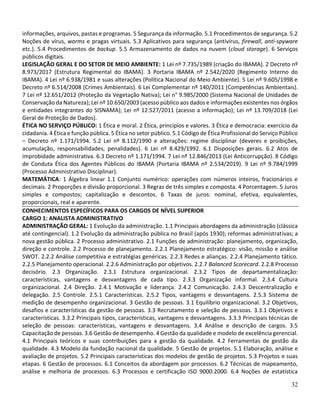 32
informações, arquivos, pastas e programas. 5 Segurança da informação. 5.1 Procedimentos de segurança. 5.2
Noções de vírus, worms e pragas virtuais. 5.3 Aplicativos para segurança (antivírus, firewall, anti-spyware
etc.). 5.4 Procedimentos de backup. 5.5 Armazenamento de dados na nuvem (cloud storage). 6 Serviços
públicos digitais.
LEGISLAÇÃO GERAL E DO SETOR DE MEIO AMBIENTE: 1 Lei nº 7.735/1989 (criação do IBAMA). 2 Decreto nº
8.973/2017 (Estrutura Regimental do IBAMA). 3 Portaria IBAMA nº 2.542/2020 (Regimento Interno do
IBAMA). 4 Lei nº 6.938/1981 e suas alterações (Política Nacional do Meio Ambiente). 5 Lei nº 9.605/1998 e
Decreto nº 6.514/2008 (Crimes Ambientais). 6 Lei Complementar nº 140/2011 (Competências Ambientais).
7 Lei nº 12.651/2012 (Proteção da Vegetação Nativa); Lei n° 9.985/2000 (Sistema Nacional de Unidades de
Conservação da Natureza); Lei nº 10.650/2003 (acesso público aos dados e informações existentes nos órgãos
e entidades integrantes do SISNAMA); Lei nº 12.527/2011 (acesso a informação); Lei nº 13.709/2018 (Lei
Geral de Proteção de Dados).
ÉTICA NO SERVIÇO PÚBLICO: 1 Ética e moral. 2 Ética, princípios e valores. 3 Ética e democracia: exercício da
cidadania. 4 Ética e função pública. 5 Ética no setor público. 5.1 Código de Ética Profissional do Serviço Público
– Decreto nº 1.171/1994. 5.2 Lei nº 8.112/1990 e alterações: regime disciplinar (deveres e proibições,
acumulação, responsabilidades, penalidades). 6 Lei nº 8.429/1992. 6.1 Disposições gerais. 6.2 Atos de
improbidade administrativa. 6.3 Decreto nº 1.171/1994. 7 Lei nº 12.846/2013 (Lei Anticorrupção). 8 Código
de Conduta Ética dos Agentes Públicos do IBAMA (Portaria IBAMA nº 2.534/2019). 9 Lei nº 9.784/1999
(Processo Administrativo Disciplinar).
MATEMÁTICA: 1 Álgebra linear 1.1 Conjunto numérico: operações com números inteiros, fracionários e
decimais. 2 Proporções e divisão proporcional. 3 Regras de três simples e composta. 4 Porcentagem. 5 Juros
simples e compostos; capitalização e descontos. 6 Taxas de juros: nominal, efetiva, equivalentes,
proporcionais, real e aparente.
CONHECIMENTOS ESPECÍFICOS PARA OS CARGOS DE NÍVEL SUPERIOR
CARGO 1: ANALISTA ADMINISTRATIVO
ADMINISTRAÇÃO GERAL: 1 Evolução da administração. 1.1 Principais abordagens da administração (clássica
até contingencial). 1.2 Evolução da administração pública no Brasil (após 1930); reformas administrativas; a
nova gestão pública. 2 Processo administrativo. 2.1 Funções de administração: planejamento, organização,
direção e controle. 2.2 Processo de planejamento. 2.2.1 Planejamento estratégico: visão, missão e análise
SWOT. 2.2.2 Análise competitiva e estratégias genéricas. 2.2.3 Redes e alianças. 2.2.4 Planejamento tático.
2.2.5 Planejamento operacional. 2.2.6 Administração por objetivos. 2.2.7 Balanced Scorecard. 2.2.8 Processo
decisório. 2.3 Organização. 2.3.1 Estrutura organizacional. 2.3.2 Tipos de departamentalização:
características, vantagens e desvantagens de cada tipo. 2.3.3 Organização informal. 2.3.4 Cultura
organizacional. 2.4 Direção. 2.4.1 Motivação e liderança. 2.4.2 Comunicação. 2.4.3 Descentralização e
delegação. 2.5 Controle. 2.5.1 Características. 2.5.2 Tipos, vantagens e desvantagens. 2.5.3 Sistema de
medição de desempenho organizacional. 3 Gestão de pessoas. 3.1 Equilíbrio organizacional. 3.2 Objetivos,
desafios e características da gestão de pessoas. 3.3 Recrutamento e seleção de pessoas. 3.3.1 Objetivos e
características. 3.3.2 Principais tipos, características, vantagens e desvantagens. 3.3.3 Principais técnicas de
seleção de pessoas: características, vantagens e desvantagens. 3.4 Análise e descrição de cargos. 3.5
Capacitação de pessoas. 3.6 Gestão de desempenho. 4 Gestão da qualidade e modelo de excelência gerencial.
4.1 Principais teóricos e suas contribuições para a gestão da qualidade. 4.2 Ferramentas de gestão da
qualidade. 4.3 Modelo da fundação nacional da qualidade. 5 Gestão de projetos. 5.1 Elaboração, análise e
avaliação de projetos. 5.2 Principais características dos modelos de gestão de projetos. 5.3 Projetos e suas
etapas. 6 Gestão de processos. 6.1 Conceitos da abordagem por processos. 6.2 Técnicas de mapeamento,
análise e melhoria de processos. 6.3 Processos e certificação ISO 9000:2000. 6.4 Noções de estatística
 