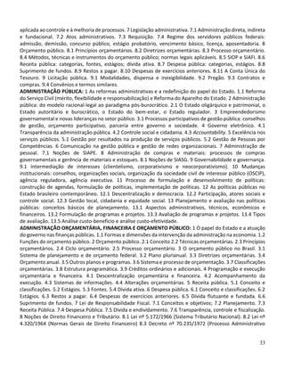33
aplicada ao controle e à melhoria de processos. 7 Legislação administrativa. 7.1 Administração direta, indireta
e fundacional. 7.2 Atos administrativos. 7.3 Requisição. 7.4 Regime dos servidores públicos federais:
admissão, demissão, concurso público, estágio probatório, vencimento básico, licença, aposentadoria. 8
Orçamento público. 8.1 Princípios orçamentários. 8.2 Diretrizes orçamentárias. 8.3 Processo orçamentário.
8.4 Métodos, técnicas e instrumentos do orçamento público; normas legais aplicáveis. 8.5 SIOP e SIAFI. 8.6
Receita pública: categorias, fontes, estágios; dívida ativa. 8.7 Despesa pública: categorias, estágios. 8.8
Suprimento de fundos. 8.9 Restos a pagar. 8.10 Despesas de exercícios anteriores. 8.11 A Conta Única do
Tesouro. 9 Licitação pública. 9.1 Modalidades, dispensa e inexigibilidade. 9.2 Pregão. 9.3 Contratos e
compras. 9.4 Convênios e termos similares.
ADMINISTRAÇÃO PÚBLICA: 1 As reformas administrativas e a redefinição do papel do Estado. 1.1 Reforma
do Serviço Civil (mérito, flexibilidade e responsabilização) e Reforma do Aparelho do Estado. 2 Administração
pública: do modelo racional-legal ao paradigma pós-burocrático. 2.1 O Estado oligárquico e patrimonial, o
Estado autoritário e burocrático, o Estado do bem-estar, o Estado regulador. 3 Empreendedorismo
governamental e novas lideranças no setor público. 3.1 Processos participativos de gestão pública: conselhos
de gestão, orçamento participativo, parceria entre governo e sociedade. 4 Governo eletrônico. 4.1
Transparência da administração pública. 4.2 Controle social e cidadania. 4.3 Accountability. 5 Excelência nos
serviços públicos. 5.1 Gestão por resultados na produção de serviços públicos. 5.2 Gestão de Pessoas por
Competências. 6 Comunicação na gestão pública e gestão de redes organizacionais. 7 Administração de
pessoal. 7.1 Noções de SIAPE. 8 Administração de compras e materiais: processos de compras
governamentais e gerência de materiais e estoques. 8.1 Noções de SIASG. 9 Governabilidade e governança.
9.1 Intermediação de interesses (clientelismo, corporativismo e neocorporativismo). 10 Mudanças
institucionais: conselhos, organizações sociais, organização da sociedade civil de interesse público (OSCIP),
agência reguladora, agência executiva. 11 Processo de formulação e desenvolvimento de políticas:
construção de agendas, formulação de políticas, implementação de políticas. 12 As políticas públicas no
Estado brasileiro contemporâneo. 12.1 Descentralização e democracia. 12.2 Participação, atores sociais e
controle social. 12.3 Gestão local, cidadania e equidade social. 13 Planejamento e avaliação nas políticas
públicas: conceitos básicos de planejamento. 13.1 Aspectos administrativos, técnicos, econômicos e
financeiros. 13.2 Formulação de programas e projetos. 13.3 Avaliação de programas e projetos. 13.4 Tipos
de avaliação. 13.5 Análise custo-benefício e análise custo-efetividade.
ADMINISTRAÇÃO ORÇAMENTÁRIA, FINANCEIRA E ORÇAMENTO PÚBLICO: 1 O papel do Estado e a atuação
do governo nas finanças públicas. 1.1 Formas e dimensões da intervenção da administração na economia. 1.2
Funções do orçamento público. 2 Orçamento público. 2.1 Conceito 2.2 Técnicas orçamentárias. 2.3 Princípios
orçamentários. 2.4 Ciclo orçamentário. 2.5 Processo orçamentário. 3 O orçamento público no Brasil. 3.1
Sistema de planejamento e de orçamento federal. 3.2 Plano plurianual. 3.3 Diretrizes orçamentárias. 3.4
Orçamento anual. 3.5 Outros planos e programas. 3.6 Sistema e processo de orçamentação. 3.7 Classificações
orçamentárias. 3.8 Estrutura programática. 3.9 Créditos ordinários e adicionais. 4 Programação e execução
orçamentária e financeira. 4.1 Descentralização orçamentária e financeira. 4.2 Acompanhamento da
execução. 4.3 Sistemas de informações. 4.4 Alterações orçamentárias. 5 Receita pública. 5.1 Conceito e
classificações. 5.2 Estágios. 5.3 Fontes. 5.4 Dívida ativa. 6 Despesa pública. 6.1 Conceito e classificações. 6.2
Estágios. 6.3 Restos a pagar. 6.4 Despesas de exercícios anteriores. 6.5 Dívida flutuante e fundada. 6.6
Suprimento de fundos. 7 Lei de Responsabilidade Fiscal. 7.1 Conceitos e objetivos; 7.2 Planejamento. 7.3
Receita Pública. 7.4 Despesa Pública. 7.5 Dívida e endividamento. 7.6 Transparência, controle e fiscalização.
8 Noções de Direito Financeiro e Tributário. 8.1 Lei nº 5.172/1966 (Sistema Tributário Nacional). 8.2 Lei nº
4.320/1964 (Normas Gerais de Direito Financeiro) 8.3 Decreto nº 70.235/1972 (Processo Administrativo
 