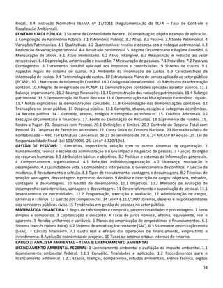 34
Fiscal). 8.4 Instrução Normativa IBAMA nº 17/2011 (Regulamentação da TCFA – Taxa de Controle e
Fiscalização Ambiental).
CONTABILIDADE PÚBLICA: 1 Sistema de Contabilidade Federal. 2 Conceituação, objeto e campo de aplicação.
3 Composição do Patrimônio Público. 3.1 Patrimônio Público. 3.2 Ativo. 3.3 Passivo. 3.4 Saldo Patrimonial. 4
Variações Patrimoniais. 4.1 Qualitativas. 4.2 Quantitativas: receita e despesa sob o enfoque patrimonial. 4.3
Realização da variação patrimonial. 4.4 Resultado patrimonial. 5. Regime Orçamentário e Regime Contábil. 6
Mensuração de ativos. 6.1 Ativo Imobilizado. 6.2 Ativo Intangível. 6.3 Reavaliação e redução ao valor
recuperável. 6.4 Depreciação, amortização e exaustão. 7 Mensuração de passivos. 7.1 Provisões. 7.2 Passivos
Contingentes. 8 Tratamento contábil aplicável aos impostos e contribuições. 9 Sistema de custos. 9.1
Aspectos legais do sistema de custos. 9.2 Ambiente da informação de custos. 9.3 Características da
informação de custos. 9.4 Terminologia de custos. 10 Estrutura do Plano de contas aplicado ao setor público
(PCASP). 10.1 Naturezas da Informação Contábil. 10.2 Código da Conta Contábil. 10.3 Atributos da informação
contábil. 10.4 Regras de integridade do PCASP. 11 Demonstrações contábeis aplicadas ao setor público. 11.1
Balanço orçamentário. 11.2 Balanço Financeiro. 11.3 Demonstração das variações patrimoniais. 11.4 Balanço
patrimonial. 11.5 Demonstração de fluxos de caixa. 11.6 Demonstração das Mutações do Patrimônio Líquido.
11.7 Notas explicativas às demonstrações contábeis. 11.8 Consolidação das demonstrações contábeis. 12
Transações no setor público. 13 Despesa pública. 13.1 Conceito, etapas, estágios e categorias econômicas.
14 Receita pública. 14.1 Conceito, etapas, estágios e categorias econômicas. 15. Créditos Adicionais. 16
Execução orçamentária e financeira. 17. Fonte ou Destinação de Recursos. 18 Suprimento de Fundos. 19.
Restos a Pagar. 20. Despesas com Pessoal. 20.1 Definições e Limites. 20.2 Controle da Despesa Total com
Pessoal. 21. Despesas de Exercícios anteriores. 22. Conta única do Tesouro Nacional. 23 Norma Brasileira de
Contabilidade – NBC TSP Estrutura Conceitual, de 23 de setembro de 2016. 24 MCASP 8ª edição. 25. Lei de
Responsabilidade Fiscal (Lei 101/2000). 26. Lei nº 4.320/1964.
GESTÃO DE PESSOAS: 1 Conceitos, importância, relação com os outros sistemas de organização. 2
Fundamentos, teorias e escolas da administração e o seu impacto na gestão de pessoas. 3 Função do órgão
de recursos humanos. 3.1 Atribuições básicas e objetivos. 3.2 Políticas e sistemas de informações gerenciais.
4 Comportamento organizacional. 4.1 Relações indivíduo/organização. 4.2 Liderança, motivação e
desempenho. 4.3 Qualidade de vida. 5 Competência interpessoal. 6 Gerenciamento de conflitos. 7 Gestão da
mudança. 8 Recrutamento e seleção. 8.1 Tipos de recrutamento: vantagens e desvantagens. 8.2 Técnicas de
seleção: vantagens, desvantagens e processo decisório. 9 Análise e descrição de cargos: objetivos, métodos,
vantagens e desvantagens. 10 Gestão de desempenho. 10.1 Objetivos. 10.2 Métodos de avaliação de
desempenho: características, vantagens e desvantagens. 11 Desenvolvimento e capacitação de pessoal. 11.1
Levantamento de necessidades. 11.2 Programação, execução e avaliação. 12 Administração de cargos,
carreiras e salários. 13 Gestão por competências. 14 Lei nº 8.112/1990 (direitos, deveres e responsabilidades
dos servidores públicos civis). 15 Tendências em gestão de pessoas no setor público.
MATEMÁTICA FINANCEIRA: 1 Regra de três simples e composta, proporcionalidades e porcentagens. 2 Juros
simples e compostos. 3 Capitalização e desconto. 4 Taxas de juros nominal, efetiva, equivalente, real e
aparente. 5 Rendas uniformes e variáveis. 6 Planos de amortização de empréstimos e financiamentos. 6.1
Sistema francês (tabela Price). 6.2 Sistema de amortização constante (SAC). 6.3 Sistema de amortização misto
(SAM). 7 Cálculo financeiro. 7.1 Custo real e efetivo das operações de financiamento, empréstimo e
investimento. 8 Avaliação econômica de projetos. 10 Taxas de retorno e taxas internas de retorno.
CARGO 2: ANALISTA AMBIENTAL – TEMA 1: LICENCIAMENTO AMBIENTAL
LICENCIAMENTO AMBIENTAL FEDERAL: 1 Licenciamento ambiental e avaliação de impacto ambiental. 1.1
Licenciamento ambiental federal. 1.1.1 Conceito, finalidades e aplicação. 1.2 Procedimentos para o
licenciamento ambiental. 1.2.1 Etapas, licenças, competência, estudos ambientais, análise técnica, órgãos
 