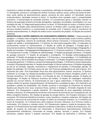36
tratamento e análise de dados qualitativos e quantitativos, definição de indicadores. 2 Estado e sociedade.
2.1 Demografia, economia e sociologia dos direitos humanos; políticas sociais, política de Estado de bem-
estar social, política de desenvolvimento agrário; economia do setor público. 2.2 Identidade cultural,
multiculturalismo, identidade nacional no Brasil. 2.3 Equilíbrio entre equidade social e competitividade
econômica. 3 Caracterização da sociedade brasileira. 3.1 Características gerais e alterações recentes na
dinâmica da população brasileira (transição demográfica, migrações, fecundidade, mortalidade) e em suas
condições de vida. 3.2 Organização geoeconômica no Brasil. 3.3 Distribuição de renda e o Produto Interno
Bruto (PIB). 3.4 Noções sobre desenvolvimento nacional. 3.5 Noções sobre a questão agrária no Brasil, a
estrutura fundiária brasileira e a caracterização da sociedade rural. 4 Impactos sociais e econômicos de
grandes empreendimentos. 4.1 Noções de análise social e econômica de projetos. 4.2 Noções de economia
ambiental.
INFRAESTRUTURA E GESTÃO AMBIENTAL NO LICENCIAMENTO AMBIENTAL FEDERAL: 1 Representação de
paisagens. 1.1 Noções sobre cartografia: levantamentos, tipos de representação, escala numérica e gráfica,
projeções cartográficas, sistemas de coordenada, datum vertical e horizontal. 1.2 Sensoriamento remoto:
imagens de satélite e aerofotogrametria. 1.3 Sistemas de Informação Geográfica (SIG). 1.4 Aplicações de
sensoriamento remoto no monitoramento. 1.5 Noções de análise de paisagens. 2 Ecologia geral. 3
Ecossistemas brasileiros. 4 Noções de biologia da conservação. 5 Noções de fitossociologia e fitogeografia. 6
Noções de limnologia. 7 Geologia/geomorfologia/geotecnia. 7.1 Processos tectônicos. 7.2 Minerais e rochas.
7.3 Intemperismo e erosão. 7.4 Noções de sedimentologia. 7.5 Noções de geologia econômica. 7.6 Noções
de geologia estrutural. 7.7 Noções de petrografia e estratigrafia. 7.8 Geologia ambiental/geoquímica
ambiental. 7.9 Noções de geologia de engenharia. 7.10 Processos e riscos geológicos. 7.11 Estabilidade de
taludes de corte e aterro (medidas de proteção e contenção). 7.12 Noções de geofísica (principais métodos
de aquisição geofísica). 7.13 Relevo e compartimentação geomorfológica. 7.14 Dinâmica costeira (deposições
e erosões). 8 Geologia do petróleo. 8.1 Noções de petrologia. 8.2 Bacias sedimentares. 8.3 Noções de geologia
do pré-sal. 8.4 Geração, migração, reservatórios e trapeamento de petróleo. 9 Climatologia aplicada. 10
Noções de pedologia. 10.1 Principais classes de solo. 10.2 Processos pedogenéticos de solos tropicais. 10.3
Horizontes dos solos. 10.4 Propriedades físicas dos solos (granulometria, textura, estrutura). 11 Química
ambiental. 11.1 Energia. 11.2 Noções de equilíbrio químico. 11.3 Ciclos do carbono, nitrogênio, enxofre. 11.4
Poluição atmosférica. 11.5 Poluição hídrica. 11.6 Poluição do solo. 12 Hidrologia aplicada. 13 Noções de
hidrogeologia. 14 Noções de hidráulica (mecânica dos fluídos). 15 Noções de modelagem matemática
aplicada aos recursos hídricos. 16 Contaminação de solo e águas subterrâneas. 17 Efluentes líquidos e
resíduos sólidos em grandes empreendimentos. 18 Hidroquímica e qualidade da água. 18.1 Parâmetros de
qualidade e padrões de potabilidade. 18.2 Gestão, processos e tecnologias de tratamento de efluentes
líquidos para descarte e/ou reuso: processos físicos, químicos e biológicos. 19 Gestão integrada do meio
ambiente. 19.1 Planejamento e gestão ambiental. 19.2 Recuperação de áreas degradadas (conceitos,
métodos e técnicas). 19.3 Planejamento territorial e instrumentos de controle do uso e ocupação do solo. 20
Matriz energética brasileira. 20.1 Noções de geração de energia elétrica. 20.2 Energias renováveis e não
renováveis. 20.3 Potencial hidrelétrico brasileiro: custos, benefícios e impactos ambientais. 20.4 Noções de
sistemas e estruturas de transmissão de energia. 21 Matriz de transportes brasileira. 21.1 A eficiência da
matriz de transportes. 21.2 Infraestrutura viária (rodovias, ferrovias, hidrovias). 21.3 Terminais modais e
multimodais. 21.4 Sistemas e métodos viários. 21.5 Planejamento regional e modal de transportes inter-
regional. 21.6 Predominância do modal rodoviário: problemas e alternativas. 22 Obras de infraestrutura. 22.1
Noções de projetos de construção civil relacionados à infraestrutura (aproveitamentos hidráulicos,
aproveitamentos hidrelétricos, transmissão de energia, rodovias, ferrovias e portos). 22.2 Projetos
conceituais, projetos básicos e projetos executivos. 22.3 Noções de planimetria e altimetria. 22.4
 