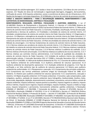 37
Movimentação de solo/terraplenagem. 22.5 Jazidas e áreas de empréstimo. 22.6 Obras de arte corrente e
especiais. 22.7 Noções de obras de normalização e regularização (barragens, dragagens, derrocamentos,
retificação de canais). 22.8 Impactos ambientais, sociais e econômicos de obras civis de infraestrutura. 22.9
Noções de drenagem e principais dispositivos. 22.10 Métodos e técnicas de controle de processos erosivos.
CARGO 3: ANALISTA AMBIENTAL – TEMA 2: RECUPERAÇÃO AMBIENTAL, MONITORAMENTO E USO
SUSTENTÁVEL DA BIODIVERSIDADE, CONTROLE E FISCALIZAÇÃO
MONITORAMENTO, REGULAÇÃO, CONTROLE, FISCALIZAÇÃO E AUDITORIA AMBIENTAL: 1 Lei nº
10.180/2001 (Sistema de Planejamento e Orçamento Federal). 1.1 Decreto nº 3.591/2000 (Sistema de
Controle Interno). 2 Instrução Normativa nº 3/2017 da Secretaria Federal de Controle Interno. 2.1 Manual do
sistema de controle interno do Poder Executivo. 2.2 Conceito, finalidade, classificação, formas de execução,
procedimentos e técnicas de auditoria. 2.3 Finalidades e atividades do sistema de controle interno. 2.4
Atividades complementares do sistema de controle interno do Poder Executivo federal. 2.5 Organização e
estrutura. 2.6 Objetivos e abrangência da atuação do sistema de controle interno do Poder Executivo. 2.7
Planejamento das ações do sistema de controle interno do Poder Executivo federal. 2.8 Operacionalidade do
sistema de controle interno do Poder Executivo. 2.9 Plano de atividades do sistema de controle interno. 2.10
Método da amostragem. 2.11 Normas fundamentais do sistema de controle interno do Poder Executivo.
2.11.1 Normas relativas aos servidores do sistema de controle interno. 2.11.2 Normas relativas à execução
do trabalho no sistema de controle interno do Poder Executivo federal. 2.11.3 Normas relativas à opinião do
sistema de controle interno do Poder Executivo. 2.11.4 Normas relativas à audiência do auditado. 2.11.5
Normas relativas à forma de comunicação. 2.11.6 Normas relativas às auditorias de recursos externos. 2.11.7
Normas relativas aos controles internos administrativos. 2.12 Controle de qualidade das atividades do
sistema de controle interno do Poder Executivo. 2.13 Unidades de auditoria interna das entidades da
administração indireta. 3 Instrução Normativa CGU nº 7/2006 e Instrução Normativa CGU nº 1/2007. 4
Portaria TCU nº 214/2001. 4.1 Manual de Auditoria Ambiental do TCU. 4.1.1 Conceito de auditoria ambiental.
4.1.2 Auditoria ambiental de conformidade. 4.1.3 Auditoria ambiental de natureza operacional. 4.1.4
Auditoria ambiental de desempenho operacional. 4.1.5 Avaliação ambiental de programa. 4.1.6 Tipo de
verificação a ser feita conforme tipo de auditoria de natureza operacional. 4.2 Roteiro para auditoria
ambiental de conformidade. 4.2.1 Planejamento e execução. 4.2.2 Cumprimento dos princípios ambientais.
4.2.3 Cumprimento das normas ambientais conforme artigos da Constituição Federal de 1988. 4.2.4
Relatório. 4.3 Roteiro para auditoria ambiental de natureza operacional. 4.3.1 Levantamento, execução e
relatório. 4.4 Objeto da gestão ambiental. 4.5 Princípios ambientais. 5 Conceitos: ação compensadora, ação
mitigadora, aquífero, avaliação de impacto ambiental, bacia hidrográfica, biodiversidade, biosfera, biota,
chuva ácida, degradação, depleção, desenvolvimento sustentável, ecossistema, estrutura biótica, estudo de
impacto ambiental, impacto ambiental, impacto positivo ou benéfico, impacto negativo ou adverso, impacto
direto e indireto, impacto local e regional, impacto estratégico, impacto imediato, impacto a médio ou longo
prazo, impacto temporário e permanente, licenciamento ambiental, padrões ambientais. 6 Resoluções
CONAMA nº 306/2002 e nº 381/2006. 7 Convenção de Basileia — Decreto nº 875/1993, Decreto nº
4.581/2003 e Resolução CONAMA nº 452/2012. 8 Lei nº 12.305/2010 e Decreto nº 7.404/2010 (Política
Nacional de Resíduos Sólidos). 9 Protocolo de Quioto — Decreto nº 5.445/2005. 10 Protocolo de Montreal
— Decreto nº 99.280/1990. Resoluções CONAMA nº 267/2000 e nº 340/2003. Instruções Normativas IBAMA
nº 207/2008 e nº 5/2018. 11 Lei nº 12.187/2009 e Decreto nº 9.578/2018 (Política Nacional sobre Mudança
do Clima). 12 Resolução CONAMA nº 5/1989 (Programa Nacional de Controle da Poluição do Ar). 13
Resoluções CONAMA nº 2/1990 e nº 20/1994 (Programa Nacional de Educação e Controle da Poluição Sonora
– Silêncio). 14 Decreto nº 5.472/2005 (Convenção de Estocolmo). 15 Decreto nº 5.360/2005 (Convenção de
Roterdã). 16 Lei nº 7.802/1989 e Decreto nº 4.074/2002 (agrotóxicos). 17 Comércio exterior: Portaria
 