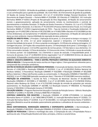 38
SECEX/MDIC nº 23/2011. 18 Gestão da qualidade e modelo de excelência gerencial. 18.1 Principais teóricos
e suas contribuições para a gestão da qualidade. 18.2 Ciclo PDCA. 18.3 Ferramentas de gestão da qualidade.
19 Noções de manejo florestal sustentável. 19.1 Lei nº 12.651/2012 (Código Florestal Brasileiro). 19.2
Documento de Origem Florestal — Portaria MMA nº 253/2006. 19.3 Decreto nº 7.830/2012. 19.5 Instrução
Normativa IBAMA nº 4/2011 (Projeto de Recuperação de Área Degradada). 20 Noções de sensoriamento
remoto e geoprocessamento: aplicação do sensoriamento remoto no monitoramento e controle de
desmatamentos e incêndios florestais. 21 Noções de Direito Financeiro e Tributário. 21.1 Lei nº 5.172/1966
(Sistema Tributário Nacional). 21.2 Decreto nº 70.235/1972 (Processo Administrativo Fiscal). 21.3 Instrução
Normativa IBAMA nº 17/2011 (regulamentação da TCFA – Taxa de Controle e Fiscalização Ambiental). 22
Legislação: Lei nº 6.902/1981 e Decreto nº 99.274/1990; Lei nº 9.605/1998 e Decreto nº 6.514/2008 (Lei dos
Crimes Ambientais); Lei Complementar nº 140/2011 (competências ambientais). 23 Noções de valoração de
danos ao meio ambiente; imprescritibilidade da reparação do dano ambiental.
NOÇÕES DE DIREITO PENAL: 1 Princípios. 2 Aplicação da lei penal. 2.1 A lei penal no tempo e no espaço. 2.2
Tempo e lugar do crime. 2.3 Lei penal excepcional, especial e temporária. 2.4 Territorialidade e
extraterritorialidade da lei penal. 2.5 Pena cumprida no estrangeiro. 2.6 Eficácia da sentença estrangeira. 2.7
Contagem de prazo. 2.8 Frações não computáveis da pena. 2.9 Interpretação da lei penal. 2.10 Analogia. 2.11
Irretroatividade da lei penal. 2.12 Conflito aparente de normas penais. 3 O fato típico e seus elementos. 3.1
Crime consumado e tentado. 3.2 Pena da tentativa. 3.3 Concurso de crimes. 3.4 Ilicitude e causas de exclusão.
3.5 Excesso punível. 3.6 Culpabilidade. 3.6.1 Elementos e causas de exclusão. 4 Imputabilidade penal. 5
Concurso de pessoas. 6 Lei nº 12.850/2013 (Crime organizado) 7 Lei nº 13.869/2019 (Crimes de abuso de
autoridade). 8 Disposições constitucionais aplicáveis ao direito penal.
CARGO 4: ANALISTA AMBIENTAL – TEMA 3: GESTÃO, PROTEÇÃO E CONTROLE DA QUALIDADE AMBIENTAL
LÍNGUA INGLESA: 1 Compreensão de textos escritos em língua inglesa. 2 Itens gramaticais relevantes para a
compreensão dos conteúdos semânticos.
GESTÃO DE RESÍDUOS SÓLIDOS E SUBSTÂNCIAS PERIGOSAS: 1 Convenção de Basileia: Decreto nº 875/1993,
Decreto nº 4.581/2003 e Resolução CONAMA nº 452/2012. 2 Lei nº 12.305/2010 (Política Nacional de
Resíduos Sólidos). 3 Pneumáticos: Resolução CONAMA nº 416/2009. 4 Resolução CONAMA nº 401/2008
(pilhas e baterias). 5 Óleos lubrificantes usados ou contaminados. 5.1 Resoluções CONAMA nº 362/2005 e nº
450/2012. 6 Lei nº 9.966/2000 (poluição causada por óleo). 7 Decreto nº 97.634/1989 (mercúrio metálico).
PROTEÇÃO DA ATMOSFERA: 1 Acordo de Paris. 2 Protocolo de Montreal: Decreto nº 99.280/1990.
Resoluções CONAMA nº 267/2000 e nº 340/2003. 3 Lei nº 12.187/2009, Decreto nº 9.578/2018 (Política
Nacional sobre Mudança do Clima). 4 Lei nº 8.723/1993 (redução de emissão de poluentes por veículos
automotores). 4.1 Resolução CONAMA nº 18/1986. 4.2 Resolução Conama nº 490/2018. 4.2 Resolução
Conama nº 492/2018. 4.3 Resolução Conama nº 297/2002.
POLUIÇÃO SONORA: 1 Programa Nacional de Educação e Controle da Poluição Sonora – Silêncio: Resoluções
CONAMA nº 2/1990 e nº 20/1994. 2 Portaria INMETRO nº 430/2012.
CONTROLE AMBIENTAL POR REGISTRO: 1 Resolução CONAMA nº 1/1998 (CTF/AINDA). 1.1 Instrução
Normativa Ibama nº 12/2021. 2. Lei 7.804/1989 (CTF/APP). 2.1 Instrução Normativa Ibama nº 13/2021. 2.2
Instrução Normativa Ibama nº 12/2018. 3 Lei nº 10.165/2001. 3.1 Instrução Normativa Ibama nº 6/2014 e
alterações (Relatório anual de atividades potencialmente poluidoras e utilizadoras de recursos ambientais –
RAPP).
ÁREAS CONTAMINADAS, REMEDIAÇÃO AMBIENTAL E DISPERSANTES QUÍMICOS: 1 Biorremediação. 2
Resolução CONAMA nº 463/2014. 3 Resolução CONAMA nº 472/2015. 4 Áreas contaminadas.
NOÇÕES DE PEDOLOGIA: 1 Gênese e morfologia dos solos. 2 Composição do solo. 3 Propriedades físicas e
químicas do solo. 4 Classificação Brasileira de Solos: princípios, critérios e características.
 