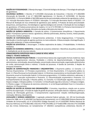39
NOÇÕES DE FITOSSANIDADE: 1 Manejo de pragas. 2 Controle biológico de doenças. 3 Tecnologia de aplicação
de agrotóxicos.
SEGURANÇA QUÍMICA: 1 Decreto nº 5.472/2005 (Convenção de Estocolmo). 2 Decreto nº 5.360/2005
(Convenção de Roterdã). 3 Lei nº 7.802/1989 (agrotóxicos). 3.1 Decreto nº 4.074/2002. 3.2 Decreto
10.833/2021. 3.1 Portaria IBAMA nº 84/1996 (potencial de periculosidade ambiental de agrotóxicos e afins).
3.2. Instrução Normativa Ibama nº 27/2018 e alterações. 3.3 Instrução Normativa Ibama nº 02/2017. 3.4
Manual de Avaliação de risco ambiental de agrotóxicos para abelhas. 4 Produtos de baixa periculosidade:
bioquímicos, semioquímicos, microbiológicos e agentes biológicos de controle. 5 Avaliação de risco ecológico
de agrotóxicos. 6 Produtos preservativos de madeira. 6.1 Lei nº 4.797/1965. 6.2 Portaria Interministerial nº
292/1989 (Ministério da Fazenda, Ministério da Saúde e Ministério do Interior).
NOÇÕES DE QUÍMICA AMBIENTAL: 1 Camada de ozônio. 2 Contaminantes atmosféricos. 3 Aquecimento
global. 4 Compostos químicos tóxicos: agrotóxicos, bifenilas policloradas, dioxinas, furanos, metais pesados,
natureza dos resíduos perigosos.
NOÇÕES DE ECOTOXICOLOGIA: 1 Compartimentos ambientais. 2 Ciclos biogeoquímicos. 3 Transporte,
distribuição e transformação de agentes químicos no meio ambiente. 4 Bioacumulação e biomagnificação. 5
Depuração ambiental. 6 Testes ecotoxicológicos.
NOÇÕES DE ESTATÍSTICA: 1 Amostragem. 2 Análise exploratória de dados. 3 Probabilidades. 4 Inferência
estatística.
NOÇÕES DE ECONOMIA AMBIENTAL: 1 Noções de economia ambiental. 2 Benefícios da política ambiental.
2. Avaliação de uso de recursos naturais.
CONHECIMENTOS ESPECÍFICOS PARA O CARGO DE NÍVEL MÉDIO
CARGO 5: TÉCNICO AMBIENTAL
NOÇÕES DE ADMINISTRAÇÃO PÚBLICA: 1 Características básicas das organizações formais modernas: tipos
de estrutura organizacional, natureza, finalidades e critérios de departamentalização. 2 Organização
administrativa: centralização, descentralização, concentração e desconcentração; organização administrativa
da União; administração direta e indireta. 3 Gestão de processos. 4 Gestão de contratos. 5 Noções de
processos licitatórios.
NOÇÕES DE ADMINISTRAÇÃO FINANCEIRA E ORÇAMENTÁRIA: 1 Orçamento público. 1.1 Conceito. 1.2
Técnicas Orçamentárias. 1.3 Princípios orçamentários. 1.4 Ciclo Orçamentário. 2 O orçamento público no
Brasil. 2.1 Plano Plurianual na Constituição Federal. 2.2 Diretrizes orçamentárias na Constituição Federal. 2.3
Orçamento anual na Constituição Federal. 2.4 Estrutura programática. 2.5 Créditos ordinários e adicionais. 3
Programação e execução orçamentária e financeira. 3.1 Descentralização orçamentária e financeira. 3.2
Acompanhamento da execução. 4 Receita pública. 4.1 Conceito. 4.2 Classificação segundo a natureza. 4.1
Etapas e estágios. 5 Despesa pública. 5.1 Conceito. 5.2 Classificação segundo a natureza. 5.3 Etapas e estágios.
5.4 Restos a pagar. 5.5 Despesas de exercícios anteriores. 6. Lei de Responsabilidade Fiscal. 6.1 Conceitos e
objetivos. 6.2 Planejamento.
NOÇÕES DE GESTÃO DE PESSOAS NAS ORGANIZAÇÕES: 1 Conceitos, importância, relação com os outros
sistemas da organização. 2 Função do órgão de gestão de pessoas: atribuições básicas e objetivos, políticas e
sistemas de informações gerenciais. 3 Comportamento organizacional: relações indivíduo/organização,
motivação, liderança, desempenho.
LEGISLAÇÃO E NORMAS AMBIENTAIS: 1 Legislação ambiental federal aplicada.: Art. 225 da Constituição
Federal de 1988; Lei nº 11.445/2007 (Lei Nacional de Saneamento); Lei nº 9.985/2000 (Sistema Nacional de
Unidades de Conservação); Lei nº 12.651/2012 (Código Florestal); Lei nº 9.433/2007 (Política Nacional de
Recursos Hídricos); Lei nº 6.902/1981 e Decreto nº 99.274/1990; Lei nº 9.605/1998 e Decreto nº 6.514/2008
(Lei dos Crimes Ambientais); Lei Complementar nº 140/2011 (competências ambientais); Decreto nº
 