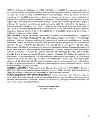 40
7.830/2012.2 Resoluções CONAMA: nº 1/1986 (EIA/RIMA); nº 237/1997 (licenciamento ambiental); nº
302/2002 (parâmetros, definições e limites de áreas de preservação permanente de reservatórios artificiais
e o regime de uso do entorno); nº 303/2002 (parâmetros, definições e limites de áreas de preservação
permanente ); nº 369/2006 (intervenção em áreas de preservação permanentes — casos excepcionais, de
utilidade pública, interesse social ou baixo impacto ambiental); nº 357/2005 e nº 393/2007 (classificação dos
corpos d’água, diretrizes para enquadramento, padrões e lançamento de efluentes). 3 Sistemas de gestão
ambiental. 3.1 Requisitos de sistema de gestão ambiental (NBR ISO 14001:2015). 3.2 Avaliação de
desempenho ambiental (NBR ISO 14031:2015). 3.3 Diretrizes para auditoria de sistemas de gestão (NBR ISO
19011:2018). 4 Documento de Origem Florestal — Portaria MMA nº 253/2006. 5 Lei n° 12.305/2008 (Política
Nacional de Resíduos Sólidos). 6 Lei nº 8.723/1993. Lei nº 7.802/1989 (agrotóxicos). 6.1 Decreto nº
4.074/2002. 6.2 Decreto nº 10.833/2021.
MEIO AMBIENTE: 1 Noções de ecologia e ecossistemas brasileiros. 2 Ciclos biogeoquímicos. 3 Noções de
meteorologia e climatologia. 4 Noções de hidrologia. 5 Noções de geologia e solos. 6 Noções de microbiologia
ambiental. 7 Aspectos e impactos ambientais do saneamento. 8 Noções sobre qualidade do ar, poluição
atmosférica, controle de emissões. 9 Noções sobre qualidade da água, poluição hídrica e tecnologias de
tratamento de águas e efluentes para descarte e (ou) reúso. 10 Noções sobre qualidade do solo e águas
subterrâneas. 11 Noções de gerenciamento e tratamento de resíduos sólidos e de águas subterrâneas. 12
Noções de caracterização e recuperação de áreas degradadas. 13 Noções de monitoramento de ambientes
aquáticos e terrestres. 14 Noções de economia ambiental. 14.1 Benefícios da política ambiental. 14.2
Avaliação de uso de recursos naturais. 15 Meio ambiente e sociedade. 15.1 Noções de sociologia e de
antropologia. 16 Geoprocessamento. 16.1 Princípios físicos e elementos de interpretação. 16.2 Sistemas de
sensoriamento remoto. 16.3 Sensores e produtos. 16.4 Interpretação de imagens. 16.5 Fotointerpretação e
fotogrametria. 16.6 Restituição. 16.7 Tomada, transmissão, armazenamento, processamento e interpretação
de dados. 16.8 Georreferenciamento. 16.9 Aplicação do sensoriamento remoto no monitoramento e controle
de desmatamentos e incêndios florestais.
EDUCAÇÃO AMBIENTAL: 1 Política Nacional de Educação Ambiental (Lei nº 9.795/1999 e Decreto n°
4.281/2002). 2 Programa Nacional de Educação Ambiental. 3 Lei nº 9.394/1996 (LDB). 4 Cidadania Ambiental.
5 Agenda Ambiental na Administração Pública (A3P). 6 Agenda Ambiental Urbana.
ATUALIDADES (SOMENTE PARA A PROVA DISCURSIVA): 1 Tópicos relevantes e atuais de diversas áreas, tais
como, política, economia, educação, saúde, energia, relações internacionais, agronegócio, saneamento, meio
ambiente, desenvolvimento sustentável, aspectos socioeconômicos, educação ambiental e ecologia, suas
inter-relações e suas vinculações históricas.
EDUARDO FORTUNATO BIM
Presidente do Ibama
 