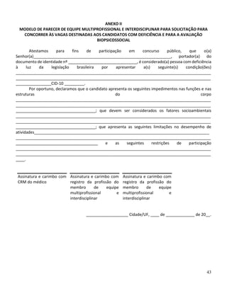 43
ANEXO II
MODELO DE PARECER DE EQUIPE MULTIPROFISSIONAL E INTERDISCIPLINAR PARA SOLICITAÇÃO PARA
CONCORRER ÀS VAGAS DESTINADAS AOS CANDIDATOS COM DEFICIÊNCIA E PARA A AVALIAÇÃO
BIOPSICOSSOCIAL
Atestamos para fins de participação em concurso público, que o(a)
Senhor(a)______________________________________________________________, portador(a) do
documento de identidade nº _______________________________, é considerado(a) pessoa com deficiência
à luz da legislação brasileira por apresentar a(s) seguinte(s) condição(ões)
________________________________________________________________________________________
________________________________________________________________________________________
________________CID-10 _________.
Por oportuno, declaramos que o candidato apresenta os seguintes impedimentos nas funções e nas
estruturas do corpo
________________________________________________________________________________________
________________________________________________________________________________________
____________________________________; que devem ser considerados os fatores socioambientais
________________________________________________________________________________________
________________________________________________________________________________________
____________________________________; que apresenta as seguintes limitações no desempenho de
atividades_______________________________________________________________________________
________________________________________________________________________________________
_____________________________________ e as seguintes restrições de participação
________________________________________________________________________________________
________________________________________________________________________________________
____.
Assinatura e carimbo com
CRM do médico
Assinatura e carimbo com
registro da profissão do
membro de equipe
multiprofissional e
interdisciplinar
Assinatura e carimbo com
registro da profissão do
membro de equipe
multiprofissional e
interdisciplinar
___________________ Cidade/UF, ____ de _____________ de 20__.
 