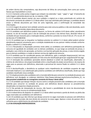 6
de ordem técnica dos computadores, seja decorrente de falhas de comunicação, bem como por outros
fatores que impossibilitem o envio.
5.1.2.2.1 Somente serão aceitas imagens que estejam nas extensões “.png”, “.jpeg” e “.jpg”. O tamanho de
cada imagem submetida deverá ser de, no máximo, 1 MB.
5.1.2.3 O candidato deverá manter aos seus cuidados o original ou a cópia autenticada em cartório do
documento constante do subitem 5.1.2 deste edital. Caso seja solicitado pelo Cebraspe, o candidato deverá
enviar o referido documento por meio de carta registrada, para a confirmação da veracidade das
informações.
5.1.2.4 A imagem do parecer terá validade somente para este concurso público e não será devolvida, assim
como não serão fornecidas cópias desse documento.
5.1.3 O candidato com deficiência poderá requerer, na forma do subitem 6.4.9 deste edital, atendimento
especial, no ato da inscrição, para o dia de realização das provas e das demais fases, devendo indicar as
condições de que necessita para a realização destas, conforme o previsto no inciso III do art. 3º e no art. 4º
do Decreto nº 9.508/2018.
5.1.3.1 O candidato que se enquadrar na hipótese prevista no subitem 5.1.3 deste edital poderá solicitar
atendimento especial unicamente para a condição estabelecida no seu parecer médico enviado conforme
dispõe o subitem 5.1.2 deste edital.
5.1.3.1.1 Ressalvadas as disposições previstas neste edital, os candidatos com deficiência participarão do
concurso em igualdade de condições com os demais candidatos, no que tange ao conteúdo de provas, à
avaliação e aos critérios de aprovação, ao horário e ao local de aplicação das provas, à nota mínima exigida
para os demais candidatos e a todas as demais normas de regência do concurso.
5.1.4 O candidato que for considerado pessoa com deficiência, após a avaliação biopsicossocial, terá seu
nome e a respectiva pontuação publicados em lista única de classificação geral por cargo/tema/UF da vaga.
5.1.5 A nomeação dos candidatos aprovados deverá obedecer à ordem de classificação, observados os
critérios de alternância e de proporcionalidade entre a classificação da ampla concorrência e da reserva de
vagas para as pessoas com deficiência, observado o percentual de reserva fixado no subitem 5.1.1 deste
edital.
5.1.6 A desclassificação, a desistência ou qualquer outro impedimento de candidato ocupante de vaga
reservada implicará a sua substituição pelo próximo candidato com deficiência classificado, desde que haja
candidato classificado nessa condição.
5.1.7 A relação provisória dos candidatos com a inscrição deferida para concorrer na condição de pessoa com
deficiência será divulgada no endereço eletrônico http://www.cebraspe.org.br/concursos/ibama_21, na
data provável estabelecida no cronograma constante do Anexo I deste edital.
5.1.7.1 O candidato que desejar interpor recurso contra a relação provisória dos candidatos com a inscrição
deferida para concorrer na condição de pessoa com deficiência deverá observar os procedimentos
disciplinados na respectiva relação provisória.
5.1.7.2 No período de interposição de recurso, não haverá a possibilidade de envio da documentação
pendente anexa ao recurso ou complementação desta.
5.1.8 A inobservância do disposto no subitem 5.1.2 deste edital acarretará a perda do direito ao pleito das
vagas reservadas aos candidatos com deficiência.
5.1.8.1 O candidato que não informar que deseja concorrer às vagas reservadas às pessoas com deficiência
no aplicativo de inscrição não terá direito de concorrer às essas vagas. Apenas o envio do parecer não é
suficiente para o deferimento da solicitação do candidato.
5.1.9 DA AVALIAÇÃO BIOPSICOSSOCIAL
 