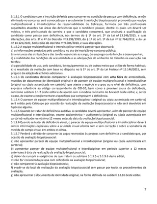 7
5.1.9.1 O candidato com a inscrição deferida para concorrer na condição de pessoa com deficiência, se não
eliminado no concurso, será convocado para se submeter à avaliação biopsicossocial promovida por equipe
multiprofissional e interdisciplinar de responsabilidade do Cebraspe, formada por três profissionais
capacitados atuantes nas áreas das deficiências que o candidato possuir, dentre os quais um deverá ser
médico, e três profissionais da carreira a que o candidato concorrerá, que analisará a qualificação do
candidato como pessoa com deficiência, nos termos do § 1º do art. 2º da Lei nº 13.146/2015, e suas
alterações, dos arts. 3º e 4º do Decreto nº 3.298/1999, do § 1º do art. 1º da Lei nº 12.764/2012, e da Lei
nº 14.126/2021, bem como do Decreto nº 9.508/2018, e suas alterações.
5.1.9.2 A equipe multiprofissional e interdisciplinar emitirá parecer que observará:
a) as informações prestadas pelo candidato no ato de inscrição no concurso público;
b) a natureza das atribuições e das tarefas essenciais ao cargo, do emprego ou da função a desempenhar;
c) a viabilidade das condições de acessibilidade e as adequações do ambiente de trabalho na execução das
tarefas;
d) a possibilidade de uso, pelo candidato, de equipamentos ou de outros meios que utilize de forma habitual;
e) o resultado da avaliação com base no disposto no § 1º do art. 2º da Lei Federal nº 13.146/2015, sem
prejuízo da adoção de critérios adicionais.
5.1.9.3 Os candidatos deverão comparecer à avaliação biopsicossocial com uma hora de antecedência,
munidos de documento de identidade original e de parecer de equipe multiprofissional e interdisciplinar
(original ou cópia autenticada em cartório) que ateste a espécie e o grau ou o nível de deficiência, com
expressa referência ao código correspondente da CID-10, bem como a provável causa da deficiência,
conforme subitem 5.1.2 deste edital e de acordo com o modelo constante do Anexo II deste edital, e, se for
o caso, de exames complementares específicos que comprovem a deficiência.
5.1.9.4 O parecer de equipe multiprofissional e interdisciplinar (original ou cópia autenticada em cartório)
será retido pelo Cebraspe por ocasião da realização da avaliação biopsicossocial e não será devolvido em
hipótese alguma.
5.1.9.5 Quando se tratar de deficiência auditiva, o candidato deverá apresentar, além de parecer de equipe
multiprofissional e interdisciplinar, exame audiométrico – audiometria (original ou cópia autenticada em
cartório) realizado no máximo 12 meses antes da data da avaliação biopsicossocial.
5.1.9.6 Quando se tratar de deficiência visual, o parecer de equipe multiprofissional e interdisciplinar deverá
conter informações expressas sobre a acuidade visual aferida com e sem correção e sobre a somatória da
medida do campo visual em ambos os olhos.
5.1.9.7 Perderá o direito de concorrer às vagas reservadas às pessoas com deficiência o candidato que, por
ocasião da avaliação biopsicossocial:
a) não apresentar parecer de equipe multiprofissional e interdisciplinar (original ou cópia autenticada em
cartório);
b) apresentar parecer de equipe multiprofissional e interdisciplinar em período superior a 12 meses
anteriores à data de realização da avaliação biopsicossocial;
c) deixar de cumprir as exigências de que tratam os subitens 5.1.9.5 e 5.1.9.6 deste edital;
d) não for considerado pessoa com deficiência na avaliação biopsicossocial;
e) não comparecer à avaliação biopsicossocial;
f) evadir-se do local de realização da avaliação biopsicossocial sem passar por todos os procedimentos da
avaliação;
g) não apresentar o documento de identidade original, na forma definida no subitem 12.10 deste edital.
 