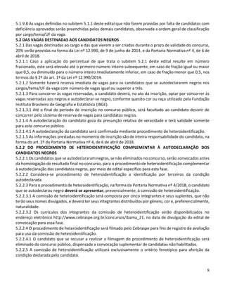 8
5.1.9.8 As vagas definidas no subitem 5.1.1 deste edital que não forem providas por falta de candidatos com
deficiência aprovados serão preenchidas pelos demais candidatos, observada a ordem geral de classificação
por cargo/tema/UF da vaga.
5.2 DAS VAGAS DESTINADAS AOS CANDIDATOS NEGROS
5.2.1 Das vagas destinadas ao cargo e das que vierem a ser criadas durante o prazo de validade do concurso,
20% serão providas na forma da Lei nº 12.990, de 9 de junho de 2014, e da Portaria Normativa nº 4, de 6 de
abril de 2018.
5.2.1.1 Caso a aplicação do percentual de que trata o subitem 5.2.1 deste edital resulte em número
fracionado, este será elevado até o primeiro número inteiro subsequente, em caso de fração igual ou maior
que 0,5, ou diminuído para o número inteiro imediatamente inferior, em caso de fração menor que 0,5, nos
termos do § 2º do art. 1º da Lei nº 12.990/2014.
5.2.1.2 Somente haverá reserva imediata de vagas para os candidatos que se autodeclararem negros nos
cargos/tema/UF da vaga com número de vagas igual ou superior a três.
5.2.1.3 Para concorrer às vagas reservadas, o candidato deverá, no ato da inscrição, optar por concorrer às
vagas reservadas aos negros e autodeclarar-se negro, conforme quesito cor ou raça utilizado pela Fundação
Instituto Brasileiro de Geografia e Estatística (IBGE).
5.2.1.3.1 Até o final do período de inscrição no concurso público, será facultado ao candidato desistir de
concorrer pelo sistema de reserva de vagas para candidatos negros.
5.2.1.4 A autodeclaração do candidato goza da presunção relativa de veracidade e terá validade somente
para este concurso público.
5.2.1.4.1 A autodeclaração do candidato será confirmada mediante procedimento de heteroidentificação.
5.2.1.5 As informações prestadas no momento de inscrição são de inteira responsabilidade do candidato, na
forma do art. 2º da Portaria Normativa nº 4, de 6 de abril de 2018.
5.2.2 DO PROCEDIMENTO DE HETEROIDENTIFICAÇÃO COMPLEMENTAR À AUTODECLARAÇÃO DOS
CANDIDATOS NEGROS
5.2.2.1 Os candidatos que se autodeclararam negros, se não eliminados no concurso, serão convocados antes
da homologação do resultado final no concurso, para o procedimento de heteroidentificação complementar
à autodeclaração dos candidatos negros, por meio de edital específico para esta fase.
5.2.2.2 Considera-se procedimento de heteroidentificação a identificação por terceiros da condição
autodeclarada.
5.2.2.3 Para o procedimento de heteroidentificação, na forma da Portaria Normativa nº 4/2018, o candidato
que se autodeclarou negro deverá se apresentar, presencialmente, à comissão de heteroidentificação.
5.2.2.3.1 A comissão de heteroidentificação será composta por cinco integrantes e seus suplentes, que não
terão seus nomes divulgados, e deverá ter seus integrantes distribuídos por gênero, cor e, preferencialmente,
naturalidade.
5.2.2.3.2 Os currículos dos integrantes da comissão de heteroidentificação serão disponibilizados no
endereço eletrônico http://www.cebraspe.org.br/concursos/ibama_21, no data de divulgação do edital de
convocação para essa fase.
5.2.2.4 O procedimento de heteroidentificação será filmado pelo Cebraspe para fins de registro de avaliação
para uso da comissão de heteroidentificação.
5.2.2.4.1 O candidato que se recusar a realizar a filmagem do procedimento de heteroidentificação será
eliminado do concurso público, dispensada a convocação suplementar de candidatos não habilitados.
5.2.2.5 A comissão de heteroidentificação utilizará exclusivamente o critério fenotípico para aferição da
condição declarada pelo candidato.
 