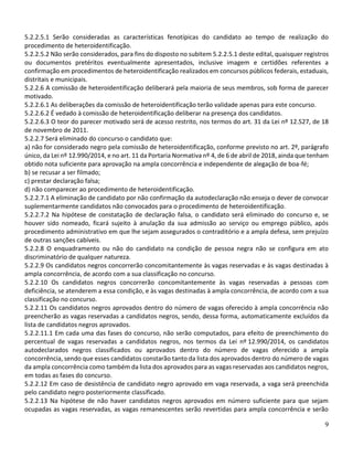9
5.2.2.5.1 Serão consideradas as características fenotípicas do candidato ao tempo de realização do
procedimento de heteroidentificação.
5.2.2.5.2 Não serão considerados, para fins do disposto no subitem 5.2.2.5.1 deste edital, quaisquer registros
ou documentos pretéritos eventualmente apresentados, inclusive imagem e certidões referentes a
confirmação em procedimentos de heteroidentificação realizados em concursos públicos federais, estaduais,
distritais e municipais.
5.2.2.6 A comissão de heteroidentificação deliberará pela maioria de seus membros, sob forma de parecer
motivado.
5.2.2.6.1 As deliberações da comissão de heteroidentificação terão validade apenas para este concurso.
5.2.2.6.2 É vedado à comissão de heteroidentificação deliberar na presença dos candidatos.
5.2.2.6.3 O teor do parecer motivado será de acesso restrito, nos termos do art. 31 da Lei nº 12.527, de 18
de novembro de 2011.
5.2.2.7 Será eliminado do concurso o candidato que:
a) não for considerado negro pela comissão de heteroidentificação, conforme previsto no art. 2º, parágrafo
único, da Lei nº 12.990/2014, e no art. 11 da Portaria Normativa nº 4, de 6 de abril de 2018, ainda que tenham
obtido nota suficiente para aprovação na ampla concorrência e independente de alegação de boa-fé;
b) se recusar a ser filmado;
c) prestar declaração falsa;
d) não comparecer ao procedimento de heteroidentificação.
5.2.2.7.1 A eliminação de candidato por não confirmação da autodeclaração não enseja o dever de convocar
suplementarmente candidatos não convocados para o procedimento de heteroidentificação.
5.2.2.7.2 Na hipótese de constatação de declaração falsa, o candidato será eliminado do concurso e, se
houver sido nomeado, ficará sujeito à anulação da sua admissão ao serviço ou emprego público, após
procedimento administrativo em que lhe sejam assegurados o contraditório e a ampla defesa, sem prejuízo
de outras sanções cabíveis.
5.2.2.8 O enquadramento ou não do candidato na condição de pessoa negra não se configura em ato
discriminatório de qualquer natureza.
5.2.2.9 Os candidatos negros concorrerão concomitantemente às vagas reservadas e às vagas destinadas à
ampla concorrência, de acordo com a sua classificação no concurso.
5.2.2.10 Os candidatos negros concorrerão concomitantemente às vagas reservadas a pessoas com
deficiência, se atenderem a essa condição, e às vagas destinadas à ampla concorrência, de acordo com a sua
classificação no concurso.
5.2.2.11 Os candidatos negros aprovados dentro do número de vagas oferecido à ampla concorrência não
preencherão as vagas reservadas a candidatos negros, sendo, dessa forma, automaticamente excluídos da
lista de candidatos negros aprovados.
5.2.2.11.1 Em cada uma das fases do concurso, não serão computados, para efeito de preenchimento do
percentual de vagas reservadas a candidatos negros, nos termos da Lei nº 12.990/2014, os candidatos
autodeclarados negros classificados ou aprovados dentro do número de vagas oferecido a ampla
concorrência, sendo que esses candidatos constarão tanto da lista dos aprovados dentro do número de vagas
da ampla concorrência como também da lista dos aprovados para as vagas reservadas aos candidatos negros,
em todas as fases do concurso.
5.2.2.12 Em caso de desistência de candidato negro aprovado em vaga reservada, a vaga será preenchida
pelo candidato negro posteriormente classificado.
5.2.2.13 Na hipótese de não haver candidatos negros aprovados em número suficiente para que sejam
ocupadas as vagas reservadas, as vagas remanescentes serão revertidas para ampla concorrência e serão
 