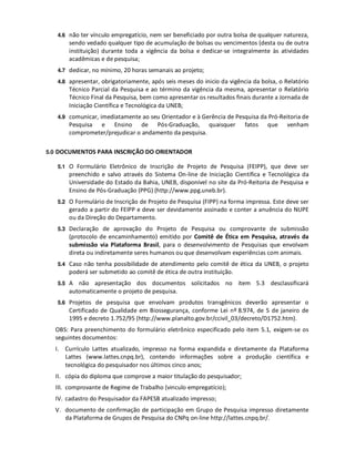 4.6 não ter vínculo empregatício, nem ser beneficiado por outra bolsa de qualquer natureza,
       sendo vedado qualquer tipo de acumulação de bolsas ou vencimentos (desta ou de outra
       instituição) durante toda a vigência da bolsa e dedicar-se integralmente às atividades
       acadêmicas e de pesquisa;
   4.7 dedicar, no mínimo, 20 horas semanais ao projeto;

   4.8 apresentar, obrigatoriamente, após seis meses do inicio da vigência da bolsa, o Relatório
       Técnico Parcial da Pesquisa e ao término da vigência da mesma, apresentar o Relatório
       Técnico Final da Pesquisa, bem como apresentar os resultados finais durante a Jornada de
       Iniciação Científica e Tecnológica da UNEB;
   4.9 comunicar, imediatamente ao seu Orientador e à Gerência de Pesquisa da Pró-Reitoria de
       Pesquisa e Ensino de Pós-Graduação, quaisquer                    fatos   que     venham
       comprometer/prejudicar o andamento da pesquisa.

5.0 DOCUMENTOS PARA INSCRIÇÃO DO ORIENTADOR

   5.1 O Formulário Eletrônico de Inscrição de Projeto de Pesquisa (FEIPP), que deve ser
       preenchido e salvo através do Sistema On-line de Iniciação Científica e Tecnológica da
       Universidade do Estado da Bahia, UNEB, disponível no site da Pró-Reitoria de Pesquisa e
       Ensino de Pós-Graduação (PPG) (http://www.ppg.uneb.br).
   5.2 O Formulário de Inscrição de Projeto de Pesquisa (FIPP) na forma impressa. Este deve ser
       gerado a partir do FEIPP e deve ser devidamente assinado e conter a anuência do NUPE
       ou da Direção do Departamento.
   5.3 Declaração de aprovação do Projeto de Pesquisa ou comprovante de submissão
       (protocolo de encaminhamento) emitido por Comitê de Ética em Pesquisa, através da
       submissão via Plataforma Brasil, para o desenvolvimento de Pesquisas que envolvam
       direta ou indiretamente seres humanos ou que desenvolvam experiências com animais.
   5.4 Caso não tenha possibilidade de atendimento pelo comitê de ética da UNEB, o projeto
       poderá ser submetido ao comitê de ética de outra instituição.
   5.5 A  não apresentação dos documentos solicitados no item 5.3 desclassificará
       automaticamente o projeto de pesquisa.
   5.6 Projetos de pesquisa que envolvam produtos transgênicos deverão apresentar o
       Certificado de Qualidade em Biossegurança, conforme Lei nº 8.974, de 5 de janeiro de
       1995 e decreto 1.752/95 (http://www.planalto.gov.br/ccivil_03/decreto/D1752.htm).
  OBS: Para preenchimento do formulário eletrônico especificado pelo item 5.1, exigem-se os
  seguintes documentos:
  I. Currículo Lattes atualizado, impresso na forma expandida e diretamente da Plataforma
     Lattes (www.lattes.cnpq.br), contendo informações sobre a produção científica e
     tecnológica do pesquisador nos últimos cinco anos;
  II. cópia do diploma que comprove a maior titulação do pesquisador;
  III. comprovante de Regime de Trabalho (vinculo empregatício);
  IV. cadastro do Pesquisador da FAPESB atualizado impresso;
  V. documento de confirmação de participação em Grupo de Pesquisa impresso diretamente
     da Plataforma de Grupos de Pesquisa do CNPq on-line http://lattes.cnpq.br/.
 