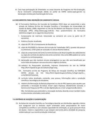 VI. Caso haja participação do Orientador no corpo docente de Programa de Pós-Graduação,
       faz-se necessário comprovação obtida no portal da CAPES (www.capes.gov.br) ou
       declaração emitida pela Coordenação do Curso.


6.0 DOCUMENTOS PARA INSCRIÇÃO DO CANDIDATO À BOLSA

   6.1 O Formulário Eletrônico de Inscrição do Candidato (FEIC) deve ser preenchido e salvo
       através do Sistema On-line de Iniciação Científica e Tecnológica da Universidade do
       Estado da Bahia, UNEB, disponível no site da Pró-Reitoria de Pesquisa e Ensino de Pós-
       Graduação (PPG) (http://www.ppg.uneb.br). Para preenchimento do formulário
       eletrônico exigem-se os seguintes documentos:
       I. Comprovante de matrícula relacionado ao semestre em curso (a partir do 2º
          semestre);
       II. histórico Escolar atualizado;
       III. cópia do CPF, RG e Comprovante de Residência;
       IV. cópia do PIS/PASEP ou Número de Inscrição do Trabalhador (NIT), quando não possuir
           os anteriores. O NIT pode ser acessado no site da Receita Federal;
       V. cópia do comprovante de Conta Corrente do Banco do Brasil (espelho do saldo/extrato
          ou cópia do contrato de abertura de conta corrente). Esta conta NÃO poderá ser conta
          conjunta ou conta poupança;
       VI. declaração que não manterá vínculo empregatício ou que não será beneficiado por
           outra bolsa de qualquer natureza durante a vigência da bolsa;
       VII. cadastro do Pesquisador atualizado, impresso diretamente do site da FAPESB
            http://form.fapesb.ba.gov.br/cadastro/login.wsp;
       VIII. formulário on-line do Programa de Bolsas de Iniciação Científica da FAPESB/IC
            COTAS através do link http://form.fapesb.ba.gov.br/bolsa_fc/login.wsp?x.c_
            m=fe78323277e2e1d3;
       IX. currículo Lattes atualizado, contendo, caso possua, informações sobre a produção
           científica e tecnológica do estudante;
       X. relatório de Renovação de Bolsista disponível no site da PPG (apenas para aqueles que
          solicitarão a renovação da bolsa). Enviar cópia impressa, devidamente assinada, à
          Gerencia de Pesquisa da PPG e versão digitalizada via e-mail: programaic@uneb.br.
          Obs: Os bolsistas que pretendem a renovação da bolsa deverão enviar também todos
          os documentos solicitados neste edital.


7.0 CRITÉRIOS DE SELEÇÃO E CLASSIFICAÇÃO

   7.1 As bolsas de Iniciação Científica ou Tecnológica deverão ser distribuídas segundo critérios
       que assegurem que os bolsistas sejam orientados pelos pesquisadores de maior
       competência científica e com elevada capacidade de orientação, os quais possuam título
       de doutor, mestre e especialista e que estejam exercendo plena atividade de pesquisa,
       evidenciada por sua recente produção intelectual.
 