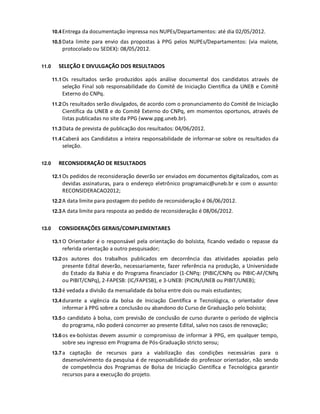 10.4 Entrega da documentação impressa nos NUPEs/Departamentos: até dia 02/05/2012.

       10.5 Data limite para envio das propostas à PPG pelos NUPEs/Departamentos: (via malote,
           protocolado ou SEDEX): 08/05/2012.

11.0     SELEÇÃO E DIVULGAÇÃO DOS RESULTADOS

       11.1 Os resultados serão produzidos após análise documental dos candidatos através de
           seleção Final sob responsabilidade do Comitê de Iniciação Científica da UNEB e Comitê
           Externo do CNPq.
       11.2 Os resultados serão divulgados, de acordo com o pronunciamento do Comitê de Iniciação
           Científica da UNEB e do Comitê Externo do CNPq, em momentos oportunos, através de
           listas publicadas no site da PPG (www.ppg.uneb.br).
       11.3 Data de prevista de publicação dos resultados: 04/06/2012.

       11.4 Caberá aos Candidatos a inteira responsabilidade de informar-se sobre os resultados da
           seleção.

12.0     RECONSIDERAÇÃO DE RESULTADOS

       12.1 Os pedidos de reconsideração deverão ser enviados em documentos digitalizados, com as
           devidas assinaturas, para o endereço eletrônico programaic@uneb.br e com o assunto:
           RECONSIDERACAO2012;
       12.2 A data limite para postagem do pedido de reconsideração é 06/06/2012.

       12.3 A data limite para resposta ao pedido de reconsideração é 08/06/2012.


13.0     CONSIDERAÇÕES GERAIS/COMPLEMENTARES

       13.1 O Orientador é o responsável pela orientação do bolsista, ficando vedado o repasse da
           referida orientação a outro pesquisador;
       13.2 os autores dos trabalhos publicados em decorrência das atividades apoiadas pelo
           presente Edital deverão, necessariamente, fazer referência na produção, a Universidade
           do Estado da Bahia e do Programa financiador (1-CNPq: (PIBIC/CNPq ou PIBIC-AF/CNPq
           ou PIBIT/CNPq), 2-FAPESB: (IC/FAPESB), e 3-UNEB: (PICIN/UNEB ou PIBIT/UNEB);
       13.3 é vedada a divisão da mensalidade da bolsa entre dois ou mais estudantes;

       13.4 durante a vigência da bolsa de Iniciação Científica e Tecnológica, o orientador deve
           informar à PPG sobre a conclusão ou abandono do Curso de Graduação pelo bolsista;
       13.5 o candidato à bolsa, com previsão de conclusão de curso durante o período de vigência
           do programa, não poderá concorrer ao presente Edital, salvo nos casos de renovação;
       13.6 os ex-bolsistas devem assumir o compromisso de informar à PPG, em qualquer tempo,
           sobre seu ingresso em Programa de Pós-Graduação stricto sensu;
       13.7 a captação de recursos para a viabilização das condições necessárias para o
           desenvolvimento da pesquisa é de responsabilidade do professor orientador, não sendo
           de competência dos Programas de Bolsa de Iniciação Científica e Tecnológica garantir
           recursos para a execução do projeto.
 