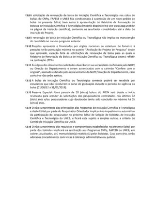 13.8 A solicitação de renovação de bolsa de Iniciação Científica e Tecnológica nas cotas de
    bolsas do CNPq, FAPESB e UNEB fica condicionada à submissão de um novo pedido de
    bolsa no presente Edital, bem como à apresentação do Relatório de Renovação de
    Bolsista de Iniciação Científica e Tecnológica (modelo disponível no site www.ppg.uneb.br
    na página da iniciação científica), contendo os resultados consolidados até a data de
    inscrição do Projeto.
13.9 A renovação de bolsa de Iniciação Científica ou Tecnológica não implica na manutenção
    do candidato no mesmo programa anterior.
13.10 Projetos aprovados e financiados por órgãos nacionais ou estaduais de fomento à
    pesquisa terão pontuação máxima no quesito “Avaliação do Projeto de Pesquisa” desde
    que aprovado, exceção feita às solicitações de renovação de bolsa para as quais o
    Relatório de Renovação do Bolsista de Iniciação Científica ou Tecnológica deverá refletir
    na pontuação (20%).
13.11 As cópias dos documentos solicitados deverão ter sua veracidade confirmada pelo NUPE
    ou Direção do Departamento e serem autenticadas com o carimbo “Confere com o
    original”, assinado e datado pelo representante do NUPE/Direção de Departamento, caso
    contrário não serão aceitos.
13.12 A bolsa de Iniciação Científica ou Tecnológica somente poderá ser recebida por
    estudantes que não concluírem o curso de graduação durante o período de vigência da
    bolsa (01/08/12 a 31/07/2013).
13.13 Reserva Especial: Uma parcela de 20 (vinte) bolsas do PICIN será desde o início
    reservada para atender às solicitações dos pesquisadores contratados nos últimos 02
    (dois) anos e/ou pesquisadores cujo doutorado tenha sido concluído no máximo há 05
    (cinco) anos.
13.14 O não cumprimento das orientações dos Programas de Iniciação Científica e Tecnológica
    e deste Edital por parte do Pesquisador Orientador implicará no impedimento automático
    da participação do pesquisador no próximo Edital de Seleção de bolsistas de Iniciação
    Científica e Tecnológica da UNEB, e ficará este sujeito a sanções outras, a critério do
    Comitê de Iniciação Científica da UNEB;
13.15 O não cumprimento dos requisitos e compromissos estabelecidos no presente Edital por
    parte dos bolsistas implicará na restituição aos Programas CNPq, FAPESB ou UNEB, em
    valores atualizados, a(s) mensalidade(s) recebida(s) pelos bolsistas. Caso contrário, serão
    adotados procedimentos com vistas à cobrança administrativa ou judicial.
 