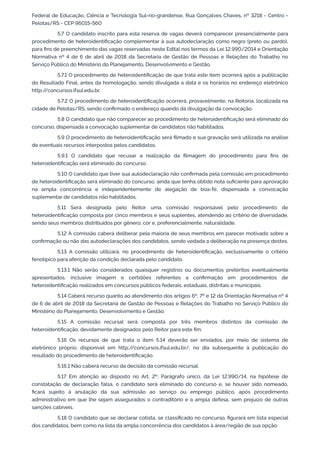 Federal de Educação, Ciência e Tecnologia Sul-rio-grandense, Rua Gonçalves Chaves, nº 3218 - Centro -
Pelotas/RS - CEP 96015-560
5.7 O candidato inscrito para esta reserva de vagas deverá comparecer presencialmente para
procedimento de heteroidentiﬁcação complementar à sua autodeclaração como negro (preto ou pardo),
para ﬁns de preenchimento das vagas reservadas neste Edital nos termos da Lei 12.990/2014 e Orientação
Normativa nº 4 de 6 de abril de 2018 da Secretaria de Gestão de Pessoas e Relações do Trabalho no
Serviço Público do Ministério do Planejamento, Desenvolvimento e Gestão.
5.7.1 O procedimento de heteroidentiﬁcação de que trata este item ocorrerá após a publicação
do Resultado Final, antes da homologação, sendo divulgada a data e os horários no endereço eletrônico
http://concursos.ifsul.edu.br.
5.7.2 O procedimento de heteroidentiﬁcação ocorrerá, provavelmente, na Reitoria, localizada na
cidade de Pelotas/RS, sendo conﬁrmado o endereço quando da divulgação da convocação.
5.8 O candidato que não comparecer ao procedimento de heteroidentiﬁcação será eliminado do
concurso, dispensada a convocação suplementar de candidatos não habilitados.
5.9 O procedimento de heteroidentiﬁcação será ﬁlmado e sua gravação será utilizada na análise
de eventuais recursos interpostos pelos candidatos.
5.9.1 O candidato que recusar a realização da ﬁlmagem do procedimento para ﬁns de
heteroidentiﬁcação será eliminado do concurso.
5.10 O candidato que tiver sua autodeclaração não conﬁrmada pela comissão em procedimento
de heteroidentiﬁcação será eliminado do concurso, ainda que tenha obtido nota suﬁciente para aprovação
na ampla concorrência e independentemente de alegação de boa-fé, dispensada a convocação
suplementar de candidatos não habilitados.
5.11 Será designada pelo Reitor uma comissão responsável pelo procedimento de
heteroidentiﬁcação composta por cinco membros e seus suplentes, atendendo ao critério de diversidade,
sendo seus membros distribuídos por gênero, cor e, preferencialmente, naturalidade.
5.12 À comissão caberá deliberar pela maioria de seus membros em parecer motivado sobre a
conﬁrmação ou não das autodeclarações dos candidatos, sendo vedada a deliberação na presença destes.
5.13 A comissão utilizará, no procedimento de heteroidentiﬁcação, exclusivamente o critério
fenotípico para aferição da condição declarada pelo candidato.
5.13.1 Não serão considerados quaisquer registros ou documentos pretéritos eventualmente
apresentados, inclusive imagem e certidões referentes a conﬁrmação em procedimentos de
heteroidentiﬁcação realizados em concursos públicos federais, estaduais, distritais e municipais.
5.14 Caberá recurso quanto ao atendimento dos artigos 6º, 7º e 12 da Orientação Normativa nº 4
de 6 de abril de 2018 da Secretaria de Gestão de Pessoas e Relações do Trabalho no Serviço Público do
Ministério do Planejamento, Desenvolvimento e Gestão.
5.15 A comissão recursal será composta por três membros distintos da comissão de
heteroidentiﬁcação, devidamente designados pelo Reitor para este ﬁm.
5.16 Os recursos de que trata o item 5.14 deverão ser enviados, por meio de sistema de
eletrônico próprio, disponível em http://concursos.ifsul.edu.br/, no dia subsequente à publicação do
resultado do procedimento de heteroidentiﬁcação.
5.16.1 Não caberá recurso da decisão da comissão recursal.
5.17 Em atenção ao disposto no Art. 2º, Parágrafo único, da Lei 12.990/14, na hipótese de
constatação de declaração falsa, o candidato será eliminado do concurso e, se houver sido nomeado,
ﬁcará sujeito à anulação da sua admissão ao serviço ou emprego público, após procedimento
administrativo em que lhe sejam assegurados o contraditório e a ampla defesa, sem prejuízo de outras
sanções cabíveis.
5.18 O candidato que se declarar cotista, se classiﬁcado no concurso, ﬁgurará em lista especial
dos candidatos, bem como na lista da ampla concorrência dos candidatos à área/região de sua opção.
 