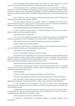5.19 O candidato cotista aprovado dentro do número de vagas oferecido para ampla
concorrência não será computado para efeito do preenchimento da(s) vaga(s) reservada(s).
5.20 Em consonância com o quantitativo estabelecido no Anexo II do Decreto nº. 9.739/19, o
qual limita o número de candidatos homologados por vaga, no caso de desistência de candidato cotista
aprovado em vaga reservada e devidamente homologado, a vaga será revertida para ampla concorrência
da área e será preenchida pelo próximo candidato homologado, obedecida a ordem de classiﬁcação para
a área.
5.21 A inclusão do nome em listagens de classiﬁcação, ampla concorrência ou especial, não
implica direito à nomeação, para qualquer candidato.
5.22 Não havendo aprovação de candidato inscrito na modalidade das cotas para o
preenchimento de vaga para o cargo previsto em reserva especial, essa será preenchida por candidato da
ampla concorrência, por área/região, observada a ordem de classiﬁcação.
6 DOS REQUISITOS BÁSICOS PARA INVESTIDURA NO CARGO PÚBLICO
6.1 Para investidura no cargo público, o candidato habilitado em Concurso Público deverá
atender, na data da posse, aos seguintes requisitos:
a) Ser brasileiro, nato ou naturalizado;
b) No caso de nacionalidade portuguesa, estar amparado pelo estatuto de igualdade entre
brasileiros e portugueses, na forma do disposto no art. 13 do Decreto nº 70.436 de 18 de abril de 1972;
c) No caso de estrangeiro, estar legalmente habilitado e possuir visto permanente;
d) Estar em pleno gozo dos direitos políticos;
e) Comprovar estar em dia com as obrigações eleitorais, para os candidatos de ambos os sexos,
e com as obrigações militares, para os candidatos do sexo masculino;
f) Ter idade mínima de 18 (dezoito) anos;
g) Possuir a escolaridade exigida para o exercício do cargo;
h) Estar apto física e mentalmente para o exercício das atribuições do cargo (atestado fornecido
pela junta médica do próprio Instituto Federal de Educação, Ciência e Tecnologia Sul-rio-grandense),
devendo submeter-se aos exames médicos pré-admissionais (Anexo 7) e, para tanto, apresentar exames
clínicos e laboratoriais solicitados, os quais correrão às suas expensas.
i) Apresentar outros documentos que se ﬁzerem necessários, à época da posse.
6.2 Anular-se-ão, sumariamente, a inscrição e todos os atos dela decorrentes, se o candidato
não comprovar que, ATÉ A DATA DA POSSE, satisfaz a todos os requisitos ﬁxados, não se considerando
qualquer situação adquirida após tal data.
7 DAS INSCRIÇÕES
7.1 Período: das 08h do dia 15/07/2020 às 23h59min do dia 17/08/2020.
7.2 Forma: Exclusivamente pela Internet, no endereço eletrônico http://concursos.ifsul.edu.br/
Mais informações: Instituto Federal de Educação, Ciência e Tecnologia Sul-rio-grandense /
Departamento de Seleção - Rua Gonçalves Chaves, nº 3218 - Centro - Pelotas/RS - CEP 96015-560.
7.3 Aos candidatos que não disponham de acesso à Internet, serão disponibilizados
computadores para a inscrição no Concurso Público no prédio dos Câmpus localizados nas cidades onde
serão realizadas as provas.
7.4 Objetivando evitar ônus desnecessário, o candidato deverá orientar-se no sentido de efetuar
o recolhimento do valor da inscrição somente após tomar conhecimento de todos os requisitos e
condições exigidos neste Edital e nos respectivos Anexos.
7.5 Para consolidar sua inscrição, o candidato deverá:
a) Preencher o FORMULÁRIO DE INSCRIÇÃO existente no endereço eletrônico acima
mencionado;
 