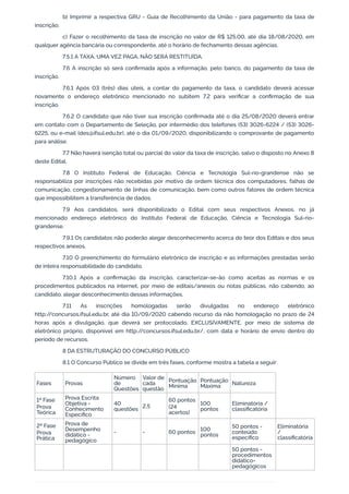 b) Imprimir a respectiva GRU - Guia de Recolhimento da União - para pagamento da taxa de
inscrição;
c) Fazer o recolhimento da taxa de inscrição no valor de R$ 125,00, até dia 18/08/2020, em
qualquer agência bancária ou correspondente, até o horário de fechamento dessas agências.
7.5.1 A TAXA, UMA VEZ PAGA, NÃO SERÁ RESTITUÍDA.
7.6 A inscrição só será conﬁrmada após a informação, pelo banco, do pagamento da taxa de
inscrição.
7.6.1 Após 03 (três) dias úteis, a contar do pagamento da taxa, o candidato deverá acessar
novamente o endereço eletrônico mencionado no subitem 7.2 para veriﬁcar a conﬁrmação de sua
inscrição.
7.6.2 O candidato que não tiver sua inscrição conﬁrmada até o dia 25/08/2020 deverá entrar
em contato com o Departamento de Seleção, por intermédio dos telefones (53) 3026-6224 / (53) 3026-
6225, ou e-mail (des@ifsul.edu.br), até o dia 01/09/2020, disponibilizando o comprovante de pagamento
para análise.
7.7 Não haverá isenção total ou parcial do valor da taxa de inscrição, salvo o disposto no Anexo 8
deste Edital.
7.8 O Instituto Federal de Educação, Ciência e Tecnologia Sul-rio-grandense não se
responsabiliza por inscrições não recebidas por motivo de ordem técnica dos computadores, falhas de
comunicação, congestionamento de linhas de comunicação, bem como outros fatores de ordem técnica
que impossibilitem a transferência de dados.
7.9 Aos candidatos, será disponibilizado o Edital com seus respectivos Anexos, no já
mencionado endereço eletrônico do Instituto Federal de Educação, Ciência e Tecnologia Sul-rio-
grandense.
7.9.1 Os candidatos não poderão alegar desconhecimento acerca do teor dos Editais e dos seus
respectivos anexos.
7.10 O preenchimento do formulário eletrônico de inscrição e as informações prestadas serão
de inteira responsabilidade do candidato.
7.10.1 Após a conﬁrmação da inscrição, caracterizar-se-ão como aceitas as normas e os
procedimentos publicados na internet, por meio de editais/anexos ou notas públicas, não cabendo, ao
candidato, alegar desconhecimento dessas informações.
7.11 As inscrições homologadas serão divulgadas no endereço eletrônico
http://concursos.ifsul.edu.br, até dia 10/09/2020 cabendo recurso da não homologação no prazo de 24
horas após a divulgação, que deverá ser protocolado, EXCLUSIVAMENTE, por meio de sistema de
eletrônico próprio, disponível em http://concursos.ifsul.edu.br/, com data e horário de envio dentro do
período de recursos.
8 DA ESTRUTURAÇÃO DO CONCURSO PÚBLICO
8.1 O Concurso Público se divide em três fases, conforme mostra a tabela a seguir:
Fases Provas
Número
de
Questões
Valor de
cada
questão
Pontuação
Mínima
Pontuação
Máxima Natureza
1ª Fase
Prova
Teórica
Prova Escrita
Objetiva -
Conhecimento
Especíﬁco
40
questões 2,5
60 pontos
(24
acertos)
100
pontos
Eliminatória /
classiﬁcatória
2ª Fase
Prova
Prática
Prova de
Desempenho
didático -
pedagógico
- - 60 pontos
100
pontos
50 pontos -
conteúdo
especíﬁco
Eliminatória
/
classiﬁcatória
50 pontos -
procedimentos
didático-
pedagógicos
 