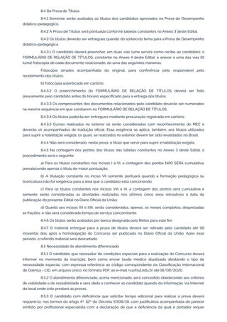 8.4 Da Prova de Títulos
8.4.1 Somente serão avaliados os títulos dos candidatos aprovados na Prova de Desempenho
didático-pedagógico.
8.4.2 A Prova de Títulos será pontuada conforme tabelas constantes no Anexo 3 deste Edital.
8.4.3 Os títulos deverão ser entregues quando do sorteio do tema para a Prova de Desempenho
didático-pedagógica.
8.4.3.1 O candidato deverá preencher, em duas vias (uma servirá como recibo ao candidato), o
FORMULÁRIO DE RELAÇÃO DE TÍTULOS, constante no Anexo 4 deste Edital, e anexar a uma das vias 01
(uma) fotocópia de cada documento relacionado, de uma das seguintes maneiras:
Fotocópia simples acompanhada do original, para conferência pelo responsável pelo
recebimento dos títulos;
b) Fotocópia autenticada em cartório.
8.4.3.2 O preenchimento do FORMULÁRIO DE RELAÇÃO DE TÍTULOS deverá ser feito
previamente pelo candidato antes do horário especiﬁcado para a entrega dos títulos.
8.4.3.3 Os comprovantes dos documentos relacionados pelo candidato deverão ser numerados
na mesma sequência em que constarem no FORMULÁRIO DE RELAÇÃO DE TÍTULOS.
8.4.3.4 Os títulos poderão ser entregues mediante procuração registrada em cartório.
8.4.3.5 Cursos realizados no exterior só serão considerados com reconhecimento do MEC e
deverão vir acompanhados de tradução oﬁcial. Essa exigência se aplica, também, aos títulos utilizados
para suprir a habilitação exigida, os quais, se realizados no exterior, devem ter sido revalidados no Brasil.
8.4.4 Não será considerado, nesta prova, o título que servir para suprir a habilitação exigida.
8.4.5 Na contagem dos pontos dos títulos das tabelas constantes no Anexo 3 deste Edital, o
procedimento será o seguinte:
a) Para os títulos constantes nos incisos I a VI, a contagem dos pontos NÃO SERÁ cumulativa,
prevalecendo apenas o título de maior pontuação;
b) A titulação constante no inciso VII somente pontuará quando a formação pedagógica ou
licenciatura não for exigência para a área que o candidato está concorrendo;
c) Para os títulos constantes nos incisos VIII a XI, a contagem dos pontos será cumulativa e
somente serão consideradas as atividades realizadas nos últimos cinco anos retroativos à data de
publicação do presente Edital no Diário Oﬁcial da União;
d) Quanto aos incisos XII e XIII, serão considerados, apenas, os meses completos, desprezadas
as frações, e não será considerado tempo de serviço concomitante.
8.4.6 Os títulos serão avaliados por banca designada pelo Reitor para este ﬁm.
8.4.7 O material entregue para a prova de títulos deverá ser retirado pelo candidato até 90
(noventa) dias após a homologação do Concurso ser publicada no Diário Oﬁcial da União. Após esse
período, o referido material será descartado.
8.5 Necessidade de atendimento diferenciado
8.5.1 O candidato que necessitar de condições especiais para a realização do Concurso deverá
informar no momento da inscrição, bem como enviar laudo médico atualizado atestando o tipo de
necessidade especial, com expressa referência ao código correspondente da Classiﬁcação Internacional
de Doença - CID, em arquivo único, no formato PDF, ao e-mail rv@ifsul.edu.br até 18/08/2020.
8.5.2 O atendimento diferenciado, acima mencionado, será concedido obedecendo aos critérios
de viabilidade e de razoabilidade e será dado a conhecer ao candidato quando da informação, via Internet,
do local onde este prestará as provas.
8.5.3 O candidato com deﬁciência que solicitar tempo adicional para realizar a prova deverá
requerê-lo, nos termos do artigo 4º, §2º do Decreto 9.508/18, com justiﬁcativa acompanhada de parecer
emitido por proﬁssional especialista com a declaração de que a deﬁciência da qual é portador requer
 