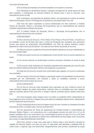 concessão de tempo extra.
8.5.3.1 O tempo de ampliação, em nenhuma hipótese, será superior a uma hora.
8.5.4 Solicitação de atendimento devido a situações emergenciais de saúde deverá ser feita,
pelo candidato, à Coordenação do Processo Seletivo do Câmpus para o qual se inscreveu, com
antecedência mínima de 48h.
8.5.5 A solicitação, acompanhada de atestado médico, será apreciada por médico do Instituto
Federal de Educação, Ciência e Tecnologia Sul-rio-grandense, que poderá deferi-la ou não.
8.5.6 Caso não sejam respeitados os prazos estabelecidos nos itens anteriores, o Instituto
Federal de Educação, Ciência e Tecnologia Sul-rio-grandense não se responsabilizará por propiciar
condições especiais para realização das provas.
8.5.7 O Instituto Federal de Educação, Ciência e Tecnologia Sul-rio-grandense não se
responsabiliza por documentos não recebidos.
9 DOS RECURSOS
9.1 Para cada fase do Concurso - Prova Teórica, Prova Prática e Prova de Títulos - facultar-se-á
ao candidato o prazo de 02 (dois) dias úteis, a contar da divulgação dos resultados, para apresentar
recurso, que deverá ser protocolado, EXCLUSIVAMENTE, por meio de sistema eletrônico próprio,
disponível em http://concursos.ifsul.edu.br/, com data de envio dentro do período de recursos.
9.1.1 Recursos quanto ao gabarito da Prova Escrita Objetiva obedecem ao prazo estabelecido no
item 8.2.14.1 deste Edital.
9.2 Não será aceito recurso fora do estabelecido no item 8.2.14.1, nem via correio eletrônico ou
Sedex.
9.3 Os recursos deverão ser protocolados conforme instruções constantes no Anexo 6 deste
Edital.
9.4 Os recursos serão analisados por Comissão especiﬁcamente designada para esse ﬁm pelo
Reitor do Instituto Federal de Educação, Ciência e Tecnologia Sul-rio-grandense.
9.5 Cada fase do Concurso somente terá continuidade após julgados os recursos e publicados
seus resultados.
9.6 Com relação à Prova Escrita Objetiva, a pontuação relativa à(s) questão(ões) eventualmente
anulada(s) por ato administrativo será atribuída a todos os candidatos presentes à prova,
independentemente de formulação de recurso.
10 DA CLASSIFICAÇÃO
10.1 Ao ﬁnal do concurso serão divulgadas listas separadas, por área, conforme número de
vagas ofertadas: listagem da ampla concorrência, contendo todos os candidatos para área; listagem
especial, contendo apenas PCD's para área, e; listagem especial, contendo apenas cotistas raciais para
área.
10.1.1 Será divulgada, ainda, listagem única com todos os candidatos PCD's, independente de
área/região para qual concorreu e listagem única com todos os candidatos cotistas raciais, independente
de área/região para qual concorreu.
10.1.2 A classiﬁcação ﬁnal se dará em listagem única, por área, incluídos os candidatos da ampla
concorrência, PCD's, e cotistas raciais, nos termos do item 10.2.
10.2 Em decorrência de Termo de Ajustamento de Conduta ﬁrmado e recomendação do
Ministério Público Federal, e em consonância com a porcentagem prevista nos itens 2.3 e 4.1, os 04
(quatro) candidatos PCD, e em consonância com a porcentagem prevista nos itens 2.4 e 5.3, os 07 (sete)
candidatos cotistas raciais, que obtiverem a melhor nota, independente da área/região, serão convocados
para ocupar as vagas disponibilizadas neste Edital.
10.2.1 Caso venham a surgir mais vagas para o mesmo cargo e área durante o período de
validade do Concurso Público, nos casos em que a 1ª vaga tenha sido destinada a candidato PCD ou
cotista racial, a segunda vaga será preenchida, obrigatoriamente, pelo primeiro classiﬁcado da ampla
 