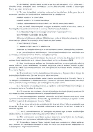 10.6 O candidato que não obtiver aprovação na Prova Escrita Objetiva ou na Prova Prática,
conforme item 8.1 deste Edital estará eliminado do Concurso, não constando, portanto, na classiﬁcação
ﬁnal de que trata o item anterior.
10.7 Em caso de igualdade no total de pontos ao ﬁnal das três fases do Concurso, dar-se-á
preferência, para efeito de classiﬁcação ﬁnal, sucessivamente, ao candidato que:
a) Obtiver maior nota na Prova Prática;
b) Obtiver maior nota na Prova Escrita Objetiva;
c) Possuir idade superior, considerando, neste caso, dia, mês e ano do nascimento.
10.8 Os resultados serão divulgados na página do Instituto Federal de Educação, Ciência e
Tecnologia Sul-rio-grandense na Internet, no endereço http://concursos.ifsul.edu.br/.
10.8.1 Não serão divulgados resultados por telefone nem via correio eletrônico.
11 DO PRAZO DE VALIDADE DO CONCURSO
11.1 Concurso Público será válido por 02 (dois) anos, a contar da data de homologação no Diário
Oﬁcial da União, podendo ser prorrogado, uma única vez, por igual período.
12 DAS DISPOSIÇÕES FINAIS
12.1 Será excluído do Concurso o candidato que:
a) Declarar, no Formulário de Inscrição ou em qualquer documento, informação falsa ou inexata;
b) Agir com incorreção ou descortesia para com qualquer dos examinadores, executores, seus
auxiliares ou autoridades presentes, durante a realização das provas;
c) For surpreendido, durante a realização das provas, em comunicação, de qualquer forma, com
outro candidato, ou utilizando-se de materiais não permitidos, nos termos do subitem 8.2.11;
d) Estiver fazendo uso de qualquer tipo de aparelho eletrônico ou de comunicação (telefone
celular, notebook, tablets, smartphones, calculadora, relógios de qualquer espécie, palmtop, receptor,
gravador ou outros equipamentos similares), bem como protetores auriculares, durante a realização da
Prova Escrita Objetiva.
12.2 O candidato deve manter atualizado seu endereço junto ao Departamento de Seleção do
Instituto Federal de Educação, Ciência e Tecnologia Sul-rio-grandense.
12.3 Observadas as necessidades operacionais do Instituto Federal de Educação, Ciência e
Tecnologia Sul-rio-grandense, o candidato habilitado e classiﬁcado, nas formas deﬁnidas neste Edital e nos
Anexos, será convocado para nomeação, por telefone, por e-mail ou por correio.
12.3.1 No caso de convocação por correio, o expediente será encaminhado unicamente para o
endereço constante no Formulário de Inscrição.
12.3.2 O convocado ﬁcará obrigado a declarar aceitação ou desistência do cargo para o qual foi
concursado, podendo desistir deﬁnitivamente ou temporariamente do mesmo.
12.3.3 No caso de desistência temporária, o candidato renuncia a sua atual classiﬁcação e passa
a posicionar-se em último lugar na lista de aprovados, aguardando nova convocação, que poderá ou não
se efetivar no período de validade deste Concurso Público.
12.4 O não pronunciamento do candidato, dentro do prazo determinado na convocação para
nomeação, de que trata o item 12.3, permitirá à Administração excluí-lo do processo e convocar o
candidato seguinte.
12.5 Caso o candidato nomeado não tome posse no período legal, a ordem de convocação
obedecerá a lista da área conforme homologação no Diário Oﬁcial da União.
12.6 Não será fornecido ao candidato qualquer documento comprobatório de classiﬁcação,
valendo, para esse ﬁm, a homologação publicada no Diário Oﬁcial da União.
12.7 A inscrição no Concurso Público implicará, desde logo, conhecimento e tácita aceitação,
pelo candidato, das condições estabelecidas no inteiro teor deste Edital e seus Anexos, expedientes dos
quais não poderá alegar desconhecimento.
 