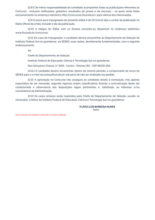 12.8 É de inteira responsabilidade do candidato acompanhar todas as publicações referentes ao
Concurso - inclusive retiﬁcações, gabaritos, resultados de provas e de recursos -, as quais serão feitas
exclusivamente no endereço eletrônico http://concursos.ifsul.edu.br/ para ciência dos interessados.
12.9 O prazo para impugnação do presente edital é de 05 (cinco) dias a contar da publicação no
Diário Oﬁcial da União, incluído o dia da publicação.
12.10 A íntegra do Edital com os Anexos encontra-se disponível no endereço eletrônico
www.ifsul.edu.br/concursos.
12.11 Em caso de impugnação, o candidato deverá encaminhar ao Departamento de Seleção do
Instituto Federal Sul-rio-grandense, via SEDEX, suas razões, devidamente fundamentadas, com o seguinte
endereçamento:
Ao
Chefe do Departamento de Seleção
Instituto Federal de Educação, Ciência e Tecnologia Sul-rio-grandense
Rua Gonçalves Chaves, nº 3218 - Centro - Pelotas/RS - CEP 96015-560.
12.11.1 O candidato deverá encaminhar, dentro do mesmo período, o comprovante de envio do
SEDEX para o e-mail recursos@ifsul.edu.br sob pena de não ser analisado seu pedido.
12.12 A aprovação no Concurso não assegura ao candidato direito à nomeação, mas apenas
expectativa de ser nomeado, segundo rigorosa ordem classiﬁcatória, ﬁcando a concretização deste ato
condicionada à observância das disposições legais pertinentes e, sobretudo, ao interesse e/ou
conveniência da Administração.
12.13 Os casos omissos serão resolvidos pelo Chefe do Departamento de Seleção, ouvido, se
necessário, o Reitor do Instituto Federal de Educação, Ciência e Tecnologia Sul-rio-grandense.
FLÁVIO LUÍS BARBOSA NUNES
Reitor
Este conteúdo não substitui o publicado na versão certiﬁcada.
 