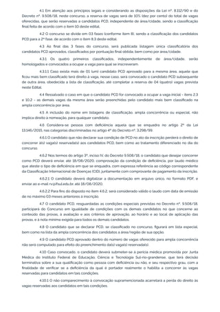 4.1 Em atenção aos princípios legais e considerando as disposições da Lei nº. 8.112/90 e do
Decreto nº. 9.508/18, neste concurso, a reserva de vagas será de 10% (dez por cento) do total de vagas
oferecidas, que serão reservadas a candidatos PCD, independente de área/cidade, sendo a classiﬁcação
ﬁnal feita de acordo com o item 10 deste edital.
4.2 O concurso se divide em 03 fases (conforme item 8), sendo a classiﬁcação dos candidatos
PCD para a 2ª fase, de acordo com o item 8.3 deste edital.
4.3 Ao ﬁnal das 3 fases do concurso, será publicada listagem única classiﬁcatória dos
candidatos PCD aprovados, classiﬁcados por pontuação ﬁnal obtida; bem como por área/cidade.
4.3.1 Os quatro primeiros classiﬁcados, independentemente de área/cidade, serão
homologados e convocados a ocupar a vaga para qual se inscreveram.
4.3.1.1 Caso exista mais de 01 (um) candidato PCD aprovado para a mesma área, aquele que
ﬁcou mais bem classiﬁcado terá direito à vaga, nesse caso, será convocado o candidato PCD subsequente
de outra área, obedecida a lista de classiﬁcação, até completar a reserva de 04 (quatro) vagas prevista
neste Edital.
4.4 Ressalvado o caso em que o candidato PCD for convocado a ocupar a vaga inicial - itens 2.3
e 10.2 - as demais vagas da mesma área serão preenchidas pelo candidato mais bem classiﬁcado na
ampla concorrência por área.
4.5 A inclusão do nome em listagens de classiﬁcação, ampla concorrência ou especial, não
implica direito à nomeação, para qualquer candidato.
4.6 Considera-se pessoa com deﬁciência aquela que se enquadra no artigo 2º da Lei
13.146/2015, nas categorias discriminadas no artigo 4º do Decreto nº. 3.298/99.
4.6.1 O candidato que não declarar sua condição de PCD no ato da inscrição perderá o direito de
concorrer à(s) vaga(s) reservada(s) aos candidatos PCD, bem como ao tratamento diferenciado no dia do
concurso.
4.6.2 Nos termos do artigo 3º, inciso IV, do Decreto 9.508/18, o candidato que desejar concorrer
como PCD deverá enviar, até 18/08/2020, comprovação da condição de deﬁciência, por laudo médico
que ateste o tipo de deﬁciência em que se enquadra, com expressa referência ao código correspondente
da Classiﬁcação Internacional de Doenças (CID), juntamente com comprovante de pagamento da inscrição.
4.6.2.1 O candidato deverá digitalizar a documentação em arquivo único, no formato PDF, e
enviar ao e-mail rv@ifsul.edu.br, até 18/08/2020.
4.6.2.2 Para ﬁns do disposto no item 4.6.2, será considerado válido o laudo com data de emissão
de no máximo 03 meses anteriores à inscrição.
4.7 O candidato PCD, resguardadas as condições especiais previstas no Decreto nº. 9.508/18,
participará do Concurso em igualdade de condições com os demais candidatos no que concerne ao
conteúdo das provas, à avaliação e aos critérios de aprovação, ao horário e ao local de aplicação das
provas, e à nota mínima exigida para todos os demais candidatos.
4.8 O candidato que se declarar PCD, se classiﬁcado no concurso, ﬁgurará em lista especial,
bem como na lista da ampla concorrência dos candidatos a área/região de sua opção.
4.9 O candidato PCD aprovado dentro do número de vagas oferecido para ampla concorrência
não será computado para efeito do preenchimento da(s) vaga(s) reservada(s).
4.10 Caso convocado, o candidato deverá submeter-se à perícia médica promovida por Junta
Médica do Instituto Federal de Educação, Ciência e Tecnologia Sul-rio-grandense, que terá decisão
terminativa sobre a sua qualiﬁcação como pessoa com deﬁciência ou não, e seu respectivo grau, com a
ﬁnalidade de veriﬁcar se a deﬁciência da qual é portador realmente o habilita a concorrer às vagas
reservadas para candidatos em tais condições.
4.10.1 O não comparecimento à convocação supramencionada acarretará a perda do direito às
vagas reservadas aos candidatos em tais condições.
 