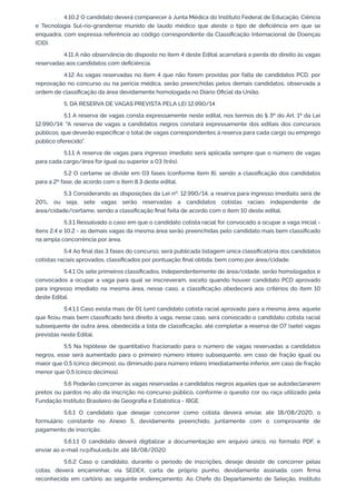 4.10.2 O candidato deverá comparecer à Junta Médica do Instituto Federal de Educação, Ciência
e Tecnologia Sul-rio-grandense munido de laudo médico que ateste o tipo de deﬁciência em que se
enquadra, com expressa referência ao código correspondente da Classiﬁcação Internacional de Doenças
(CID).
4.11 A não observância do disposto no item 4 deste Edital acarretará a perda do direito às vagas
reservadas aos candidatos com deﬁciência.
4.12 As vagas reservadas no item 4 que não forem providas por falta de candidatos PCD, por
reprovação no concurso ou na perícia médica, serão preenchidas pelos demais candidatos, observada a
ordem de classiﬁcação da área devidamente homologada no Diário Oﬁcial da União.
5. DA RESERVA DE VAGAS PREVISTA PELA LEI 12.990/14
5.1 A reserva de vagas consta expressamente neste edital, nos termos do § 3º do Art. 1º da Lei
12.990/14: "A reserva de vagas a candidatos negros constará expressamente dos editais dos concursos
públicos, que deverão especiﬁcar o total de vagas correspondentes à reserva para cada cargo ou emprego
público oferecido".
5.1.1 A reserva de vagas para ingresso imediato será aplicada sempre que o número de vagas
para cada cargo/área for igual ou superior a 03 (três).
5.2 O certame se divide em 03 fases (conforme item 8), sendo a classiﬁcação dos candidatos
para a 2ª fase, de acordo com o item 8.3 deste edital.
5.3 Considerando as disposições da Lei nº. 12.990/14, a reserva para ingresso imediato será de
20%, ou seja, sete vagas serão reservadas a candidatos cotistas raciais independente de
área/cidade/certame, sendo a classiﬁcação ﬁnal feita de acordo com o item 10 deste edital.
5.3.1 Ressalvado o caso em que o candidato cotista racial for convocado a ocupar a vaga inicial -
itens 2.4 e 10.2 - as demais vagas da mesma área serão preenchidas pelo candidato mais bem classiﬁcado
na ampla concorrência por área.
5.4 Ao ﬁnal das 3 fases do concurso, será publicada listagem única classiﬁcatória dos candidatos
cotistas raciais aprovados, classiﬁcados por pontuação ﬁnal obtida; bem como por área/cidade.
5.4.1 Os sete primeiros classiﬁcados, independentemente de área/cidade, serão homologados e
convocados a ocupar a vaga para qual se inscreveram, exceto quando houver candidato PCD aprovado
para ingresso imediato na mesma área, nesse caso, a classiﬁcação obedecerá aos critérios do item 10
deste Edital.
5.4.1.1 Caso exista mais de 01 (um) candidato cotista racial aprovado para a mesma área, aquele
que ﬁcou mais bem classiﬁcado terá direito à vaga, nesse caso, será convocado o candidato cotista racial
subsequente de outra área, obedecida a lista de classiﬁcação, até completar a reserva de 07 (sete) vagas
previstas neste Edital.
5.5 Na hipótese de quantitativo fracionado para o número de vagas reservadas a candidatos
negros, esse será aumentado para o primeiro número inteiro subsequente, em caso de fração igual ou
maior que 0,5 (cinco décimos), ou diminuído para número inteiro imediatamente inferior, em caso de fração
menor que 0,5 (cinco décimos).
5.6 Poderão concorrer às vagas reservadas a candidatos negros aqueles que se autodeclararem
pretos ou pardos no ato da inscrição no concurso público, conforme o quesito cor ou raça utilizado pela
Fundação Instituto Brasileiro de Geograﬁa e Estatística - IBGE.
5.6.1 O candidato que desejar concorrer como cotista deverá enviar, até 18/08/2020, o
formulário constante no Anexo 5, devidamente preenchido, juntamente com o comprovante de
pagamento de inscrição.
5.6.1.1 O candidato deverá digitalizar a documentação em arquivo único, no formato PDF, e
enviar ao e-mail rv@ifsul.edu.br, até 18/08/2020.
5.6.2 Caso o candidato, durante o período de inscrições, deseje desistir de concorrer pelas
cotas, deverá encaminhar, via SEDEX, carta de próprio punho, devidamente assinada com ﬁrma
reconhecida em cartório ao seguinte endereçamento: Ao Chefe do Departamento de Seleção, Instituto
 