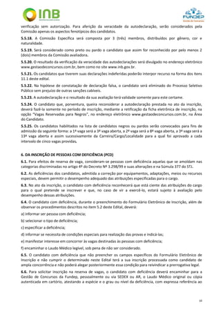 10
verificação sem autorização. Para aferição da veracidade da autodeclaração, serão considerados pela
Comissão apenas os aspectos fenotípicos dos candidatos.
5.5.18. A Comissão Específica será composta por 3 (três) membros, distribuídos por gênero, cor e
naturalidade.
5.5.19. Será considerado como preto ou pardo o candidato que assim for reconhecido por pelo menos 2
(dois) membros da Comissão avaliadora.
5.5.20. O resultado da verificação da veracidade das autodeclarações será divulgado no endereço eletrônico
www.gestaodeconcursos.com.br, bem como no site www.inb.gov.br.
5.5.21. Os candidatos que tiverem suas declarações indeferidas poderão interpor recurso na forma dos itens
11.1 deste edital.
5.5.22. Na hipótese de constatação de declaração falsa, o candidato será eliminado do Processo Seletivo
Público sem prejuízo de outras sanções cabíveis.
5.5.23. A autodeclaração e o resultado da sua avaliação terá validade somente para este certame.
5.5.24. O candidato que, porventura, queira reconsiderar a autodeclaração prestada no ato da inscrição,
deverá fazê-la somente no período de inscrição, mediante a retificação da ficha eletrônica de inscrição, na
opção “Vagas Reservadas para Negros”, no endereço eletrônico www.gestaodeconcursos.com.br, na Área
do Candidato.
5.5.25. Os candidatos habilitados na lista de candidatos negros ou pardos serão convocados para fins de
admissão da seguinte forma: a 1ª vaga será a 3ª vaga aberta, a 2ª vaga será a 8ª vaga aberta, a 3ª vaga será a
13ª vaga aberta e assim sucessivamente da Carreira/Cargo/Localidade para a qual foi aprovado a cada
intervalo de cinco vagas providas.
6. DA INSCRIÇÃO DE PESSOAS COM DEFICIÊNCIA (PCD)
6.1. Para efeitos de reserva de vaga, consideram-se pessoas com deficiência aquelas que se amoldam nas
categorias discriminadas no artigo 4º do Decreto Nº 3.298/99 e suas alterações e na Súmula 377 do STJ.
6.2. As deficiências dos candidatos, admitida a correção por equipamentos, adaptações, meios ou recursos
especiais, devem permitir o desempenho adequado das atribuições especificadas para o cargo.
6.3. No ato da inscrição, o candidato com deficiência reconhecerá que está ciente das atribuições do cargo
para o qual pretende se inscrever e que, no caso de vir a exercê-lo, estará sujeito à avaliação pelo
desempenho dessas atribuições.
6.4. O candidato com deficiência, durante o preenchimento do Formulário Eletrônico de Inscrição, além de
observar os procedimentos descritos no item 5.2 deste Edital, deverá:
a) informar ser pessoa com deficiência;
b) selecionar o tipo de deficiência;
c) especificar a deficiência;
d) informar se necessita de condições especiais para realização das provas e indicá-las;
e) manifestar interesse em concorrer às vagas destinadas às pessoas com deficiência;
f) encaminhar o Laudo Médico legível, sob pena de não ser considerado.
6.5. O candidato com deficiência que não preencher os campos específicos do Formulário Eletrônico de
Inscrição e não cumprir o determinado neste Edital terá a sua inscrição processada como candidato de
ampla concorrência e não poderá alegar posteriormente essa condição para reivindicar a prerrogativa legal.
6.6. Para solicitar inscrição na reserva de vagas, o candidato com deficiência deverá encaminhar para a
Gestão de Concursos da Fundep, pessoalmente ou via SEDEX ou AR, o Laudo Médico original ou cópia
autenticada em cartório, atestando a espécie e o grau ou nível da deficiência, com expressa referência ao
 