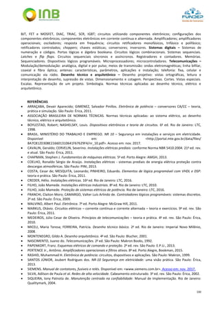 100
BJT, FET e MOSFET, DIAC, TRIAC, SCR, IGBT; circuitos utilizando componentes eletrônicos; configurações dos
componentes eletrônicos; componentes eletrônicos em corrente contínua e alternada. Amplificadores; amplificadores
operacionais; osciladores; resposta em frequência; circuitos retificadores monofásicos, trifásico e polifásico;
retificadores controlados; choppers; chaves estáticas; conversores; inversores. Sistemas digitais – Sistemas de
numeração e códigos. Portas lógicas e álgebra booleana. Circuitos lógicos combinacionais. Sistemas sequenciais.
Latches e flip flops. Circuitos sequenciais síncronos e assíncronos. Registradores e contadores. Memórias.
Sequenciadores. Dispositivos lógicos programáveis. Microprocessadores; microcontroladores. Telecomunicações –
Modulação/demodulação: analógica, digital e por pulso; meios de transmissão: ondas eletromagnéticas; linha bifilar,
coaxial e fibra óptica; antenas: características, parâmetros, aplicações e instalação; telefonia: fixa, celular e
comunicação via rádio. Desenho técnico e arquitetônico – Desenho projetivo: vistas ortográficas, leitura e
interpretação de desenho, supressão de vistas. Dimensionamento e cotagem. Perspectivas. Cortes. Vistas especiais.
Escalas. Representação de um projeto. Simbologia. Normas técnicas aplicadas ao desenho técnico, elétrico e
arquitetônico.
REFERÊNCIAS
 ARRAÇABA, Devair Aparecido; GIMENEZ, Salvador Pinillos. Eletrônica de potência – conversores CA/CC – teoria,
prática e simulação. São Paulo: Érica, 2011.
 ASSOCIAÇÃO BRASILEIRA DE NORMAS TÉCNICAS. Normas técnicas aplicadas: ao sistema elétrico, ao desenho
técnico, elétrico e arquitetônico.
 BOYLESTAD, Robert; NASHELSKY, Louis. Dispositivos eletrônicos e teoria de circuitos. 6a
ed. Rio de Janeiro: LTC,
1998.
 BRASIL. MINISTÉRIO DO TRABALHO E EMPREGO. NR 10 – Segurança em instalações e serviços em eletricidade.
Disponível em: <http://portal.mte.gov.br/data/files/
8A7C812D308E216601310641F67629F4/nr_10.pdf>. Acesso em: nov. 2017.
 CAVALIN, Geraldo; CERVELIN, Severino. Instalações elétricas prediais: conforme Norma NBR 5410:2004. 21a
ed. rev.
e atual. São Paulo: Érica, 2011.
 CHAPMAN, Stephen J. Fundamentos de máquinas elétricas. 5a
ed. Porto Alegre: AMGH, 2013.
 COELHO, Ronaldo Sérgio de Araújo. Instalações elétricas - sistemas prediais de energia elétrica proteção contra
descargas atmosféricas. São Paulo: PINI, 2013.
 COSTA, Cesar de; MESQUITA, Leonardo; PINHEIRO, Eduardo. Elementos de lógica programável com VHDL e DSP:
teoria e prática. São Paulo: Érica, 2011.
 CREDER, Hélio. Instalações elétricas. 16a
ed. Rio de Janeiro: LTC, 2016.
 FILHO, João Mamede. Instalações elétricas industriais. 8a
ed. Rio de Janeiro: LTC, 2010.
 FILHO, João Mamede. Proteção de sistemas elétricos de potência. Rio de Janeiro: LTC, 2016.
 FRANCHI, Claiton Moro; CAMARGO, Valter Luís Arlindo de. Controladores lógicos programáveis: sistemas discretos.
2a
ed. São Paulo: Érica, 2009.
 MALVINO, Albert Paul. Eletrônica. 7a
ed. Porto Alegre: McGraw Hill, 2011.
 MARKUS, Otávio. Circuitos elétricos – corrente contínua e corrente alternada – teoria e exercícios. 9a
ed. rev. São
Paulo: Érica, 2011.
 MEDEIROS, Júlio Cesar de Oliveira. Princípios de telecomunicações – teoria e prática. 4a
ed. rev. São Paulo: Érica,
2010.
 MICELI, Maria Teresa; FERREIRA, Patrícia. Desenho técnico básico. 2a
ed. Rio de Janeiro: Imperial Novo Milênio,
2008.
 MONTENEGRO, Gildo A. Desenho arquitetônico. 4a
ed. São Paulo: Blucher, 2001.
 NASCIMENTO, Juarez do. Telecomunicações. 2a
ed. São Paulo: Makron Books, 1992.
 PAPENKORT, Franz. Esquemas elétricos de comando e proteção. 2a
ed. rev. São Paulo: E.P.U., 2013.
 PERTENCE Jr., Antônio. Amplificadores operacionais e filtros ativos. 8a
ed. Porto Alegre, Bookman, 2015.
 RASHID, Muhammad H. Eletrônica de potência: circuitos, dispositivos e aplicações. São Paulo: Makron, 1999.
 SANTOS JÚNIOR, Joubert Rodrigues dos. NR-10 Segurança em eletricidade: uma visão prática. São Paulo: Érica,
2013.
 SIEMENS. Manual de contatores, fusiveis e relés. Disponível em: <www.siemens.com.br>. Acesso em: nov. 2017.
 SILVA, Adilson de Paula et al. Redes de alta velocidade. Cabeamento estruturado. 3a
ed. rev. São Paulo: Érica, 2002.
 SIQUEIRA, Iony Patnota de. Manutenção centrada na confiabilidade: Manual de Implementação. Rio de Janeiro:
Qualitymark, 2004.
 