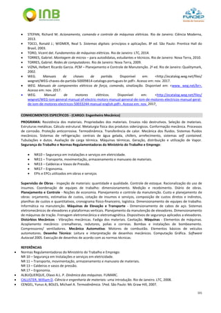 101
 STEPAN, Richard M. Acionamento, comando e controle de máquinas elétricas. Rio de Janeiro: Ciência Moderna,
2013.
 TOCCI, Ronald J.; WIDMER, Neal S. Sistemas digitais: princípios e aplicações. 8a
ed. São Paulo: Prentice Hall do
Brasil, 2003.
 TORO, Vicent del. Fundamentos de máquinas elétricas. Rio de Janeiro: LTC, 2014.
 TORRES, Gabriel. Montagem de micros – para autodidatas, estudantes e técnicos. Rio de Janeiro: Nova Terra, 2010.
 TORRES, Gabriel. Redes de computadores. Rio de Janeiro: Nova Terra, 2009.
 VIZNA, Helbert Ricardo Garcia. PCM – Planejamento e Controle de Manutenção. 2a
ed. Rio de Janeiro: Qualitymark,
2002.
 WEG. Manuais de chaves de partida. Disponível em: <http://ecatalog.weg.net/files/
wegnet/WEG-chaves-de-partida-50009814-catalogo-portugues-br.pdf>. Acesso em: nov. 2017.
 WEG. Manuais de componentes elétricos de força, comando, sinalização. Disponível em: <www. weg.net/br>.
Acesso em: nov. 2017.
 WEG. Manual de motores elétricos. Disponível em: <http://ecatalog.weg.net/files/
wegnet/WEG-iom-general-manual-of-electric-motors-manual-general-de-iom-de-motores-electricos-manual-geral-
de-iom-de-motores-electricos-50033244-manual-english.pdf>. Acesso em: nov. 2017.
CONHECIMENTOS ESPECÍFICOS - (CARGO: Engenheiro Mecânico)
PROGRAMA: Resistência dos materiais. Propriedades dos materiais. Ensaios não destrutivos. Seleção de materiais.
Estruturas metálicas. Cálculo estrutural. Metalurgia física dos produtos siderúrgicos. Conformação mecânica. Processos
de corrosão. Proteção anticorrosiva. Termodinâmica. Transferência de calor. Mecânica dos fluidos. Sistemas fluidos
mecânicos. Sistemas de refrigeração: centrais de água gelada, chillers, arrefecimento, sistemas self contained.
Tubulações e dutos. Avaliação de carga térmica. Máquinas térmicas. Geração, distribuição e utilização de Vapor.
Segurança do Trabalho e Normas Regulamentadoras do Ministério do Trabalho e Emprego:
 NR10 – Segurança em instalações e serviços em eletricidade.
 NR11 – Transporte, movimentação, armazenamento e manuseio de materiais.
 NR13 – Caldeiras e Vasos de Pressão.
 NR17 – Ergonomia.
 EPIs e EPCs utilizados em obras e serviços
Supervisão de Obras - Inspeção de materiais: quantidade e qualidade. Controle de estoque. Racionalização do uso de
insumos. Coordenação de equipes de trabalho: dimensionamento. Medição e recebimento. Diário de obras.
Planejamento e Controle - Noções de economia. Planejamento e controle da manutenção. Custo e planejamento de
obras: orçamento, estimativa de custos, cotação de insumos e serviços, composição de custos diretos e indiretos,
planilhas de custos e quantitativos, cronograma físico-financeiro, logística. Dimensionamento de equipes de trabalho.
Informática na manutenção. Máquinas de Elevação e Transporte - Dimensionamento de cabos de aço. Sistemas
eletromecânicos de elevadores e plataformas verticais. Planejamento da manutenção de elevadores. Dimensionamento
de máquinas de tração. Frenagem eletromecânica e eletromagnética. Dispositivos de segurança aplicados a elevadores.
Distúrbios Mecânicos - Vibrações mecânicas. Fadiga dos materiais. Cavitação. Máquinas - Elementos de máquinas.
Acoplamento mecânico: cremalheiras, redutores, polias e correias. Bombas e instalações de bombeamento.
Compressores/ ventiladores. Mecânica Automotiva: Motores de combustão. Elementos básicos de veículos
automotores. Desenho Técnico: Leitura e interpretação de desenhos mecânicos. Computação Gráfica. Software
Autocad 2005. Execução de desenhos de acordo com as normas técnicas.
REFERÊNCIAS
 Normas Regulamentadoras do Ministério do Trabalho e Emprego:
NR 10 – Segurança em Instalações e serviços em eletricidade.
NR 11 – Transporte, movimentação, armazenamento e manuseio de materiais.
NR 13 – Caldeiras e vasos de pressão.
NR 17 – Ergonomia.
 ALBUQUERQUE, Olavo A.L. P. Dinâmica das máquinas. FUMARC.
 CALLISTER, William D. Ciência e engenharia de materiais: uma introdução. Rio de Janeiro. LTC, 2008.
 CENGEL, Yunus A; BOLES, Michael A. Termodinâmica. 5ªed. São Paulo: Mc Graw Hill, 2007.
 