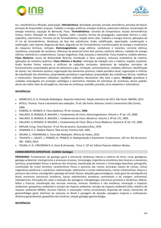 104
luz.; interferência e difração; polarização. Hidrodinâmica: densidade; pressão; pressão atmosférica; princípio de Pascal;
princípio de Arquimedes; empuxo. Trabalho e energia; potência; energias cinéticas, potencial e elástica; conservação da
energia mecânica, equação de Bernoulli; Fluxo. Termodinâmica: conceito de temperatura; escalas termométricas
Celsius, Kelvin; dilatação de sólidos e líquidos. Calor: conceito; formas de propagação; capacidade térmica e calor
específico; calorímetros. Primeira Lei da Termodinâmica; relação entre calor, trabalho e energia interna; aplicações da
1ª Lei da termodinâmica. Mudanças de fase das substâncias; fusão, solidificação, vaporização, condensação e
sublimação; calor latente; diagrama de fases. Segunda Lei da Termodinâmica: transformações de energia e rendimento
de máquinas térmicas; entropia. Eletromagnetismo: carga elétrica; condutores e isolantes; corrente elétrica;
resistência; associação de resistores; diferença de potencial entre dois pontos; potência elétrica; medição de energia
elétrica; voltímetros e amperímetros. Campo magnético; ímãs, bússolas e eletroímãs. Física moderna: modelo atômico.
Física Moderna: teoria da Relatividade Restrita; introdução à física quântica; natureza ondulatória da matéria;
aplicações da mecânica quântica. Física Atômica e Nuclear: interação da radiação com a matéria; reações nucleares;
fissão Nuclear fontes naturais e artificiais de radiações ionizantes; detectores de radiações: princípios de
funcionamento; propriedades gerais de detectores a gás, cintilação, semicondutores; modelos atômicos; identificação
do átomo; íon; elemento químico; organização dos elementos químicos; tabela periódica atual; organização e critérios
de classificação dos elementos; propriedades periódicas e aperiódicas; propriedades das substâncias iônicas, metálicas
e moleculares. Decaimento radioativo; equilíbrio radioativo; decaimento alfa, beta e gama. Medição: grandezas e
unidades empregadas em proteção radiológica e dosimetria; métodos de estimativa de incertezas; desvio padrão;
desvio de média; fator de abrangência; intervalo de confiança; exatidão, precisão, erros aleatórios e sistemáticos.
REFERÊNCIAS
 ANDREUCCI, R. A. Proteção Radiológica. Aspectos Industriais. Edição setembro de 2013. São Paulo: ABENDI, 2013.
 BITELLI, Thomaz. Física e dosimetria das radiações. 2ª ed. São Paulo: Atheneu; Centro Universitário São Camilo,
2006.
 EISBERG, R.; RESNICK, R. Física Quântica. 9ª ed. Campus, 1994.
 HALLIDAY, D; RESNICK, R; WALKER, J. Fundamentos de Física. Eletromagnetismo. Volume 1. 8ª
ed. LTC, 2009.
 HALLIDAY, D; RESNICK, R; WALKER, J. Fundamentos de Física. Mecânica. Volume 1. 8ª ed. LTC, 2009.
 HALLIDAY, D; RESNICK, R; WALKER, J. Fundamentos de Física. Ótica e Física Moderna. Volume 8. 8ª
ed. LTC, 2009.
 KAPLAN, Irving. Física Nuclear. 2ª ed. Rio de janeiro: Guanabara Dois, 1978.
 OHANIAN, H. C. Modern Physics. New Jersey: Prentice Hall, 1995.
 OKUNO, E.; YOSHIMURA, E. Física das Radiações. Oficina de Textos, 2010.
 TAUHATA, L.; SALATI, I.; PRINZIO, R.; PRINZIO, A. Radioproteção e Dosimetria: Fundamentos. 10ª rev. Rio de Janeiro:
IRD - CNEN, 2014.
 YOUNG, H. D.; FREEDMAN R. A. Sears & Zemansky - Física II. 12ª ed. Editora Pearson-Addison Wesley.
CONHECIMENTOS ESPECÍFICOS - (CARGO: Geólogo)
PROGRAMA: Fundamentos de geologia geral e estrutural; dinâmicas interna e externa da terra; ciclos geológicos;
geologia ambiental; intemperismo e processos erosivos; mineralogia; importância econômica dos minerais e elementos
químicos; propriedades físicas e químicas dos minerais; classificação de minerais e mineralogia descritiva; petrografia;
constituição da crosta terrestre; características físicas e químicas das rochas; principais classes de rochas; rochas
magmáticas plutônicas e vulcânicas; sedimentação, sedimentos e rochas sedimentares; rochas metamórficas; textura e
estrutura das rochas; estratigrafia e geologia do brasil; fósseis; datações geocronológicas; visão geral de estratigrafia do
Brasil; províncias estruturais brasileiras, bacias sedimentares brasileiras continentais e da margem continental;
intemperismo; formação dos solos e evolução das paisagens; hidrogeologia; estruturas primárias e tectônicas; dobras,
falhas e fraturas; classificação dos recursos minerais; minerais metálicos e não metálicos; mineração e impactos
ambientais; geoquímica ambiental e estudos de impacto ambiental; estudos de impacto ambiental (EIA); relatório de
impacto ambiental (RIMA); recursos hídricos e mineração; rochas ornamentais; dispersão de massa; elementos de
geomorfologia geral; domínios da natureza no Brasil e paisagens de exceção; paisagens tropicais e subtropicais;
dinâmica geoambiental; geopolítica dos minérios; relação geologia-geomorfologia.
REFERÊNCIAS
 