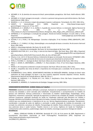 105
 AB’SABER. A. N. Os domínios da natureza do Brasil: potencialidades paisagísticas. São Paulo. Ateliê editorial. 2003.
159 p.
 AB’SABER. A. N. Brasil: paisagens de exceção – o litoral e o pantanal mato-grossense patrimônios básicos. São Paulo.
Ateliê Editorial. 2006. 182 p.
 BIGARELA. J. J. et. al. Estrutura e origem das paisagens tropicais e subtropicais. Florianópolis. Ed. UFSC. 1994. 425 p.
 CASSETI, V. Geomorfologia. [S.l.]: [2005]. Disponível em: <http://www.funape.org.br/
geomorfologia/>. Acesso em: 27 nov. 2017.
 DOMINGUES, A. F.; BOSON, P. H. G.; ALIPAZ, S. A gestão dos recursos hídricos e a mineração. Agência Nacional de
Águas. Brasília: 2006. 334 p. Disponível em:
<http://www.em.ufop.br/ceamb/petamb/cariboost_files/gestao_20da_20agua_20na_20mineracao_20ibram.pdf>.
 ESPINDOLA, C. R. A pedologia e a evolução das paisagens. Revista do Instituto Geológico. 31 (1/2). 2010. p. 67-92.
Disponível em: <www.ppegeo.igc.usp.br/index.php/
rig/article/download/8926/8192>.
 FEITOSA, F. A. C.; FILHO, J. M. Hidrogeologia - Conceitos e Aplicações. 1ª ed. Fortaleza: CPRM; LABHIDUFPE, 1997.
412 p.
 GUERRA, A. J. T.; CUNHA, S. B. (Org.). Geomorfologia: uma atualização de bases e conceitos. Rio de Janeiro: Bertrand
Brasil, 1994. 458 p.
 KIRSCH, H. Mineralogia Aplicada. São Paulo: Ed. da USP, 1972.
 MENDES, J. C. Elementos de estratigrafia. São Paulo: Ed. da Universidade de São Paulo, 1984.
 MODENESI-GAUTTIERI, M. C. et al. (Org.). A obra de Aziz Nacib Ab’Sáber. São Paulo: Beca, 2010. 588 p. Disponível
em: <http://www.geografia.fflch.usp.br/graduacao/
apoio/Apoio/Apoio_Attila/2s2017/excursoes/A_Obra_de_Aziz_Ab'Saber.pdf>.
 Oliveira, A. de.; LUZ, A. B. Recursos hídricos e tratamento de águas na mineração. Rio de Janeiro: CETEM/MCT, 2001.
36 p. Disponível na página de Gestão de Concursos em arquivos para download no certame do INB
 PETRI, S.; FÚLFARO, V. J. Geologia do Brasil. São Paulo: Editora da Universidade de São Paulo, 1983. 631 p.
 PRESS, F.; SIEVER, R.; GROTZINGER, J.; JORDAN, T. H. Para entender a Terra. 4ª ed. Porto Alegre: Bookman, 2006.
656 p
 RHODE, G. M. Geoquímica ambiental e estudos de impacto. São Paulo: Oficina de textos, 2013. 159 p.
 SCLIAR, C. Geopolítica das minas do Brasil: a importância da mineração para a sociedade. Rio de Janeiro: Revan,
1996. 187 p.
 SCHOBBENHAUS, Carlos; BRASIL. DEPARTAMENTO NACIONAL DA PRODUÇÃO MINERAL. Geologia do Brasil: texto
explicativo do mapa geológico do Brasil e da área oceânica adjacente incluindo depósitos minerais. Brasília:
Departamento Nacional da Produção Mineral, 1984. XXI, 501 p. il.
 TEIXEIRA, W.; FAIRCHILD, T. R.; TOLEDO, M. C. M.; TAIOLI, F. Decifrando a Terra. São Paulo: Companhia Editora
Nacional, 2009. 623 p.
 WICANDER, R.; MONROE, J.S. Fundamentos de Geologia. Cengage Learning, 2009. 508 p.
CONHECIMENTOS ESPECÍFICOS - (CARGO: Médico do Trabalho)
PROGRAMA: Acidentes de trabalho: definições e prevenção. Avaliação da compatibilidade entre a deficiência física e a
natureza das atividades a serem exercidas pelo trabalhador. Enquadramento e acompanhamento no trabalho de
pessoas com deficiência. Doenças profissionais e relacionadas ao trabalho: epidemiologia, fisiopatologia, clínica,
diagnóstico, tratamento e prevenção. Aplicação da ergonomia na melhoria das condições de trabalho. Imunizações de
interesse ocupacional. Legislação atualizada em Saúde do Trabalhador elaborada pelo Ministério do Trabalho e
Emprego, Ministério da Previdência Social, Ministério da Saúde e Conselho Federal de Medicina. Nexo causal: conceito,
critérios para seu estabelecimento e importância do seu uso. Normas Regulamentadoras atualizadas. Planejamento,
coordenação e execução de ações de vigilância e promoção à saúde; proposição de medidas de prevenção e de
correção nos ambientes e processos de trabalho. Psicopatologia do trabalho. Riscos ambientais e / ou ocupacionais e
seus potenciais danos à saúde humana. Trabalho noturno e em turnos. Vigilância em Saúde do Trabalhador e
conhecimentos sobre estatística, epidemiologia, higiene do trabalho, toxicologia ocupacional, fisiologia do trabalho.
REFERÊNCIAS
 BRASIL. CONSELHO FEDERAL DE MEDICINA. Resolução Nº 1.715, de 8 de janeiro de 2004. Regulamenta o
procedimento ético-médico relacionado ao Perfil Profissiográfico Previdenciário (PPP). Disponível em:
<http://www.portalmedico.org.br/resolucoes/
cfm/2004/1715_2004.htm>.
 