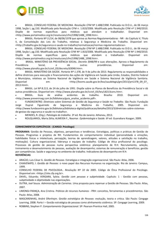 106
 BRASIL. CONSELHO FEDERAL DE MEDICINA. Resolução CFM Nº 1.488/1998. Publicada no D.O.U., de 06 março
1998, Seção I, pg.150. Modificada pela Resolução CFM n. 1.810/2006. Modificada pela Resolução CFM nº 1.940/2010.
Dispõe de normas específicas para médicos que atendam o trabalhador. Disponível em:
<http://www.portalmedico.org.br/resolucoes/cfm/1998/1488_1998.htm>.
 BRASIL. Portaria Nº 3.214, de 08/06/1978 que aprova as Normas Regulamentadoras - NR - do Capítulo V, Título
II, da Consolidação das Leis do Trabalho, relativas à Segurança e Medicina do Trabalho. Disponível em:
<http://trabalho.gov.br/seguranca-e-saude-no-trabalho/normatizacao/normas-regulamentadoras>.
 BRASIL. CONSELHO FEDERAL DE MEDICINA. Resolução CFM Nº 1.488/1998. Publicada no D.O.U., de 06 março
1998, Seção I, pg.150. Modificada pela Resolução CFM Nº 1.810/2006. Modificada pela Resolução CFM Nº 1.940/2010.
Dispõe de normas específicas para médicos que atendam o trabalhador. Disponível em:
<http://www.portalmedico.org.br/resolucoes/cfm/1998/1488_1998.htm>.
 BRASIL. MINISTÉRIO DA PREVIDÊNCIA SOCIAL. Decreto 3048/99 e suas alterações. Aprova o Regulamento da
Previdência Social, e dá outras providências. Disponível em:
<http://www.planalto.gov.br/ccivil_03/decreto/d3048.htm>.
 BRASIL. MINISTÉRIO DA SAÚDE. Portaria Nº 1.378, de 9 de julho de 2013. Regulamenta as responsabilidades e
define diretrizes para execução e financiamento das ações de Vigilância em Saúde pela União, Estados, Distrito Federal
e Municípios, relativos ao Sistema Nacional de Vigilância em Saúde e Sistema Nacional de Vigilância Sanitária.
Disponível em: <http://bvsms.saude.gov.br/bvs/saudelegis/gm/2013/prt1378_09_07_
2013.html>.
 BRASIL. Lei Nº 8.213, de 24 de julho de 1991. Dispõe sobre os Planos de Benefícios da Previdência Social e dá
outras providências. Disponível em: <http://www.planalto.gov.br/ccivil_03/leis/L8213cons.htm>.
 BRASIL. Guia de análise acidentes de trabalho. Brasília: 2010. Disponível em:
<http://www.prevenirseg.com.br/biblioteca/guia_analise_acidente.pdf>.
 FUNDACENTRO. Diretrizes sobre Sistemas de Gestão da Segurança e Saúde no Trabalho. São Paulo: Fundação
Jorge Duprat Figueiredo de Segurança e Medicina do Trabalho, 2005. Disponível em:
<http://www.fundacentro.gov.br/biblioteca/biblioteca-digital/publicacao/detalhe/2013/3/diretrizes-sobre-sistemas-
de-gestao-da-seguranca-e-saude-no-trabalho>.
 MENDES, R. (Org.). Patologia do trabalho. 3ª ed. Rio de Janeiro: Atheneu, 2013.
 ROUQUARIOL, Maria Zélia; ALMEIDA F., Naomar. Epidemiologia e Saúde. 6ª ed. Guanabara Koogan, 2009.
CONHECIMENTOS ESPECÍFICOS - (CARGO: Psicólogo)
PROGRAMA: Gestão de Pessoas, objetivos, perspectivas e tendências. Estratégias, políticas e práticas de Gestão de
Pessoas. Programas e projetos de RH. Fundamentos do comportamento individual (personalidade e emoções,
habilidades físicas e intelectuais, percepção, teorias de aprendizagem, valores, atitudes e satisfação no trabalho,
motivação). Cultura organizacional; liderança e equipes de trabalho. Código de ética profissional do psicólogo.
Processos de gestão de pessoas numa perspectiva sistêmica: planejamento de R.H. Recrutamento, seleção,
treinamento e desenvolvimento de pessoas, avaliação de desempenho; sistemas de remuneração e benefícios; gestão
por competências. Saúde e segurança no ambiente de trabalho. Indicadores de desempenho em R.H.
REFERÊNCIAS
 ARAÚJO, Luis César G. Gestão de Pessoas. Estratégias e integração organizacional. São Paulo: Atlas, 2006.
 CHIAVENATO, I. Gestão de Pessoas: o novo papel dos Recursos Humanos na organização. Rio de Janeiro: Campus,
1999.
 CONSELHO FEDERAL DE PSICOLOGIA.. Resolução Nº 10 de 2005. Código de Ética Profissional do Psicólogo.
Disponível em: <https://site.cfp.org.br>.
 DAVEL, Eduardo; VERGARA, Sylvia. Gestão com pessoas e subjetividade. Capítulo: 1 - Gestão com pessoas,
subjetividade e objetividade nas organizações.
 DUTRA, Joel Souza. Administração de Carreiras. Uma proposta para repensar a Gestão de Pessoas. São Paulo: Atlas,
2007.
 LIMONGI-FRANÇA, Ana Cristina. Práticas de recursos humanos - PRH: conceitos, ferramentas e procedimentos. São
Paulo: Atlas, 2008.
 MASCARENHAS, André Ofenhejm. Gestão estratégica de Pessoas: evolução, teoria e crítica. São Paulo: Cengage
Learning, 2008. Parte I – Gestão estratégica de pessoas como alinhamento sistêmico. SP: Cengage Learning, 2009.
 ROBBINS, Stephen P. Comportamento Organizacional. SP: Pearson Prentice Hall, 2005.
 