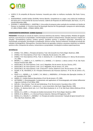 107
 ULRICH, D. Os campeões de Recursos Humanos: inovando para obter os melhores resultados. São Paulo: Futura,
1998.
 ALBUQUERQUE, Lindolfo Galvão; OLIVEIRA, Patrícia Morilha. Competências ou cargos: uma análise das tendências
das bases para o instrumental de recursos humanos. Caderno de Pesquisas em Administração, São Paulo, v. 8, nº 4,
outubro/dezembro 2001.
 OLIVEIRA, P.; ALBUQUERQUE, L.; MURITIBA, S. Uma análise da pesquisa sobre avaliação de resultados em Gestão de
Pessoas na atualidade. In: Encontro Anual da Associação Nacional de Pós-graduação e pesquisa em administração,
27, 2003, ATIBAIA. ANAIS... ATIBAIA: ANPAD, 2003.
CONHECIMENTOS ESPECÍFICOS - (CARGO: Químico)
PROGRAMA: Introdução ao estudo da matéria. Estrutura eletrônica dos átomos. Tabela periódica. Modelos de ligações
químicas, suas estruturas e propriedades. Transformações da matéria e estequiometria. Soluções aquosas e reações em
soluções. Termodinâmica química. Cinética química. Equilíbrio químico e equilíbrio ácido-base. Volumetrias de
neutralização, precipitação, oxirredução e complexação. Química nuclear. Química ambiental. Introdução ao estudo dos
métodos cromatográficos. Eletroquímica. Conceitos básicos de operações unitárias e processos industriais na indústria
química e afins. Compostos de carbono, nomenclatura e propriedades. Introdução às análises espectroquímicas.
REFERÊNCIAS
 ATKINS, P. W.; JONES, L. Princípios de Química. Trad. Inês Caracelli et al. Porto Alegre: Bookman, 2008.
 ATKINS, P. W. Físico-Química. 6ª ed. Trad.: H. Macedo, Rio de Janeiro: LTC, 1997.
 ATKINS, P. W. Físico-Química. 8ª Ed., Trad.: E. Clemente, M. J. E. de Mello Cardoso; O. E. Barcia, Rio de Janeiro:
LTC, 2008.
 BROWN, T. L.; LEMEY Jr, H. E.; BURTEN, B. E.; BURDGE, J. R. Química: a ciência central. 9ª ed. São Paulo:
Pearson Prentice Hall, 2005.
 CASTELLAN, G. W. Físico-Química. Trad.: Luiz C. Magalhães. Rio de Janeiro: Ao Livro Técnico, 1972.
 CASTELLAN, G. W. Físico-Química. Trad.: Luiz C. Magalhães, Rio de Janeiro: LTC, 1975.
 CASTELLAN, G. W. Físico-Química. Trad.: Cristina M. P. Santos, Roberto B. Faria. Rio de Janeiro: LTC, 1986.
 FELDER, R. M.; ROUSSEAU, R. W. Princípios Elementares dos Processos Químicos. 3ª ed. Rio de Janeiro: LTC,
2005.
 FOUST, A. L.; WENZEL, L. A.; CLUMP, C. W.; MAUS, L.; ANDERSEN, L. B Princípios das Operações Unitárias. 2ª
ed. Guanabara Dois, 1982.
 HARRIS, D. C. Análise Química Quantitativa. 6ª ed. Rio de Janeiro: LTC, 2005.
 HEFTMANN, E. Chromatography: Fundamentals and applications of chromatography and related differential
migration methods. 6ª ed. Wiley, 2004.
 KAPLAN, I. Física Nuclear. Trad. de José Goldenberg. 2ª ed. Rio de Janeiro: Guanabara Dois, 1978.
 MAHAN, B. M., MYERES, R. J., Química um – curso universitário. São Paulo: Edgard Blucher, 1998.
 RUSSEL, J. B. Química Geral. vols. 1 e 2. Trad. Maria Guekezian et. al. 2a
ed. São Paulo: Editora McGraw-Hill do
Brasil, 1994.
 SKOOG, D. A., LEARY, J. J. Princípios de Análise Instrumental. 6ª ed. Porto Alegre: Bookman, 2009.
 SHREVE, R. N.; BRINK Jr., J. A. Chemical Process Industries. McGraw-Hill Kogakusha, 1997.
 SKOOG, D. A.; HOLLER, F. J.; NIEMAN, T. A. Princípios de análise instrumental. Tradução de Ignez Caracelli et al.
5ªed. São Paulo: Bookman, 2002.
 