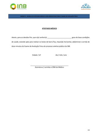 108
ANEXO IV – MODELO DE ATESTADO MÉDICO A SER APRESENTADO PARA O EXAME DE AVALIAÇÃO FÍSICA
ATESTADO MÉDICO
Atesto, para os devidos fins, que o(a) senhor(a) ___________________________ goza de boas condições
de saúde, estando apto para realizar os testes de barra fixa, impulsão horizontal, abdominal e corrida de
doze minutos do Exame de Avaliação Física do processo seletivo público da INB.
Cidade / UF dia / mês / ano
__________________________________________
Assinatura / carimbo e CRM do Médico
 